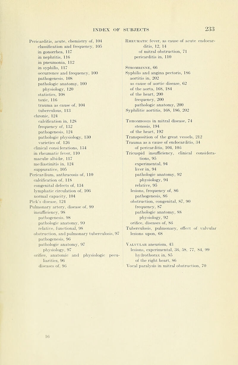 Pericarditis, acute, chemistry of, 104 classification and frequency, 105 in gonorrhea, 117 in nephritis, 116 in pneumonia, 112 in sypliihs, 117 occurrence and frequency, 100 pathogenesis, lOS pathologic anatomy, 100 physiology, 120 statistics, 108 toxic, 116 trauma as cause of, 104 tuberculous, 113 chronic, 124 calcification in, 128 frequency of, 132 pathogenesis, 124 pathologic physiology, 130 varieties of, 126 chnical considerations, 134 in rheumatic fever, 110 maculae albidse, 117 mediastinitis in, 124 suppurative, 105 Pericardium, anthracosis of, 110 calcification of, 118 congenital defects of, 134 lymphatic circulation of, 106 normal capacity, 104 Pick's disease, 124 Pulmonary artery, disease of, 99 insufficiency, 98 pathogenesis, 98 pathologic anatomy, 99 relative, functional, 98 obstruction, and pulmonary tuberculosis, 97 pathogenesis, 96 pathologic anatomy, 97 physiology, 97 orifice, anatomic and physiologic pecu- liarities, 96 diseases of, 96 Rheumatic fever, as cause of acute endocar- ditis, 12, 14 of mitral obstruction, 71 pericarditis in, 110 Stromrinne, 66 Syphihs and angina pectoris, 186 aortitis in, 202 as cause of aortic disease, 62 of the aorta, 168, 184 of the heart, 200 frequency, 200 pathologic anatomy, 200 Syphilitic aortitis, 168, 186, 202 Thrombosis in mitral disease, 74 stenosis, 194 of the heart, 192 Transposition of the great vessels, 212 Trauma as a cause of endocarditis, 34 of pericarditis, 104, 108 Tricuspid insufficiency, clinical considera- tions, 95 experimental, 94 fiver in, 94 pathologic anatomy, 92 physiology, 94 relative, 95 lesions, frequency of, 86 pathogenesis, 86 obstruction, congenital, 87, 90 frequency, 87 pathologic anatomy, 88 physiology, 92 orifice, diseases of, 86 Tuberculosis, pulmonary, effect of valvular lesions upon, 68 Valvular aneurism, 43 lesions, experimental, 36, 58, 77, 84, 99 hydrothorax in, 85 of the right heart, 86 Vocal paralysis in mitral obstruction, 70