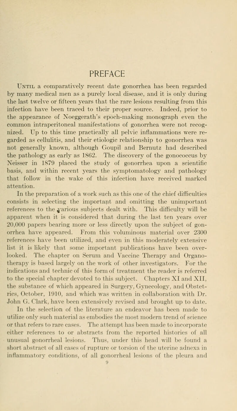 PREFACE Until a comparatively recent date gonorrhea has been regarded by many medical men as a purely local disease, and it is only during the last twelve or fifteen years that the rare lesions resulting from this infection have been traced to their proper source. Indeed, prior to the appearance of Noeggerath's epoch-making monograph even the common intraperitoneal manifestations of gonorrhea were not recog- nized. Up to this time practically all pelvic inflammations were re- garded as cellulitis, and their etiologic relationship to gonorrhea was not generally known, although Goupil and Bernutz had described the pathology as early as 1862. The discovery of the gonococcus by Neisser in 1879 placed the study of gonorrhea upon a scientific basis, and within recent years the symptomatology and pathology that follow in the wake of this infection have received marked attention. In the preparation of a work such as this one of the chief difficulties consists in selecting the important and omitting the unimportant references to the ^'arious subjects dealt with. This difficulty will be apparent when it is considered that during the last ten years over 20,000 papers bearing more or less directly upon the subject of gon- orrhea have appeared. From this voluminous material over 2300 references have been utilized, and even in this moderately extensive list it is likely that some important publications have been over- looked. The chapter on Serum and Vaccine Therapy and Organo- therapy is based largely on the work of other investigators. For the indications and technicof this form of treatment the reader is referred to the special chapter devoted to this subject. Chapters XI and XII, the substance of which appeared in Surgery, Gynecology, and Obstet- rics, October, 1910, and which was written in collaboration with Dr. John G. Clark, have l^een extensively revised and brought up to date. In the selection of the literature an endeavor has been made to utilize only such material as embodies the most modern trend of science or that refers to rare cases. The attempt has been made to incorporate either references to or abstracts from the reported histories of all unusual gonorrheal lesions. Thus, under this head will be found a short abstract of all cases of rupture or torsion of the uterine adnexa in inflannnatory conditions, of all gonorrheal lesions of (he i)l('ura and