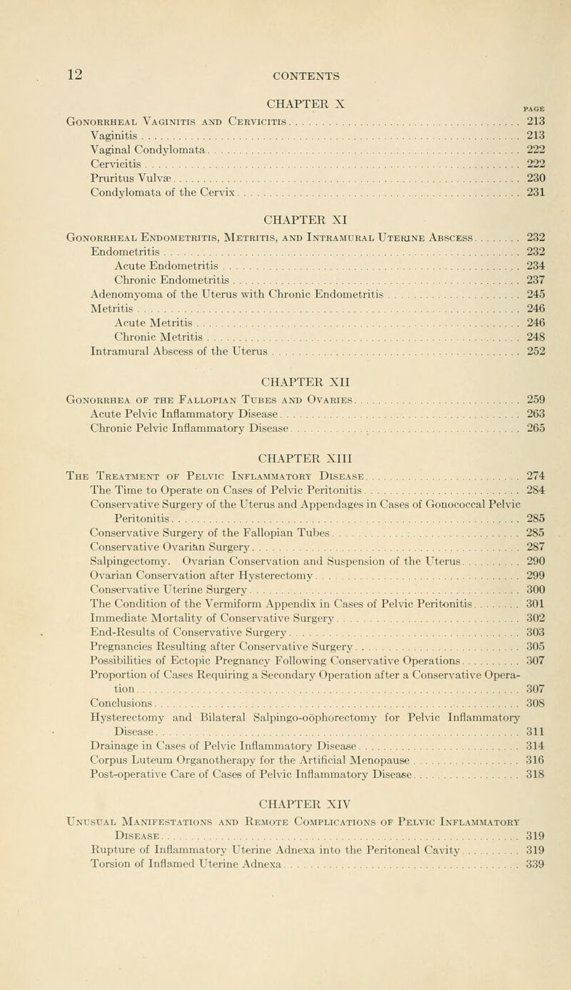 CHAPTER X Gonorrheal Vaginitis and Cervicitis 213 Vaginitis 213 Vaginal Condylomata 222 Cer\'icitis 222 Pruritus Vulva> 230 Condylomata of the Cervix 231 CHAPTER XI Gonorrheal Endometritis, Metritis, and Intramural Uterine Abscess 232 Endometritis 232 Acute Endometritis 234 Chronic Endometritis 237 Adenomyoma of the Uterus with Chronic Endometritis 245 Metritis 246 Acute Metritis 246 Chronic Metritis 248 Intramural Abscess of the Uterus 252 CHAPTER XII Gonorrhea of the Fallopian Tubes and Ovaries 259 Acute Pelvic Inflammatory Disease 263 Clu'onic Pelvic Inflammatory Disease 265 CHAPTER XIII The Treatment of Pelvic Inflammatory Disease 274 The Time to Operate on Cases of Pelvic Peritonitis 284 Conservative Surgery of the Uterus and Appendages in Cases of Gonococcal Pelvic Peritonitis 285 Conservative Surgery of the Fallopian Tubes 285 Conservative Ovarita Surgery 287 Salpingectomy. Ovarian Conservation and Suspension of the Uterus 290 Ovarian Conservation after Hysterectomy 299 Conservative Uterine Surgery 300 The Condition of the Vermiform Appendix in Cases of Pelvic Peritonitis 301 Immediate Mortality of Conservative Surgery 302 End-Results of Conservative Surgery 303 Pregnancies Resulting after Conservative Surgery 305 Possibilities of Ectopic Pregnancy Following Conservative Operations 307 Proportion of Cases Requiring a Secondary Operation after a Conservative Opera- tion 307 Conclusions 308 Hysterectomy and Bilateral Salpingo-oophorectomy for Pelvic Inflammatory Disease 311 Drainage in Cases of Pelvic Inflammatory Disease 314 Corpus Luteum Organotherapy for the Artificial Menopause 316 Post-operative Care of Cases of Pelvic Inflammatory Disease 318 CHAPTER XIV Unusual Manifestations and Remote Complications op Pelvic Inflammatory Disease 319 Rupture of Inflammatory Uterine Adnexa into the Peritoneal Cavity 319 Torsion of Inflamed Uterine Adnexa 339