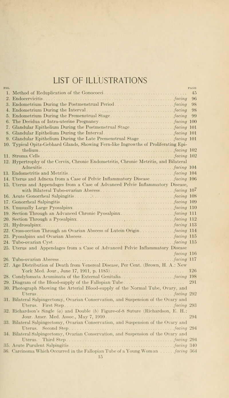 LIST OF ILLUSTRATIONS FIG. PAGE 1. Method of Reduplipution of the Gonococci 45 2. EiKlocervicitis ....'. facing 96 3. Endometrium During the Postmenstrual Period facing 98 4. Endometrium During the Interval facing 98 5. Endometrium During the Premenstrual Stage facing 99 6. The Decidua of Intra-uterine Pregnancy facing 100 7. Glandular Epithelium During the Postmenstrual Stage facing 101 8. Glandular Epithelium During the Interval facing 101 9. Glandular Epithelium During the Late Premenstrual Stage facing 101 10. Typical Opitz-Gebhard Glands, Showing Fern-like Ingrowths of Proliferating Epi- thehum facing 102 11. Stroma Cells facing 102 12. Hypertrophy of the Cervix, Chronic Endometritis, Chronic Metritis, and Bilateral Adnexitis facing 104 13. Endometritis and Metritis facing 104 14. Uterus and Adnexa from a Case of Pelvic Inflammatory Disease facing 106 1.5. Uterus and Appendages from a Case of Advanced Pelvic Inflammatory Disease, with Bilateral Tubo-ovarian Abscess facing 10^ 10. Acute Gonorrheal Salpingitis '.-. facing 108 17. f lonorrheal Salpingitis ! facing 109 18. Unusually Large Pyosalpinx facing 110 19. Section Through an Advanced Chronic Pyosalpinx facing 111 20. Section Through a Pyosalpinx , facing 112 21. Hydrcsalpinx facing 113 22. Cross-section Through an Ovarian Abscess of Lutein Origin facing 114 23. Pyosalpinx and Ovarian .\bscess facing 115 24. Tubo-ovarian Cy.st facing 115 25. Uterus and Appendages from a Case of Advanced Pelvic Inflammatory Disease facing 116 20. Tubo-ovarian .Vhsce-ss faring 117 27. .\gc Distribution of Death from \'enereal Disease, Per Cent. (Brown, H. .\.: New York Med. Jour., June 17, 1911, p. llS.'j) 126 28. Condylomata Acuminata of the External Genitalia facing 198 29. Diagram of the Blood-supply of the Fallopian Tube. . .' 291 30. Photograph Showing the Arterial Blood-supply of the Normal Tube, Ovary, and Uterus facing 292 31. Bilateral Salpingectomy, Ovarian Conservation, and Suspension of the Ovary and Uterus. First Step facing 293 32. Richar<lson'a Single ia) and Double (6) Figure-of-S Suture (Richardson, E. H.: Jour. Amer. Med. A.s.soc., May 7, 1910 294 33. Bilateral Salpingectomy, Ovarian Conservation, anil Suspension of the Ovary and Uterus. Second Step facing 294 34. Bilateral Salpingectomy, Ovarian Conservation, and Suspension of the Ovary and Uterus. Tliird Step facing 294 35. Acute Purulent Salpingitis facing 340 36. Carcinoma Which Occurred in ihi' Fallopian Tube of a Young Woman facing 304