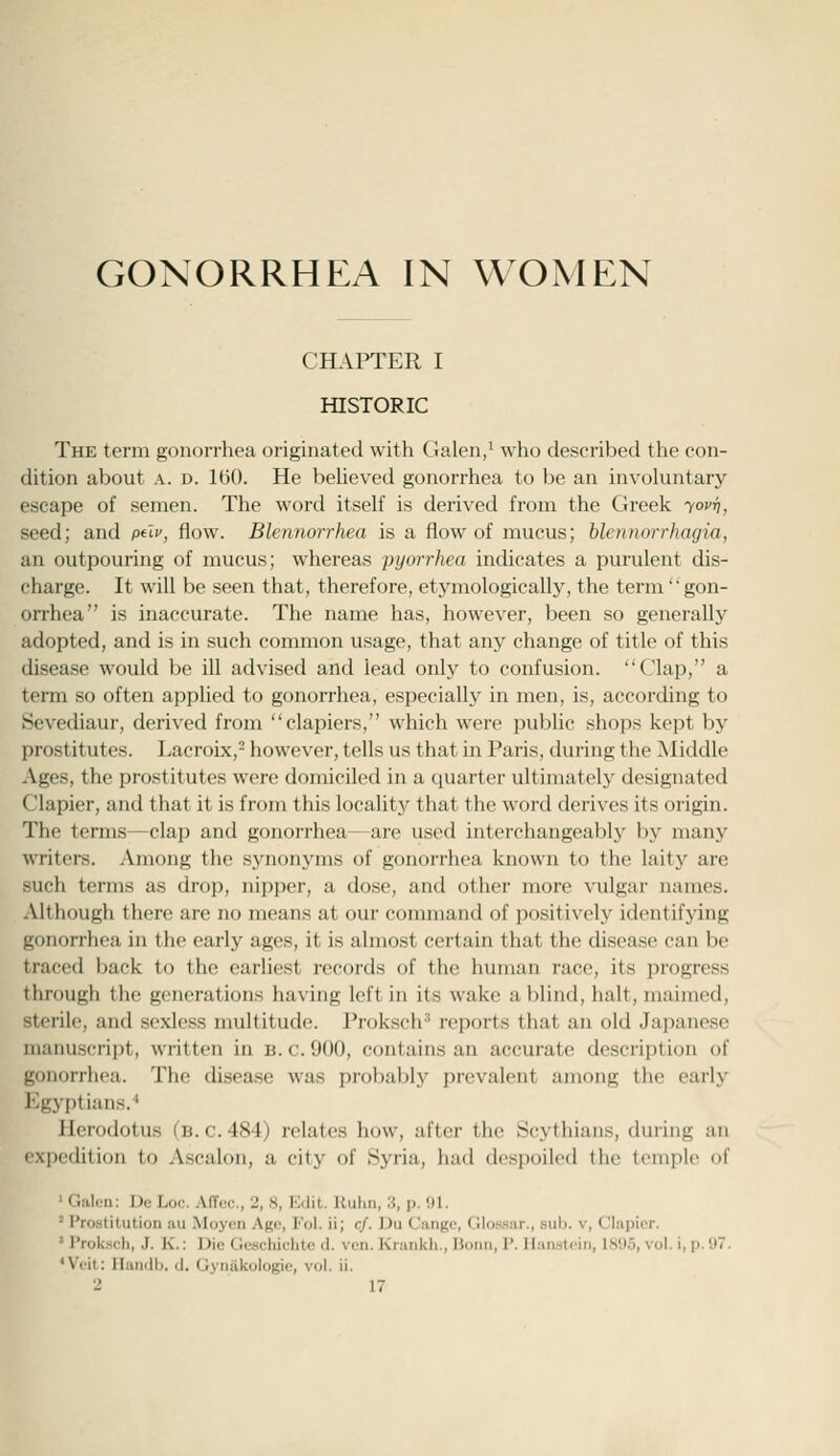 CHAPTER I HISTORIC The term gonorrhea originated with Galen/ who described the con- dition about A. D. 1(50. He believed gonorrhea to be an involuntary escape of semen. The word itself is derived from the Greek yovi), seed; and ptlv, flow. Blennorrhea is a flow of mucus; blennorrhagia, an outpouring of mucus; whereas pyorrhea indicates a purulent dis- charge. It will be seen that, therefore, etymologically, the term' gon- orrhea is inaccurate. The name has, however, been so generally adopted, and is in such common usage, that any change of title of this disease would be ill advised and lead only to confusion. Clap, a term so often applied to gonorrhea, especially in men, is, according to Sevediaur, derived from clapiers, which were public shops kept by prostitutes. Lacroix,- however, tells us that in Paris, during the Middle Ages, the prostitutes were domiciled in a quarter ultimately designated Clapier, and that it is from this locaUty that the word derives its origin. The terms—clap and gonorrhea—are used interchangeably by many writers. Among the synonyms of gonorrhea known to the laity are such terms as drop, nipper, a dose, and other more vulgar names. Although there are no means at our command of positively identifying gonorrhea in the early ages, it is almost certain that the disease can be traced back to the earliest records of the liuman race, its progress through the generations having left in its wake a blind, halt, maimed, sterile, and sexless multitude. Proksch'' reports that an old Japanese manuscript, written in b. c. 900, contains an accurate description of gonorrhea. The disease was probably prevalent among the early Egyptians.'' Herodotus (b. c. 484) relates how, after the Scythians, during an expedition to .\scalon, a city of Hyria, had despoiled the temple of ' Galen: Dc; Loi:. AITuc, 2, S, Edil. Uulin, 3, p. i)l. * Prostitution au Moyen Ago, Fol. ii; cf. Du Cangc, Glossar., sub. v, Clapier. ' Prok.sch, J. K.: Die Gcschichte d. ven. Krankh., Bonn, P. Hanstoin, 1895, vol. i, p. 97. 'Vi'it; Ilandb. il. Gyiiiikologie, vol. ii.