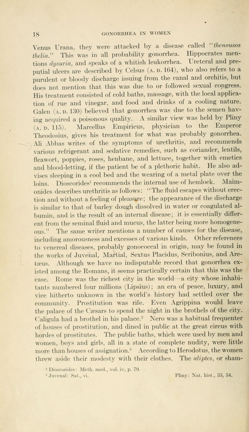 Venus Urana, they were attacked by a disease called thenousos thelia. This was in all probability gonorrhea. Hippocrates men- tions dijsuria, and speaks of a whitish leukorrhea. Ureteral and pre- putial ulcers are described by Celsus (a.d. 164), who also refers to a purulent or bloody discharge issuing from the canal and orchitis, but does not mention that this was due to or followed sexual congress. His treatment consisted of cold baths, massage, with the local applica- tion of rue and vinegar, and food and drinks of a cooling nature. Galen (a. d. 130) believed that gonorrhea was due to the semen hav- ing acquired a poisonous quaUty. A similar view was held by Pliny (a. d. 115). Marcellus Empiricus, physician to the Emperor Theodosius, gives his treatment for what was probably gonorrhea. AU Abbas writes of the symptoms of urethritis, and recommends various refrigerant and sedative remedies, such as coriander, lentils, fleawort, poppies, roses, henbane, and lettuce, together with emetics and blood-letting, if the patient be of a plethoric habit. He also ad- vises sleeping in a cool bed and the wearing of a metal plate over the loins. Dioscorides' recommends the internal use of hemlock. Maim- onides describes urethritis as follows: '' The fluid escapes without erec- tion and without a feeling of pleasiii-e; the appearance of the discharge is similar to that of barley dough dissolved in water or coagulated al- bumin, and is the result of an internal disease; it is essentially differ- ent from the seminal fluid and mucus, the latter being more homogene- ous. The same writer mentions a number of causes for the disease, including amorousness and excesses of various kinds. Other references to venereal diseases, probably gonococcal in origin, may be found in the works of Juvenal, Martial, Sextus Placidus, Scribonius, and Are- t£eus. Although we have no indisputable record that gonorrhea ex- isted among the Romans, it seems practically certain that this was the case. Rome was the richest city in the world—a city whose inhabi- tants numbered four milUons (Lipsius); an era of peace, luxury, and vice hitherto unknown in the world's history had settled over the community. Prostitution was rife. Even Agrippina would leave the palace of the Caesars to spend the night in the brothels of the city. CaUgula had a brothel in his palace.^ Nero was a habitual frequenter of houses of prostitution, and dined in public at the great circus with hordes of prostitutes. The pubhc baths, which were used by men and women, boys and girls, all in a state of complete nudity, were little more than houses of assignation.^ According to Herodotus, the women threw aside their modesty with their clothes. The aliptes, or sham- ' Dioscorides: Meth. med., vol. iv, p. 79. -Juvenal: Sat., vi. Pliny: Nat. hist., 33, 54.