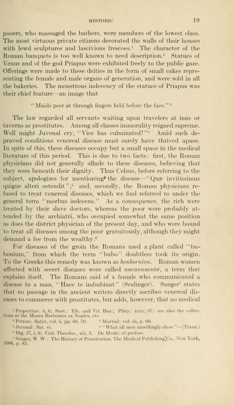 pooers, who massaged the bathers, were members of the lowest class. The most virtuous private citizens decorated the walls of their houses with lewd sculptures and lascivious frescoes.' The character of the Roman banquets is too well known to need description.^ Statues of Venus and of the god Priapus were exhibited freely to the public gaze. Offerings were made to these deities in the form of small cakes repre- senting the female and male organs of generation, and were sold in all the bakeries. The monstrous indecency of the statues of Priapus was their chief feature—an image that  Maids peer at through fingers hekl before the face. ^ The law regarded all servants waiting upon travelers at inns or taverns as prostitutes. Among all classes immorality reigned supreme. Well might Juvenal cry, Vice has culminated!^ Amid such de- praved conditions venereal disease must surely have thrived apace. In spite of this, these diseases occupy but a small space in the medical hterature of this period. This is due to two facts: first, the Roman physicians did not generally allude to these diseases, believing that they were beneath their dignitj'. Thus Celsus, before referring to the subject, apologizes for mentioning* the disease—Quse invitissimus quigue alteri ostendit;^ and, secondly, the Roman phj'sicians re- fused to treat venereal diseases, which we find referred to under the general term morbus indecens. As a consequence, the rich were treated by their slave doctors, whereas the poor were probably at- tended by the archiatri. who occupied somewhat the same position as docs the district physician of the present day, and who were bound to treat all diseases among the poor gratuitously, although they might demand a fee from the wealthy. For diseases of the groin the Romans used a plant called bu- boniuin, from which the term bubo d()ul)tless took its origin. To the (ireeks this remedy was known as honboniinn. Roman women affected with secret disea.ses were called aucunnuenUr, a term that explains itself. The Romans said of a female who communicated a disease to a man, Haec to imbubinat (Scalinger). Sanger states that no pas.sage in the ancient writers directly ascribes venereal dis- eases to commerce with prostitutes, but adds, however, that no medical ' Propcrtiu.s: ii, 0; Suet.: Tib. luul Vil. Ilor.; I'liiiy: xxxv, ;}?; sec also llir ccillic- tioMS at I he Mu.seo B()rl)oni(.'c at Naples, etc. ' IVtrori: Satyr, vol. ii, pp. tiS, 0.  Martial; vol. iii, p. (iO. 'Juvenal: Sat. vi. ' What all men unwillingly show.—(Trans.)  Dig. 27, i, (i; Cod. Theoiios., xiii, .'5. I)e .\Ie(lic. el profess. • S.iMii.r. \V. W.: The History of I'rostitutioii, Th.' .Me.lical I'uhlishii.n'/'o., N'lAV York. HMHl. p. N.-)