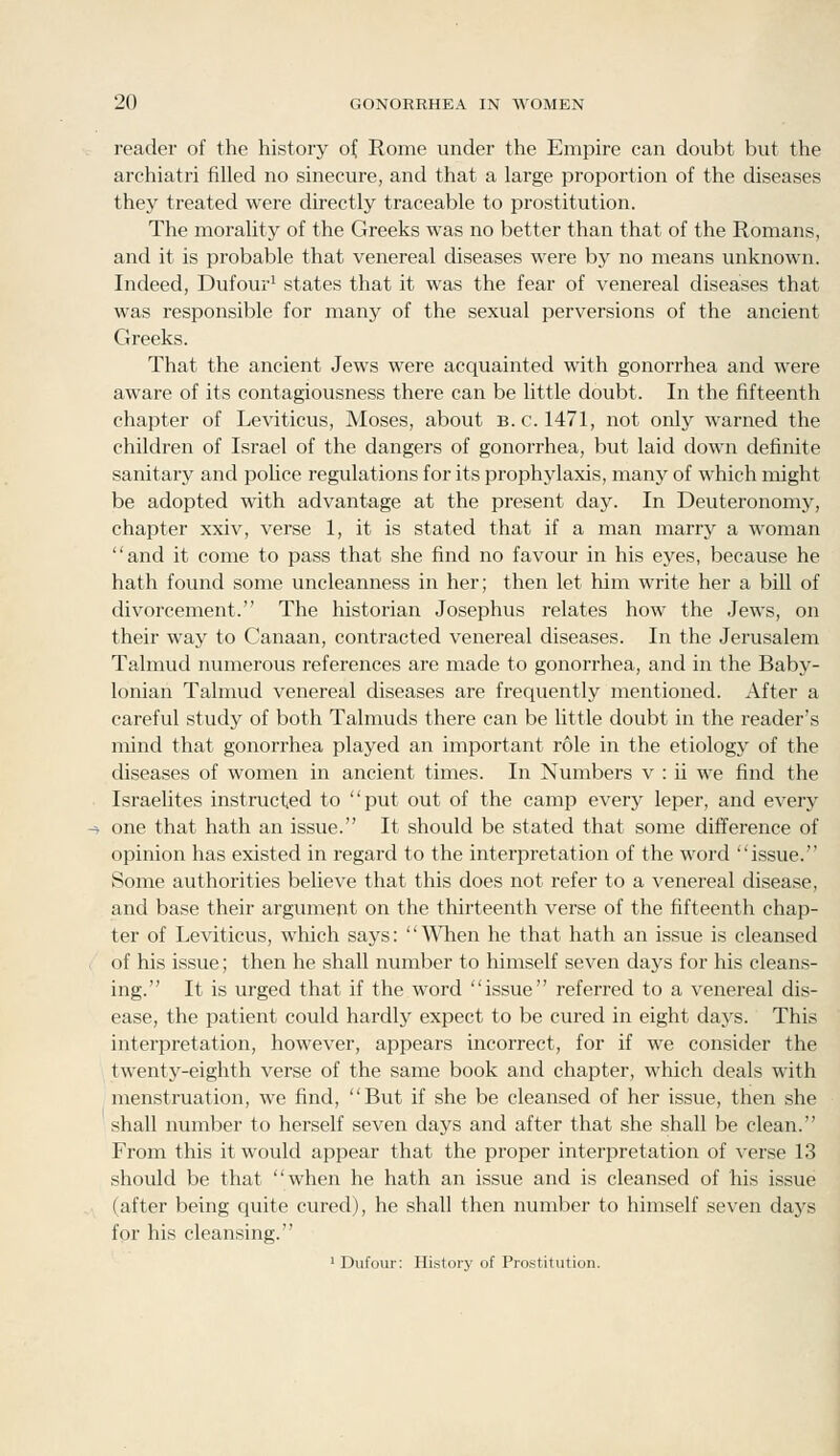 reader of the history of Rome under the Empire can doubt but the archiatri filled no sinecure, and that a large proportion of the diseases they treated were directly traceable to prostitution. The morality of the Greeks was no better than that of the Romans, and it is probable that venereal diseases were by no means unknown. Indeed, Dufour^ states that it was the fear of venereal diseases that was responsible for many of the sexual perversions of the ancient Greeks. That the ancient Jews were acquainted with gonorrhea and were aware of its contagiousness there can be little doubt. In the fifteenth chapter of Leviticus, Moses, about B.C. 1471, not only warned the children of Israel of the dangers of gonorrhea, but laid down definite sanitary and pohce regulations for its prophylaxis, many of which might be adopted with advantage at the present day. In Deuteronomy, chapter xxiv, verse 1, it is stated that if a man marry a woman and it come to pass that she find no favour in his eyes, because he hath found some uncleanness in her; then let him write her a bill of divorcement. The historian Josephus relates how the Jews, on their way to Canaan, contracted venereal diseases. In the Jerusalem Talmud numerous references are made to gonorrhea, and in the Baby- lonian Talmud venereal diseases are frequently mentioned. After a careful study of both Talmuds there can be little doubt in the reader's mind that gonorrhea played an important role in the etiology of the diseases of women in ancient times. In Numbers v : ii we find the Israelites instructed to put out of the camp every leper, and every one that hath an issue. It should be stated that some difference of opinion has existed in regard to the interpretation of the word issue. Some authorities believe that this does not refer to a venereal disease, and base their argument on the thirteenth verse of the fifteenth chap- ter of Leviticus, which says: '' \^^ien he that hath an issue is cleansed of his issue; then he shall number to himself seven days for his cleans- ing. It is urged that if the word issue referred to a venereal dis- ease, the patient could hardly expect to be cured in eight days. This interpretation, however, appears incorrect, for if we consider the twenty-eighth verse of the same book and chapter, which deals with menstruation, we find, But if she be cleansed of her issue, then she shall number to herself seven days and after that she shall be clean. From this it would appear that the proper interpretation of verse 13 should be that when he hath an issue and is cleansed of his issue (after being quite cured), he shall then number to himself seven daj^s for his cleansing. ' Dufour: History of Prostitution.