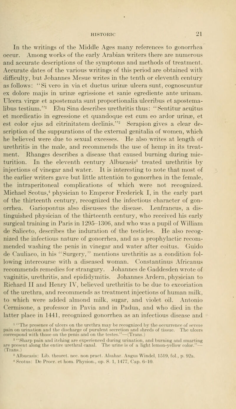 In the writings of the IMiddle Ages many references to gonorrhea occur. Among works of the early Arabian writers there are numerous and accurate descriptions of the symptoms and methods of treatment. Accurate dates of the various writings of this period are obtained with difficulty, but Johannes Mesue writes in the tenth or eleventh century as follows: Si vero in via et ductus uriuEe ulcera sunt, cognoscuntur ex dolorc majis in urinse egrissione et sanie egrediente ante urinam. Ulcera virga? et apostemata sunt proportionalia ulceribus et apostema- libus testium.^ Ebu Sina describes urethritis thus: Sentitur acuitus et mordicatio in egressione et quandoque est cum eo ardor urinse, et est color ejus ad citrinitatem declinis.'- Serapion gives a clear de- scription of the suppurations of the external genitaha of women, which he believed were due to sexual excesses. He also writes at length of urethritis in the male, and recommends the use of hemp in its treat- ment. Rhanges describes a disease that caused burning during mic- turition. In the eleventh century Albucasis' treated urethritis by injections of vinegar and water. It is interesting to note that most of the earlier writers gave but little attention to gonorrhea in the female, the intraperitoneal complications of which were not recognized. Michael Scotus,^ physician to Emperor Frederick I, in the early part of the thirteenth century, recognized the infectious character of gon- orrhea. CJariopontus also discusses the disease. Lenfrancus, a dis- tinguished physician of the thirteenth century, who received his early surgical training in Paris in 1295-1306, and who was a pupil of William de Saliceto, describes the induration of the testicles. He also recog- nized the infectious nature of gonorrhea, and as a prophylactic recom- mended washing the penis in vinegar and water after coitus. Guido de Cauliaco, in his Surgery, mentions urethritis as a condition fol- lowing intercourse with a diseased woman. Constantinus Africanus recommends remedies for strangury. Johannes de Gaddesden wrote of vaginitis, urethritis, and epididymitis. Johannes Ardern, physician to Richard II and Henry IV, believed urethritis to be due to excoriation of the urethra, and recommends as treatment injections of human milk, to which were added almond milk, sugar, and violet oil. Antonio Cermisone, a professor in Pavia and in Padua, and who died in the latter place in 1441, recognized gonorrhea as an infectious disease and ' The prcst'iicp of ulfors on tho urethra may be rpcognizod by the occurrence of seveie pain on urination ami tlic ilischarKc of purulent secretion and .shreds of tissue. The ulcers correspond with those on the penis and on tlie testes.—(Trans.) ' Sharp pain and itching are experienced during urination, and burning and smarting are present along the entire urethral canal. The urine is of a light lemon-yellow color.— (Tians.) ' .\lbucasis: Lil). theoret. nee. non pract. .\l.sahar. .\ngus Windel. l.)l(l, fol.. p. !)2a. ' Scotus: De Procr. et horn. Physion., op. S. 1, 1477, ('ap. O-IO.