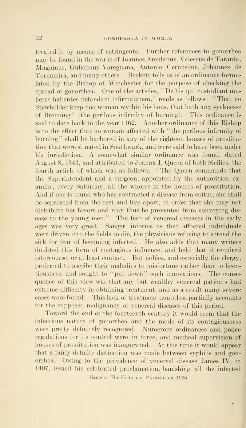 treated it by means of astringents. Further references to gonorrhea may be found in the works of Joannes Arculanus, Valescus de Taranta, Magninus, Guhehnus Vareguana, Antonio Cermisone, Johannes de Tornamira, and many others. Beckett tells us of an ordinance formu- lated by the Bishop of Winchester for the purpose of checking the spread of gonorrhea. One of the articles, De his qui custodiant mu- lieres habentes nefandam infirmatatem, reads as follows: That no Stewholder keep noo woman wythin liis hous, that hath any sycknesse of Brenning (the perilous infirmity of burning). This ordinance is said to date back to the year 1162. Another ordinance of this Bishop is to the effect that no woman affected with '' the perilous infirmity of burning shall be harbored in any of the eighteen houses of prostitu- tion that were situated in Southwark, and were said to have been under his jurisdiction. A somewhat similar ordinance was found, dated August 8, 1343, and attributed to Joanna I, Queen of both Sicilies, the fourth article of which was as follows: The Queen commands that the Superintendent and a surgeon, appointed by the authorities, ex- amine, every Saturday, all the whores in the houses of prostitution. And if one is found who has contracted a disease from coitus, she shall be separated from the rest and live apart, in order that she may not distribute her favors and may thus be prevented from conveying dis- ease to the young men. The fear of venereal diseases in the early ages was very 'great. Sanger^ informs us that afflicted individuals were driven into the fields to die, the physicians refusing to attend the sick for fear of becoming infected. He also adds that many writers doubted this form of contagious influence, and held that it required intercourse, or at least contact. But nobles, and especially the clergy, preferred to ascribe their maladies to misfortune rather than to licen- tiousness, and sought to put down such innovations. The conse- quence of this view was that any but wealthy venereal patients had extreme difficulty in obtaining treatment, and as a result many severe cases were found. This lack of treatment doubtless partiallj^ accounts for the supposed malignancy of venereal diseases of this period. Toward the end of the fourteenth century it would seem that the infectious nature of gonorrhea and the mode of its contagiousness were pretty definitely recognized. Numerous ordinances and police regulations for its control were in force, and medical supervision of houses of prostitution was inaugurated. At this time it would appear that a fairly definite distinction was made between syphihs and gon- orrhea. Owing to the prevalence of venereal disease James IV, in 1497, issued his celebrated proclamation, banishing all the infected > Sanger: The History of Prostitution, 1906.