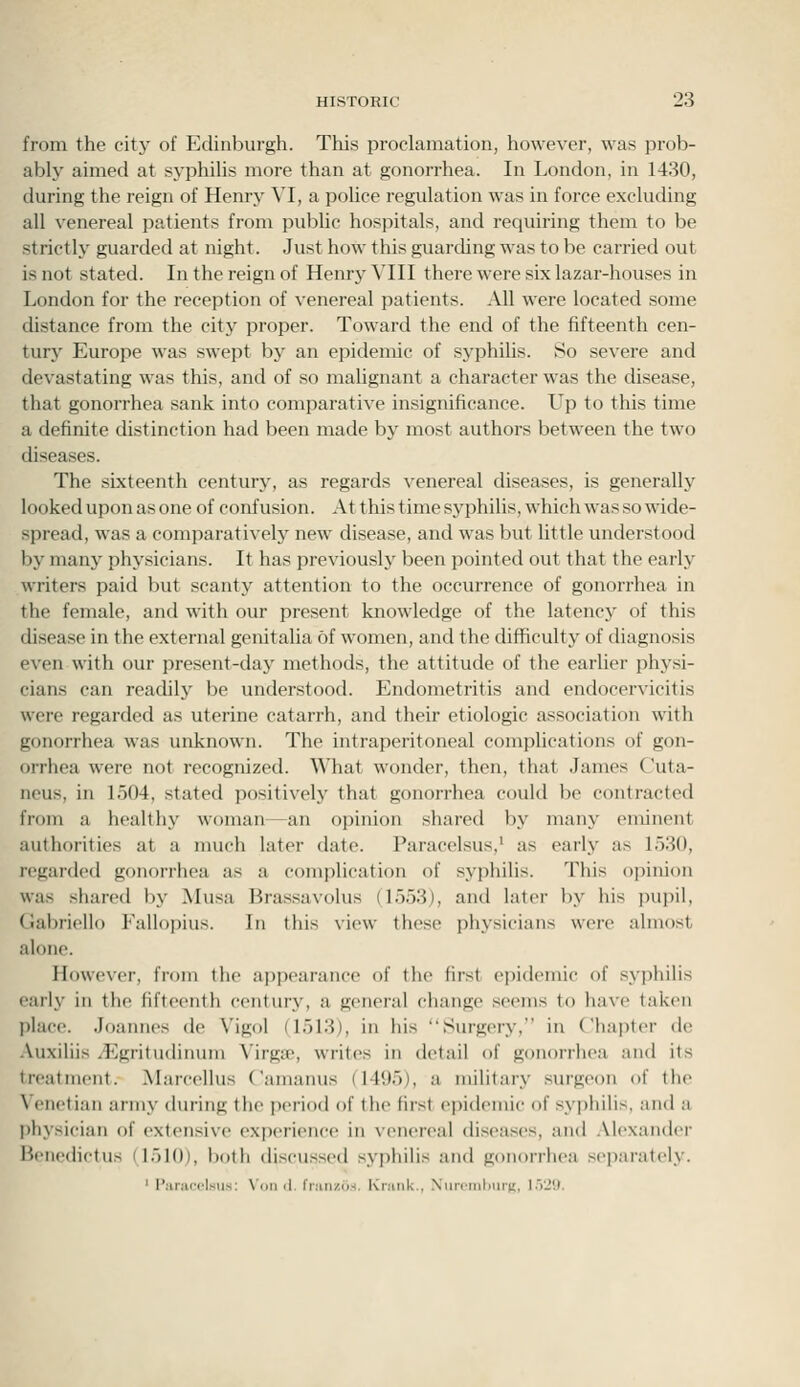 from the city of Edinburgh. This proclamation, however, was prob- ably aimed at syphilis more than at gonorrhea. In London, in 1430, during the reign of Henry VI, a police regulation was in force excluding all venereal patients from public hospitals, and requiring them to be strictly guarded at night. Just how this guarding was to be carried out is not stated. In the reign of Henry VIII there were six lazar-houses in London for the reception of venereal patients. All were located some distance from the city proper. Toward the end of the fifteenth cen- tury Europe was swept by an epidemic of syphihs. So se^'ere and devastating was this, and of so mahgnant a character was the disease, that gonorrhea sank into comparative insignificance. Up to this time a definite distinction had been made by most authors between the two diseases. The sixteenth century, as regards venereal diseases, is generally looked upon as one of confusion. At this time syphilis, which was so wide- spread, was a comparatively new disease, and was but little understood by many physicians. It has previously been pointed out that the early writers paid but scanty attention to the occurrence of gonorrhea in the female, and with our present knowledge of the latency of this disease in the external genitalia of women, and the difficulty of diagnosis even with our present-day methods, the attitude of the earlier physi- cians can readily be understood. Endometritis and endocervicitis were regarded as uterine catarrh, and their etiologic association with gonorrhea was unknown. The intraperitoneal complications of gon- orrhea were not recognized. What wonder, then, that James Cuta- ncus, in 1504, stated positively that gonorrhea could be contracted from a healthy woman—an opinion shared by many eminent authorities at a much later date. Paracelsus,' as early as 1530, regarded gonorrhea as a complication of syphilis. This opinion was shared by Musa Brassavolus (1553), and later by his pupil, Gabriello Fallopius. In this view these physicians were almost alone. However, from the appearance of the first epidemic of syphilis early in the fifteenth century, a general change seems to have taken place. Joannes de Vigol (1513), in his Surgery, in Chapter de Auxiliis ^Egritudinum Virga?, writes in detail of gonorrhea and its treatment. Marcellus Camanus (1495), a military surgeon of the Venetian army during the period of the first epidemic of syphilis, and a physician of extensive experience in venereal diseases, and .\lexander B(Mic(Hctus (1510), both discu.ssed syphilis and gonorrhea separately. ' I'aracel«ii.s: Von d. franzos. Kriink., Xurcmhurii;, 1.529.