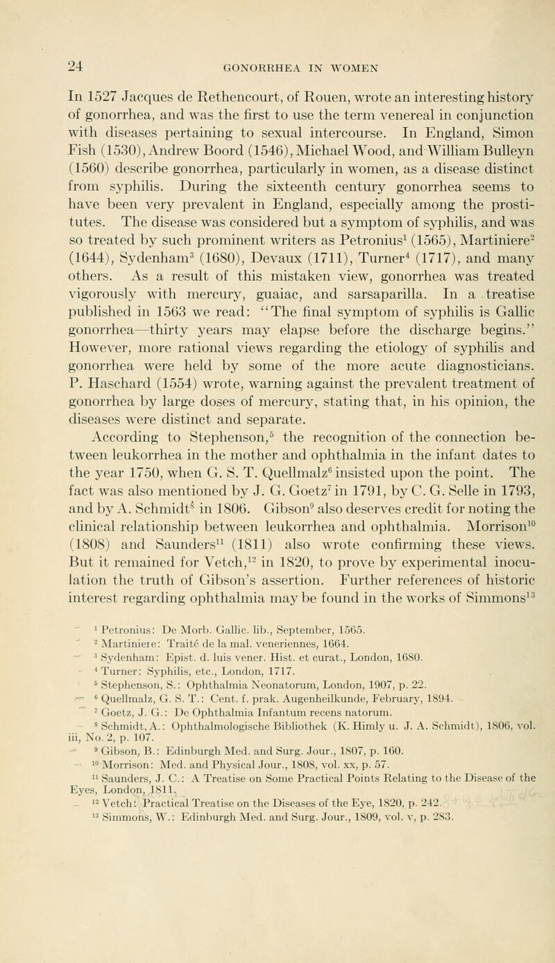 In 1527 Jacques de Rethencourt, of Rouen, wrote an interesting history of gonorrhea, and was the first to use the term venereal in conjunction with diseases pertaining to sexual intercourse. In England, Simon Fish (1530), Andrew Boord (1546), Michael Wood, and WiUiam BuUeyn (1560) describe gonorrhea, particularly in women, as a disease distinct from syphilis. During the sixteenth century gonorrhea seems to have been very prevalent in England, especially among the prosti- tutes. The disease was considered but a symptom of syphilis, and was so treated by such prominent writers as Petronius^ (1565), Martiniere- (1644), Sydenham' (1680), Devaux (1711), Turner^ (1717), and many others. As a result of this mistaken view, gonorrhea was treated vigorously with mercury, guaiac, and sarsaparilla. In a -treatise published in 1563 we read: The final symptom of syphilis is Gallic gonorrhea—thirty years may elapse before the discharge begins. However, more rational views regarding the etiology of syphilis and gonorrhea were held by some of the more acute diagnosticians. P. Haschard (1554) wrote, warning against the prevalent treatment of gonorrhea by large doses of mercury, stating that, in his opinion, the diseases were distinct and separate. According to Stephenson,^ the recognition of the connection be- tween leukorrhea in the mother and ophthalmia in tlie infant dates to the year 1750, when G. S. T. Quellmalz insisted upon the point. The fact was also mentioned by J. G. Goetz^in 1791, by C. G. Selle in 1793, and by A. Schmidt^ in 1806. Gibson^ also deserves credit for noting the clinical relationship between leukorrhea and ophthalmia. Morrison' (1808) and Saunders'^ (1811) also wrote confirming these views. But it remained for Vetch,'- in 1820, to prove by experimental inocu- lation the truth of Gibson's assertion. Further references of historic interest regarding ophthalmia maj^ be found in the works of Simmons'' ' Petronius: De Morb. Gallic, lib., September, 150.5. 2 Martiniere: Traitd de la mal. veneriennes, 1664.  ' Sydenham: Epist. d. luis vener. Hist, et curat., London, 16S0. ■Turner: Syphilis, etc., London, 1717. ' Stephenson, S.: Ophthalmia Neonatorum, London, 1907, p. 22. ^  Quellmalz, G. S. T.: Cent. f. prak. Augenheilkunde, February, 1S94. ' Goetz, J. G.: De Ophthalmia Infantum recens natorum. » Schmidt, A.: Ophthalmologische Bibliothek (K. Himly u. J. A. Schmidt), 1806, vol. iii. No. 2, p. 107. ' Gibson, B.: Edinburgh Med. and Surg. Jour., 1807, p. 160. - 10 Morrison: Med. and Physical Jour., 1808, vol. x.\, p. 57.  Saunders, J. C: A Treatise on Some Practical Points Relating to the Disease of the Eyes, London, 1811. - '2 Vetch: Practical Treatise on the Diseases of the Eye, 1820, p. 242.  Simmons, W.: Edinburgh Med. and Surg. Jour., 1809, vol. v, p. 283.