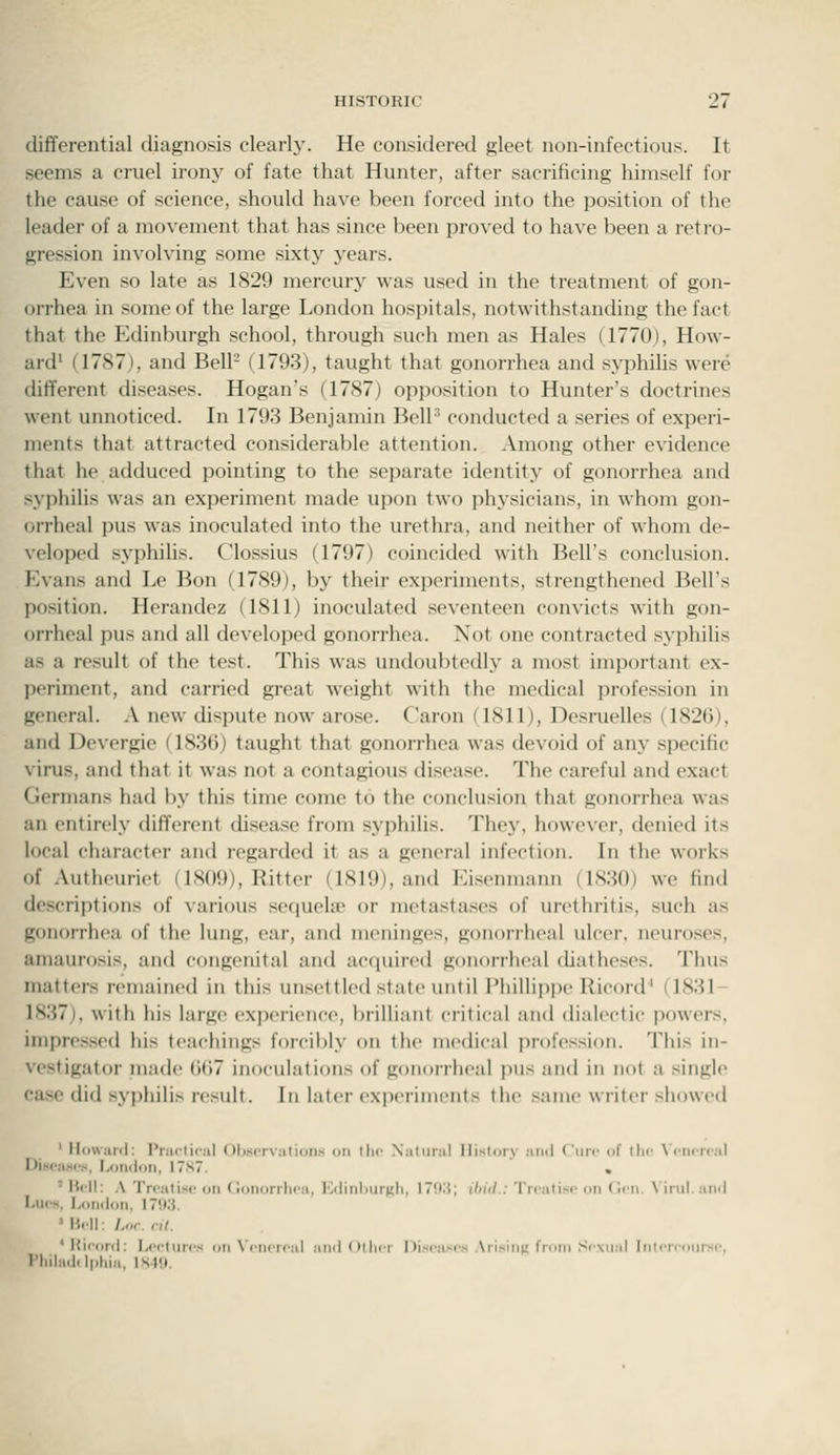 differential diagnosis clearlj'. He considered gleet non-infectious. It seems a cruel irony of fate that Hunter, after sacrificing himself for the cause of science, should have been forced into the position of the leader of a movement that has since been proved to have been a retro- gression involving some sixty years. Even so late as 1829 mercury was used in the treatment of gon- orrhea in some of the large London hospitals, notwithstanding the fact that the Edinburgh school, through such men as Hales (1770), How- ard' (1787), and Bell- (1793), taught that gonorrhea and syphihs were different diseases. Hogan's (1787) opposition to Hunter's doctrines went unnoticed. In 1793 Benjamin BelP conducted a series of experi- ments that attracted considerable attention. Among other evidence that he adduced pointing to the separate identity of gonorrhea and syphiUs was an experiment made upon two physicians, in whom gon- orrheal pus was inoculated into the urethra, and neither of whom de- veloped syphihs. Clossius (1797) coincided with Bell's conclusion. Evans and Le Bon (1789), by their experiments, strengthened Bell's position. Herandez (1811) inoculated seventeen convicts with gon- orrheal pus and all developed gonorrhea. Not one contracted syphilis as a result of the test. This was undoubtedly a most important ex- periment, and carried great weight with the mecheal profession in general. A new dispute now arose. C'aron (1811), Desruelles (1826), and Devergie (183(5) taught that gonorrhea was devoid of any specific virus, and that it was not a contagious disease. The careful and exact Germans had by this time come to the conclusion that gonorrhea was an entirely different disease from syphilis. They, however, denied its local character and regarded it as a general infection. In the works of Autheuriet (1809), Ritter (1819), and Eisenmann (1830) we find descriptions of various sequela; or metastases of urethritis, such as gonorrhea of the lung, ear, and meninges, gonorrheal ulcer, neuroses, amaurosis, and congenital and acfiuired gonorrheal diatheses. Thus matters remained in this unsettled state until Phillippe Hicord' (1831- 1837), with his large ('Xi)erience, Ijrilliant critical and dialectic powers, impressed his teachings forcibly on the medical profession. This in- ve.stigator made (j()7 inoculations of gonorrheal pus and in not a single case did syi)hilis result. In later experiments the .same writer showed ' Ilowiird: I'nii-liiiil Obscrviilions on the N:iliiial History ami Ciiir of the NCricir.il OisciiMcs, Lonildii, 17s7. . ' Hell: A Trciitisc on (ionorrlica, KdinliurKh, i''Xi; ilntl.: Trcati.sr on (!iii. \ iiul. anil I ncM. London, 17M. 'Hrll: Lnr.ril. ' KiconI: Lectures on \'enereal anil(>llier 1 Jiseases Arisiiiu from Sexual InlcMcourse, l'liila<lil|>liia, ISttl.