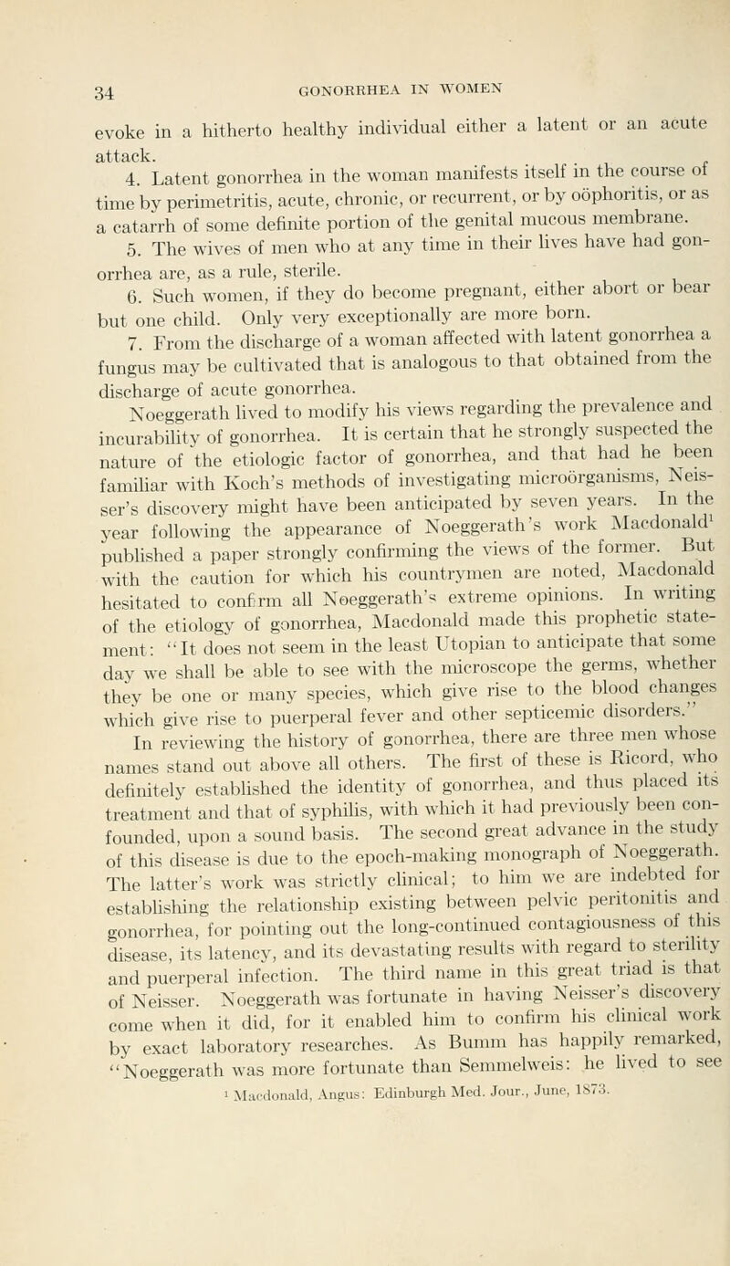 evoke in a hitherto liealthy individual either a latent or an acute attack. 4. Latent gonorrhea in the woman manifests itself m the course ot time by perimetritis, acute, chronic, or recurrent, or by oophoritis, or as a catarrh of some definite portion of the genital mucous membrane. 5. The wives of men who at any time in their lives have had gon- orrhea are, as a rule, sterile. 6. Such women, if they do become pregnant, either abort or bear but one child. Only very exceptionally are more born. 7. From the discharge of a woman affected with latent gonorrhea a fungus may be cultivated that is analogous to that obtained from the discharge of acute gonorrhea. Noeggerath lived to modify his views regarding the prevalence and incurability of gonorrhea. It is certain that he strongly suspected the nature of the etiologic factor of gonorrhea, and that had he been famiUar with Koch's methods of investigating microorganisms, Neis- ser's discovery might have been anticipated by seven years. In the year following the appearance of Noeggerath's work Macdonald' published a paper strongly confirming the views of the former. But with the caution for which his countrymen are noted, Macdonald hesitated to confirm all Noeggerath'« extreme opinions. In writmg of the etiology of gonorrhea, Macdonald made this prophetic state- ment: It does not seem in the least Utopian to anticipate that some day we shall be able to see with the microscope the germs, whether they be one or many species, which give rise to the blood changes which give rise to puerperal fever and other septicemic disorders. In reviewing the history of gonorrhea, there are three men whose names stand out above all others. The first of these is Ricord, who definitely established the identity of gonorrhea, and thus placed its treatment and that of syphilis, with which it had previously been con- founded, upon a sound basis. The second great advance in the study of this disease is due to the epoch-making monograph of Noeggerath. The latter's work was strictly chnical; to him we are indebted for estabhshing the relationship existing between pelvic peritonitis and gonorrhea, for pointing out the long-continued contagiousness of this disease, its latency, and its devastating results with regard to sterility and puerperal infection. The third name in this great triad is that of Neisser. Noeggerath was fortunate in having Neisser's discovery come when it did, for it enabled him to confirm his clinical work by exact laboratory researches. As Bumm has happily remarked, Noeggerath was more fortunate than Semmelweis: he lived to see > Macdonald, Angus: Edinburgh Med. Jour., June, 1S73.