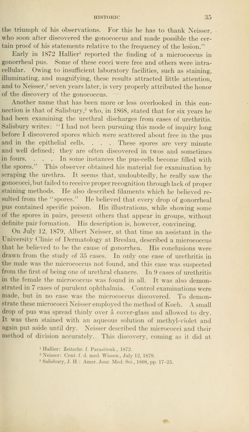 the triumph of his observations. For this he has to thank Neisser, who soon after discovered the gonococcus and made possible the cer- tain proof of his statements relative to the frequency' of the lesion. Early in 1872 Hallier' reported the finding of a micrococcus in gonorrheal pus. Some of these cocci were free and others were intra- cellular. Owing to insufficient laboratory facihties, such as staining, illuminating, and magnifying, these results attracted Uttle attention, and to Neisser,^ seven j-ears later, is very properly attributed the honor of the discoverj' of the gonococcus. Another name that has been more or less overlooked in tliis con- nection is that of Salisbury,5 who, in 1868, stated that for six years he had been examining the urethral discharges from cases of urethritis. Salisbury writes: I had not been pursuing this mode of inquiry long before I discovered spores which were scattered about free in the pus and in the epithefial cells. . . . These spores are very minute and well defined; they are often discovered in twos and sometimes in fours. ... In some instances the pus-cells become filled with the spores. This observer obtained his material for examination by scraping the urethra. It seems that, undoubtedly, he really saw the gonococci, but failed to receive proper recognition through lack of proper staining methods. He also described filaments which he believed re- sulted from the spores. He believed that every drop of gonorrheal pus contained specific poison. His illustrations, while showing some of the spores in pairs, present others that appear in groups, without definite pair formation. His description is, however, convincing. On July 12, 1879, Albert Neisser, at that time an assistant in the University Clhnic of Dermatology at Breslau, described a micrococcus that he believed to be the cause of gonorrhea. His conclusions were drawn from the study of 35 cases. In only one case of urethritis in the male was the micrococcus not found, and this case was suspected from the first of being one of urethral chancre. In 9 cases of urethritis in the female the micrococcus was found in all. It was also demon- strated in 7 cases of purulent ophthalmia. Control examinations were made, but in no case was the micrococcus discovered. To demon- strate these micrococci Neisser employed the method of Koch. A small drop of pus was spread thinly over a cover-glass and allowed to dry. It was then stained with an aqueous solution of methyl-violet and again put aside until dry. Neisser described the micrococci and their method of division accurately. This discovery, coming as it did at ' Ilallier: Zeitschr. f. Piiriisitciik., 1S72. - .\eis.ser: Cent. f. d. nied. \Vis.ioii., July 12, 1879. ' SalLslmry, .J. H.: .\iiicr. .lour. Mc<l. .Sci., 1SG8, pp. 17-25.