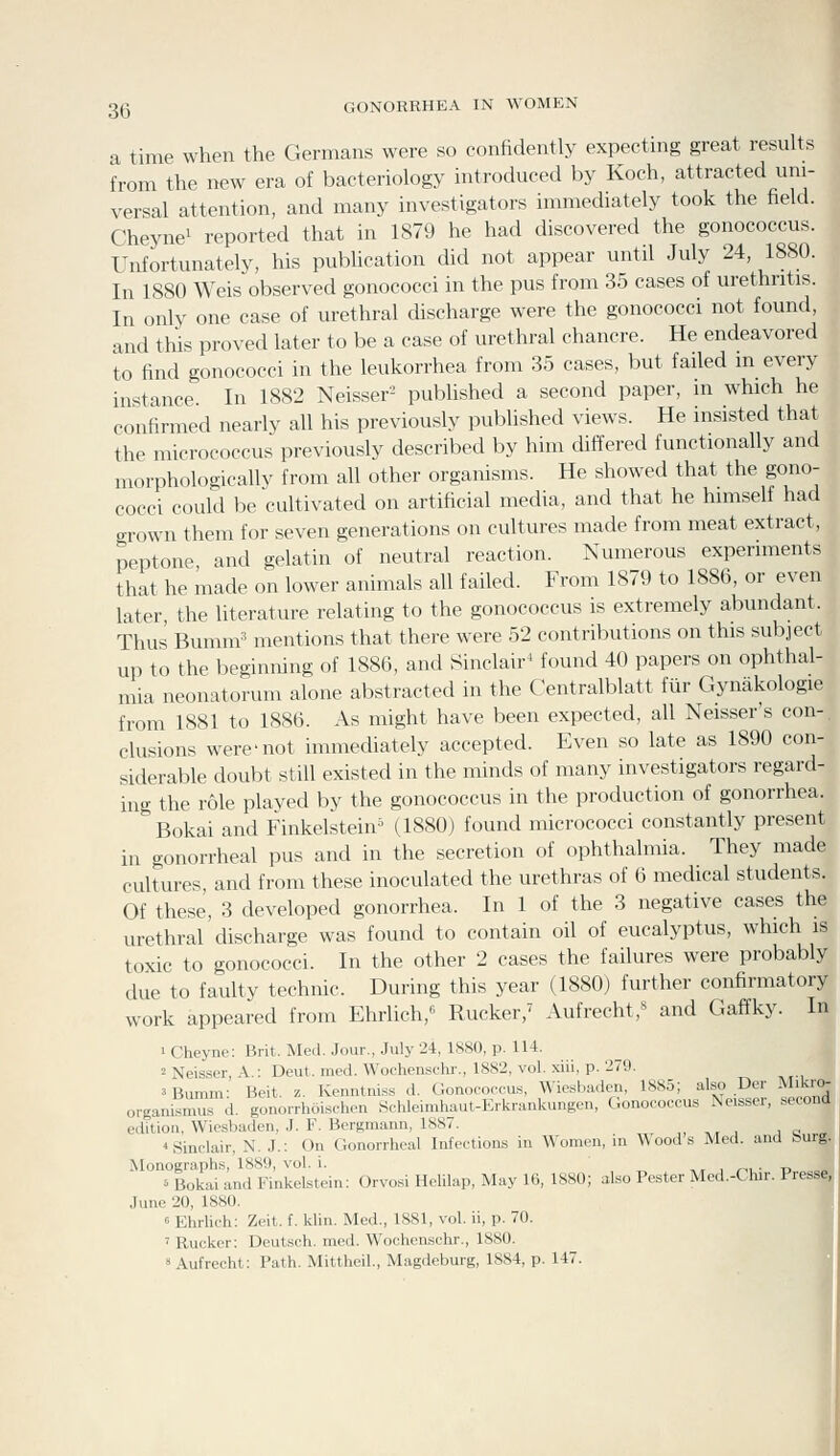 a time when the Germans were so confidently expecting great results from the new era of bacteriology introduced by Koch, attracted uni- versal attention, and many investigators immediately took the field. Cheynei reported that in 1879 he had discovered the gonococcus. Unfortunately, his publication did not appear until July 24, 1880. In 1880 Weis observed gonococci in the pus from 35 cases of urethritis. In only one case of urethral discharge were the gonococci not found, and this proved later to be a case of urethral chancre. He endeavored to find gonococci in the leukorrhea from 35 cases, but failed in every instance. In 1882 Neisser- pubUshed a second paper, in which he confirmed nearly all his previously published views. He insisted that the micrococcus previously described by him differed functionally and morphologically from all other organisms. He showed that the gono- cocci could be cultivated on artificial media, and that he himself had grown them for seven generations on cultures made from meat extract, peptone and gelatin of neutral reaction. Numerous experiments that he made on lower animals all failed. From 1879 to 1886, or even later, the literature relating to the gonococcus is extremely abundant. Thus Bumm^ mentions that there were 52 contributions on this subject up to the beginning of 1886, and Sinclair^ found 40 papers on ophthal- mia neonatorum alone abstracted in the Centralblatt fiir Gynakologie from 1881 to 1886. As might have been expected, all Neisser's con-, elusions were not immechately accepted. Even so late as 1890 con- siderable doubt still existed in the minds of many investigators regard- ing the role played by the gonococcus in the production of gonorrhea. Bokai and Finkelstein (1880) found micrococci constantly present in gonorrheal pus and in the secretion of ophthalmia. They made cultures, and from these inoculated the urethras of 6 medical students. Of these, 3 developed gonorrhea. In 1 of the 3 negative cases the urethral'discharge was found to contain oil of eucalyptus, which is toxic to gonococci. In the other 2 cases the failures were probably due to faulty technic. During this year (1880) further confirmatory work appeared from Ehrlich,'^ Rucker,' Aufrecht,** and Gaffky. In 1 Cheyne: Brit. Med. Jour., July 24, 1880, p. 114. 2 Neisser, A.: Deut. med. Wochenschr., 1882, vol. xiii, p. 279. 3 Bumm: Beit. z. Kenntniss d. Gonococcus, Wiesbaden, 1885; also Der Mikr organismufd. gonorrhoischen Schleimhaut-Erkrankungcn, Gonococcus Neisser, secon. edition, Wiesbaden, J. F. Bergmann, 188/. , ,, , jc « Sinclair, N. J.: On Gonorrheal Infections in Women, in Wood .s Med. and hurg Monographs, 1889, vol. i. -' Bokai and Finkelstein; Orvosi Helilap, May 16, 1880; also Pester Med.-Clur. Presse June 20, 1880. « Ehrlieh: Zeit. f. klin. Med., 1881, vol. ii, p. 70. ' Rucker: Deutsch. med. Wochenschr., 1880.