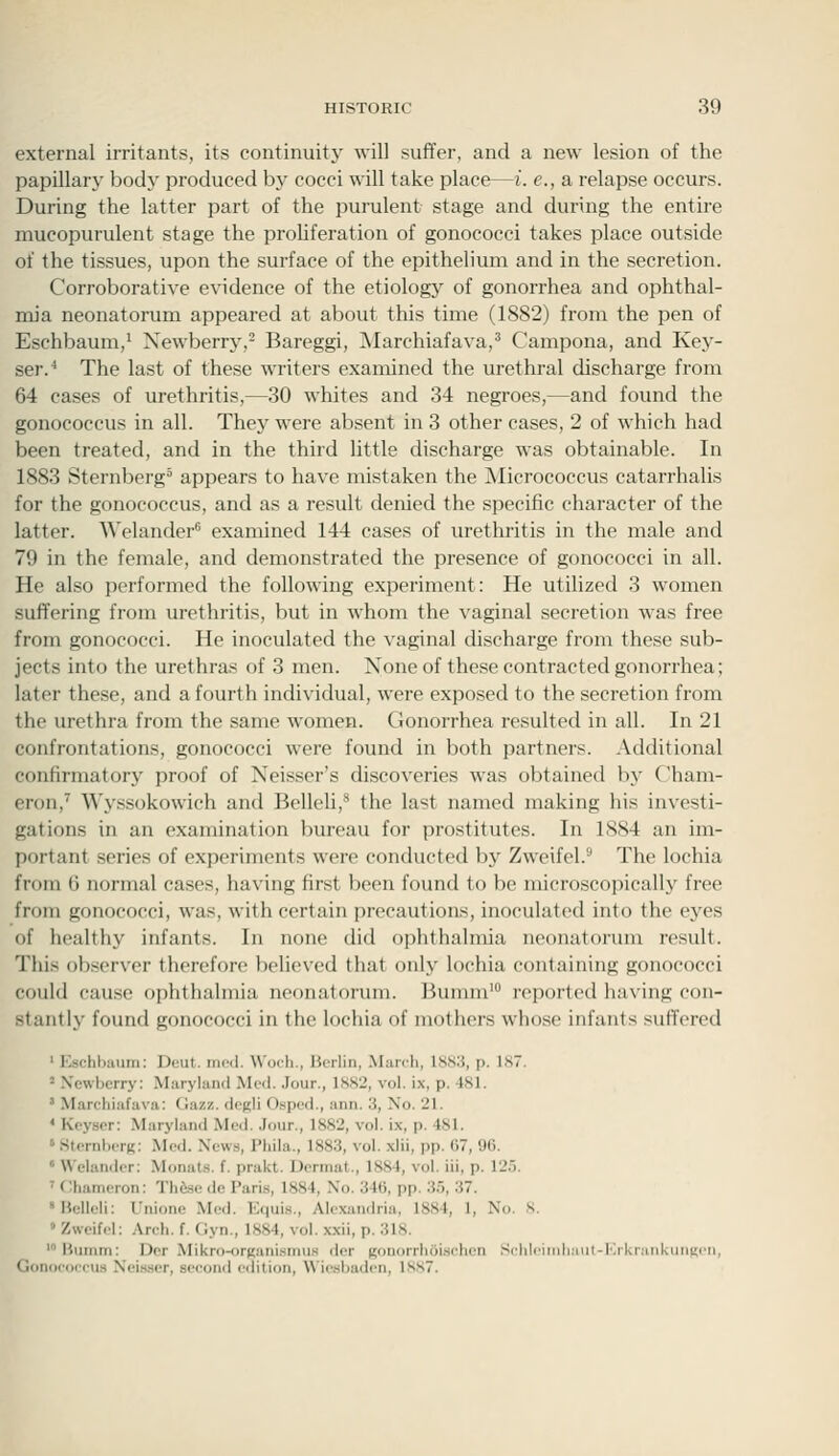 external irritants, its continuity will suffer, and a new lesion of the papillary body produced by cocci will take place—i. e., a relapse occurs. During the latter part of the purulent stage and during the entire mucopurulent stage the proUferation of gonococci takes place outside of the tissues, upon the surface of the epithelium and in the secretion. Corroborative evidence of the etiologj^ of gonorrhea and ophthal- mia neonatorum appeared at about this time (1882) from the pen of Eschbaum,^ Newberry,- Bareggi, jNIarchiafava,' Campona, and Kej'- ser.'' The last of these writers examined the urethral discharge from 64 cases of urethritis,—30 whites and 34 negroes,—and found the gonococcus in all. They were absent in 3 other cases, 2 of which had been treated, and in the third little discharge was obtainable. In 1883 Sternberg appears to have mistaken the Micrococcus catarrhalis for the gonococcus, and as a result denied the specific character of the latter. Welander* examined 144 cases of urethritis in the male and 79 in the female, and demonstrated the presence of gonococci in all. He also performed the following experiment: He utilized 3 women suffering from urethritis, but in whom the vaginal secretion was free from gonococci. He inoculated the vaginal discharge from these sub- jects into the urethras of 3 men. None of these contracted gonorrhea; later these, and a fourth individual, were exposed to the secretion from the urethra from the same women. Gonorrhea resulted in all. In 21 confrontations, gonococci were found in both partners. Additional confirmatory proof of Neisser's discoveries was obtained by Cham- eron,^ Wyssokowich and Belleli,* the last named making his investi- gations in an examination bureau for prostitutes. In 1884 an im- portant series of experiments were conducted by Zweifel.^ The lochia from 6 normal cases, having first been found to be microscopically free from gonococci, was, with certain precautions, inoculated into the eyes of healthy infants. In none did ophthalmia neonatorum result. This observer therefore believed that only lochia containing gonococci could cause ophthalmia neonatorum. Ikinnn' reported having con- stantly found gonococci in the lochia of mothers whose infants suffered ' Kschbaum; Deut. mod. \\'och., Berlin, Manh, lS,s:j, p. 1S7. ' Xewbcrry: Maryland McmI. Jour., 1SS2, vol. ix, p. 481. ' Marchiafava: Gazz. dogli Ospod., ann. 3, Xo. 21. * Keysor: Maryland Med. .lour., 1SS2, vol. ix, p. 481. ' .SternhiTR: Med. News, Phila., 1883, vol. xlii, pp. 07, 96.  Welandcr: Monats. f. prakt. Dermat., 1884, vol. iii, p. 12.5. ' (Uiameron: Th&se de Paris, 1884, No. 346, pp. 3.5, 37. 'Bellcli: Unione Med. Iviui.s., Alexandria. 18S4, 1, No. S. » Zweifel: Areli. f. Clyn., 1884, vol. xxii, p. 31S. 'Bumm: Dor Mikro-oruani.smus der Ronorrlioi.sehen SclileindiMUt-lJkrankiinKen, Gonoeoeeus Neisser, second edition, Wiesbaden, 1887.