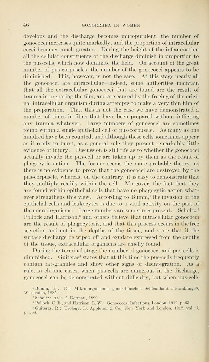 develops and the discharge becomes mucopurulent, the number of gonococci increases quite markedly, and the proportion of intracellular cocci becomes much greater. During the height of the inflammation all the cellular constituents of the discharge diminish in proportion to the pus-cells, which now dominate the field. On account of the great number of pus-corpuscles, the number of the gonococci appears to be diminished. This, however, is not the case. At this stage nearly all the gonococci are intracellular—indeed, some authorities maintain that all the extracellular gonococci that are found are the result of trauma in preparing the film, and are caused bj^ the freeing of the origi- nal intracellular organism during attempts to make a very thin film of the preparation. That this is not the case we have demonstrated a number of times in films that have been prepared without inflicting any trauma whatever. Large numbers of gonococci are sometimes found within a single epithelial cell or pus-corpuscle. As many as one hundred have been counted, and although these cells sometimes appear as if ready to burst, as a general rule they present remarkably little evidence of injury. Discussion is still rife as to whether the gonococci actually invade the pus-cell or are taken up by them as the result of phagocytic action. The former seems the more probable theory, as there is no evidence to prove that the gonococci are destroyed by the pus-corpuscle, whereas, on the contrary, it is easy to demonstrate that they multiply readily within the cell. Moreover, the fact that they are found within epithelial cells that have no phagocytic action what- ever strengthens .this view. According to Bumm,' the invasion of the epithelial cells and leukocytes is due to a vital activity on the part of the microorganisms. Large numbers are sometimes present. Scholtz,- Pollock and Harrison,^ and others believe that intracellular gonococci are the result of phagocytosis, and that this process occurs in the free secretion and not in the depths of the tissue, and state that if the surface discharge be wiped off and exudate expressed from the depths of the tissue, extracellular organisms are chiefly found. During the terminal stage the number of gonococci and pus-cells is diminished. Guiteras^ states that at this time the pus-cells frequently contain fat-granules and show other signs of disiritegration. As a rule, in chronic cases, when pus-cells are numerous in the discharge, gonococci can be demonstrated without difficulty, but when pus-cells ' Bumm, E.: Der Mikro-organismus gonorrhuischen Schlcimhaut-Erkrankungen, Wiesbaden, 1885. ^Scholtz: Arch. f. Dermat., 1899. ' Pollock, C. E., and Harrison, L. W.: Gonococcal Infections, London, 1912, p. 63. ' Guiteras, R.: Urology, D. Appleton & Co., New York and London, 1912, vol. ii, p. 3.58.