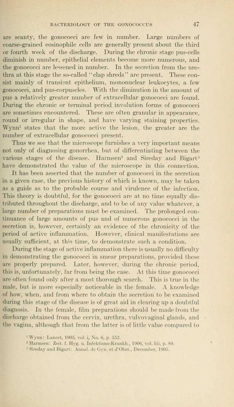 are scanty, the gonococci are few in number. Large numbers of coarse-grained eosinophile cells are generally present about the third or fourth week of the discharge. During the chronic stage pus-cells diminish in number, epithelial elements become more numerous, and the gonococci are lessened in number. In the secretion from the ure- thra at this stage the so-called clap shreds are present. These con- sist mainly of transient epithelium, mononuclear leukocytes, a few gonococci, and pus-corpuscles. With the diminution in the amount of pus a relatively greater number of extracellular gonococci are found. During the chronic or terminal period involution forms of gonococci are sometimes encountered. These are often granular in appearance, round or irregular in shape, and have varjdng staining properties. Wynn' states that the more active the lesion, the greater are the nimiber of extracellular gonococci present. Thus we see that the microscope furnishes a very important means not only of diagnosing gonorrhea, but of differentiating between the various stages of the disease. Harmsen- and Sireday and Bigart' have demonstrated the value of the microscope in this connection. It has been asserted that the number of gonococci in the secretion in a given Case, the previous historj^ of which is known, may be taken as a guide as to the probable course and virulence of the infection. This theory is doubtful, for the gonococci are at no time equally dis- tributed throughout the discharge, and to be of any value whatever, a large number of preparations must be examined. The prolonged con- tinuance of large amounts of pus- and of numerous gonococci in the secretion is, however, certainly an evidence of the chronicity of the period of active inflammation. However, clinical manifestations are usually sufficient, at this time, to demonstrate such a condition. During the stage of active inflammation there is usually no difficulty in demonstrating the gonococci in smear preparations, provided these are properly i)repared. Later, however, during the chronic period, this is, unfortunately, far from being the case. At this time gonococci are often found only after a most thorough search. This is true in the male, but is more especially noticeable in the female. A knowledge of how, when, and from where to obtain the secretion to be examined during this stage of the disease is of great aid in clearing up a doubtful diagnosis. In the female, film preparations should be made from the discharge obtained from the cervix, urethra, vulvovaginal glands, and the vagina, althougli that from the latter is of little value compared to ' Wyiiri; Liiiiccl, I'.ll).'), vol. i, No. (i, p. :i.5J. ' Hiirmscn: Zcit. f. Hy(;. u. Infektions-Krankh., 1900, vol. liii, p. 89. ^ Sireday ami Bigarl: .\iiiial. do (Jyii. et d'Olwt., Docembor, 1905.