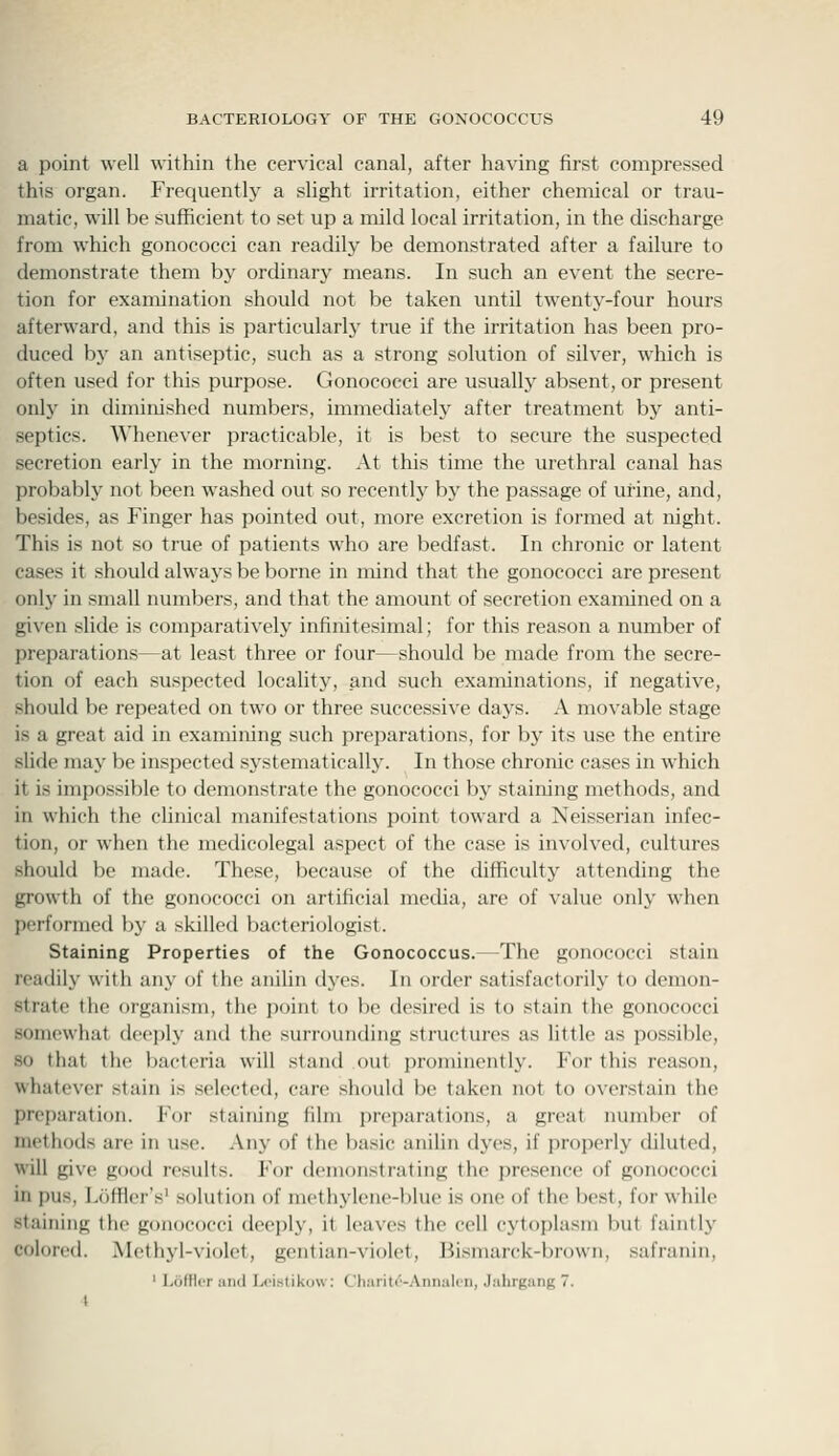 a point well within the cervical canal, after having first compressed this organ. Frequently a slight irritation, either chemical or trau- matic, will be sufficient to set up a mild local irritation, in the discharge from which gonococci can readily be demonstrated after a failure to demonstrate them by ordinary means. In such an event the secre- tion for examination should not be taken until twenty-four hours afterward, and this is particularly true if the irritation has been pro- duced bj^ an antiseptic, such as a strong solution of silver, which is often used for this purpose. Gonococci are usually absent, or present only in diminished numbers, immediately after treatment by anti- septics. ^^'henever practicable, it is best to secure the suspected secretion early in the morning. At this time the urethral canal has probably not been washed out so recently by the passage of urine, and, besides, as Finger has pointed out, more excretion is formed at night. This is not so true of patients who are bedfast. In chronic or latent cases it should alwaj's be borne in mind that the gonococci are present only in small numbers, and that the amount of secretion examined on a given slide is comparatively infinitesimal; for this reason a number of preparations—at least three or four—should be made from the secre- tion of each suspected locality, and such examinations, if negative, should be repeated on two or three successive days. A movable stage is a great aid in examining such preparations, for by its use the entire slide may be inspected s^'stematically. In those chronic cases in which it is impossible to demonstrate the gonococci by staining methods, and in which the clinical manifestations point toward a Neisserian infec- tion, or when the medicolegal aspect of the case is involved, cultures should be made. These, because of the difficulty attending the growth of the gonococci on artificial media, are of value only when performed by a skilled bacteriologist. Staining Properties of the Gonococcus.—The gonococci stain readily with any of the anilin dyes. In order satisfactorily to demon- strate the organism, the point to be desired is to stain the gonococci somewhat deeply and the surrounding structures as little as possible, so that the bacteria will stand out prominently. For this reason, whatever stain is selected, care should be taken not to overstain the preparation. For staining film preparations, a great number of methods are in use. Any of the basic anilin dj^es, if projierly diluted, will give good results. For demonstrating the presence of gonococci in pus, I.oflicr's' solution of methjdene-blue is one of the best, for while staining the gonococci deeply, it leaves the cell cytoplasm but faintly colored. Methyl-violet, gentian-violet, Bismarck-brown, safranin, ' LofUtT ami Lcistikiiw: C'h:iiit('-Aiiiuil('ii, Jahrgang 7. i