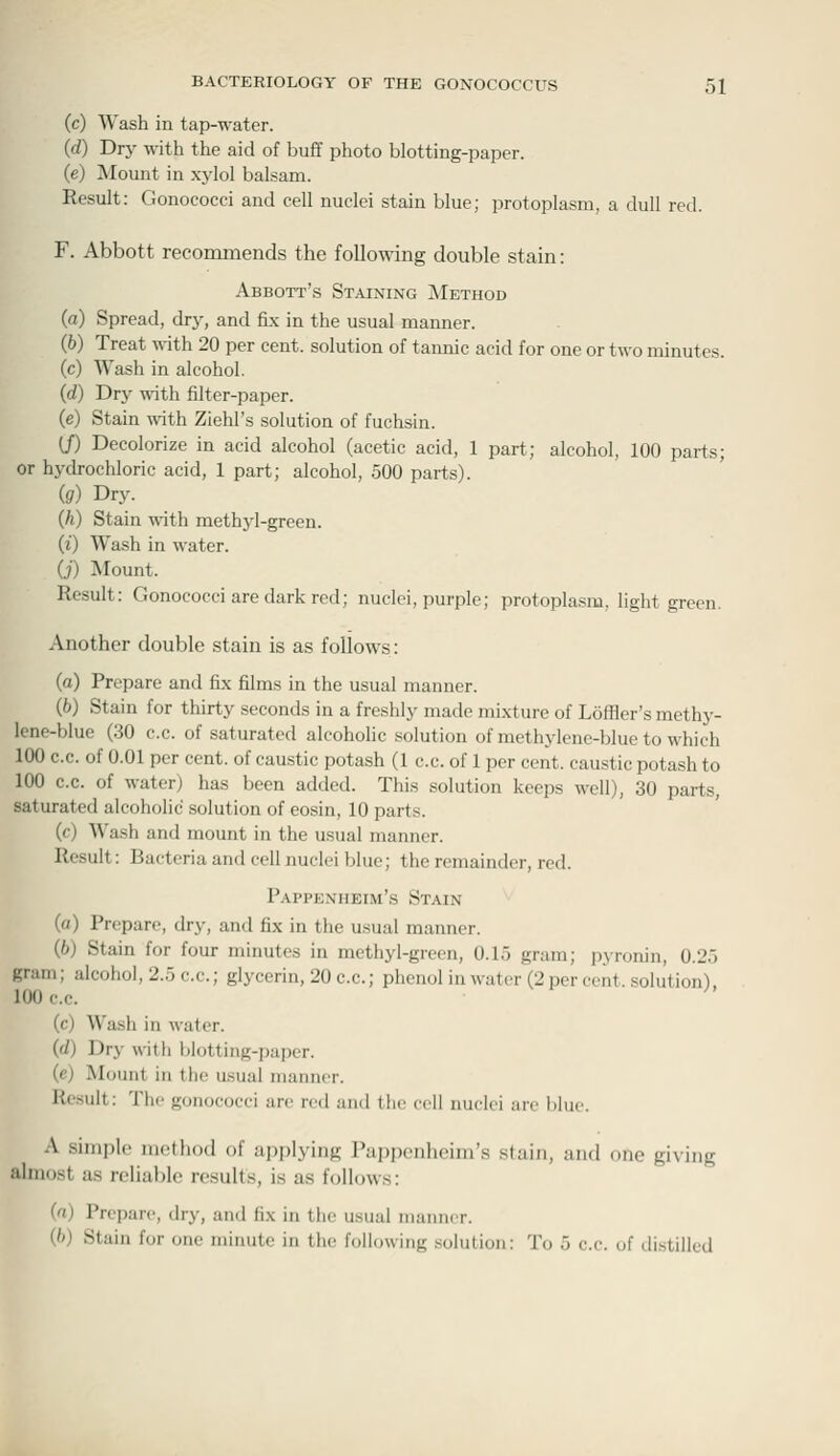 (c) Wash in tap-water. (rf) Dry with the aid of buff photo blotting-paper. (e) Mount in xj-lol balsam. Result: Gonococci and cell nuclei stain blue; protoplasm, a dull red. F. Abbott recommends the following double stain: Abbott's Staining IMethod (a) Spread, dry, and fix in the usual manner. (b) Treat ^\ith 20 per cent, solution of tannic acid for one or two minutes. (c) Wash in alcohol. (d) Dry ^ith filter-paper. (e) Stain with Ziehl's solution of fuchsin. (f) Decolorize in acid alcohol (acetic acid, 1 part; alcohol, 100 parts; or hydrochloric acid, 1 part; alcohol, 500 parts). ig) Dry. (h) Stain with meth3-l-green. (0 Wash in water. (i) Mount. Result: Gonococci are dark red; nuclei, purple; protoplasm, light green. Another double stain is as follows: (a) Prepare and fix films in the usual manner. (6) Stain for thirty seconds in a freshly made mixture of Lofller's methy- lene-blue (30 c.c. of saturated alcoholic solution of methylene-blue to which 100 c.c. of 0.01 per cent, of caustic potash (1 c.c. of 1 per cent, caustic potash to 100 c.c. of water) has been added. This solution keeps M^ell), 30 parts, saturated alcoholic solution of eosin, 10 parts. (f) Wash and mount in the usual manner. Result: Bacteria and cell nuclei blue; the remainder, red. Pappexheim's Stain (a) Prepare, dry, and fix in the usual manner. (6) Stain for four minutes in methyl-green, 0.15 gram; pyronin, 0.25 gram; alcohol, 2.5 c.c; glycerin, 20 c.c; phenol in water (2 per cent, solution). 100 cc (c) Wash in water. ((/) Dry with blotting-i)aper. (e) Mount in the usual manner. Result: The gonococci arc red and t!ie cell nuclei are blue. A simple ni(!thod of applying I'appenhcini's stain, and one giving ahnost as reliable results, is as follows: (n) Prepare, dry, and fix in the usual manner. (/>) Stain for one minute in the following solution: To 5 c.c. of distilled