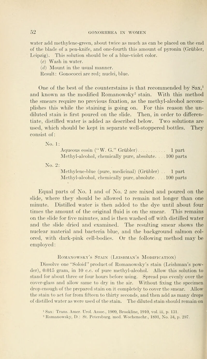 No. 2: water add methylene-green, about twdce as much as can be placed on the end of the blade of a pen-knife, and one-fourth this amount of pyronin (Grtibler, Leipzig). This solution should be of a blue-violet color. (c) Wash in water. (d) Mount in the usual manner. Result: Gonoeocci are red; nuclei, blue. One of the best of the counterstains is that recommended by Sax,' and known as the modified Romanowsky- stain. With this method the smears require no previous fixation, as the methyl-alcohol accom- plishes this while the staining is going on. For this reason the un- diluted stain is first poured on the slide. Then, in order to differen- tiate, distilled water is added as described below. Two solutions are used, which should be kept in separate well-stoppered bottles. They consist of: No. 1: Aqueous eosin (W. G. Grtibler) 1 part Methyl-alcohol, chemically pure, absolute. . . . 100 parts Methylene-blue (pure, medicinal) (Grtibler) . . 1 part Methyl-alcohol, chemically pure, absolute. . . . 100 parts Equal parts of No. 1 and of No. 2 are mixed and poured on the slide, where they should be allowed to remain not longer than one minute. Distilled water is then added to the dye until about four times the amount of the original fluid is on the smear. This remains on the slide for five minutes, and is then washed off with distilled water and the slide dried and examined. The resulting smear shows the nuclear material and bacteria blue, and the background salmon col- ored, with dark-pink cell-bodies. Or the following method may be employed: Romanowsky's Stain (Leishman's Modification) Dissolve one Soloid product of Romanowsky's stain (Leishman's pow- der), 0.015 gram, in 10 c.c. of pure methyl-alcohol. Allow this solution to stand for about three or four hours before using. Spread j3us evenly over the cover-glass and allow same to dry in the air. Without fixing the specimen drop enough of the prepared stain on it completely to cover the smear. Allow the stain to act for from fifteen to thirty seconds, and then add as many drops of distilled water as were used of the stain. The diluted stain should remain on ' Sax: Trans. Araer. Urol. Assoc, 1909, Brookline, 1910, vol. iii, p. 131. 'Romanowsky, D.: St. Petersburg, med. Wochenschr., 1891, No. 34, p. 297.