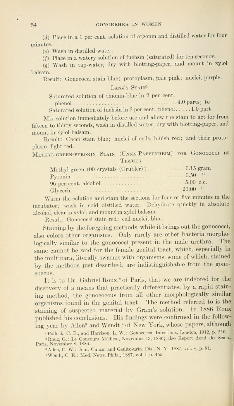 (d) Place in a 1 per cent, solution of argonin and distilled water for four minutes. (e) Wash in distilled water. (/) Place in a watery solution of fuchsin (saturated) for ten seconds. Ig) Wash in tap-water, dry with blotting-paper, and mount in xylol balsam. Result: Gonococci stain blue; protoplasm, pale pink; nuclei, purple. Lanz's Stain^ Saturated solution of thionin-blue in 2 per cent. phenol 4.0 parts; to Saturated solution of fuchsin in 2 per cent, phenol 1.0 part Mix solution immediately before use and allow the stain to act for from fifteen to thirty seconds, wash in distilled water, dry with blotting-paper, and mount in xylol balsam. Result: Cocci stain blue; nuclei of cells, bluish red; and their proto- plasm, hght red. Methyl-green-pyronin Stain (Unna-Pappenheim) for Gonococci in Tissues Methyl-green (00 crystals (Griibler)) 0.15 gram Pyronin 0-50 96 per cent, alcohol 5.00 c.c. Glycerin 20.00  Warm the solution and stain the sections for four or five minutes in the incubator; wash in cold distilled water. Dehydrate quickly in absolute alcohol, clear in xylol, and mount in xylol balsam. Result: Gonococci stain red; cell nuclei, blue. Staining by the foregoing methods, while it brings out the gonococci, also colors other organisms. Only rarely are other bacteria morpho- logically similar to the gonococci present in the male urethra. The same cannot be said for the female genital tract, which, especially in the multipara, literally swarms with organisms, some of which, stained by the methods just described, are indistinguishable from the gono- coccus. It is to Dr. Gabriel Roux,= of Paris, that we are indebted for the discovery of a means that practically difTerentiates, by a rapid stain- ing method, the gonococcus from all other morphologically similar organisms found in the genital tract. The method referred to is the staining of suspected material by Gram's solution. In 1886 Roux published his conclusions. His findings were confirmed in the follow- ing year by Allen' and Wendt,'* of New York, whose papers, although 'Pollock, C. E., and Harrison, L. W.: Gonococcal Infections, London, 1912, p. 216. 2 Roux, G.: Le Concours Medical, November 13, 1886; also Report Acad, des Scien.j Paris, November 8, 1886. = Allen, C. W.: Jour. Cutan. and Genito-urin. Dis., N. Y., 1837, vol. v, p. 81. < Wendt, C. E.: Med. News, Phila., 1887, vol. 1, p. 455.