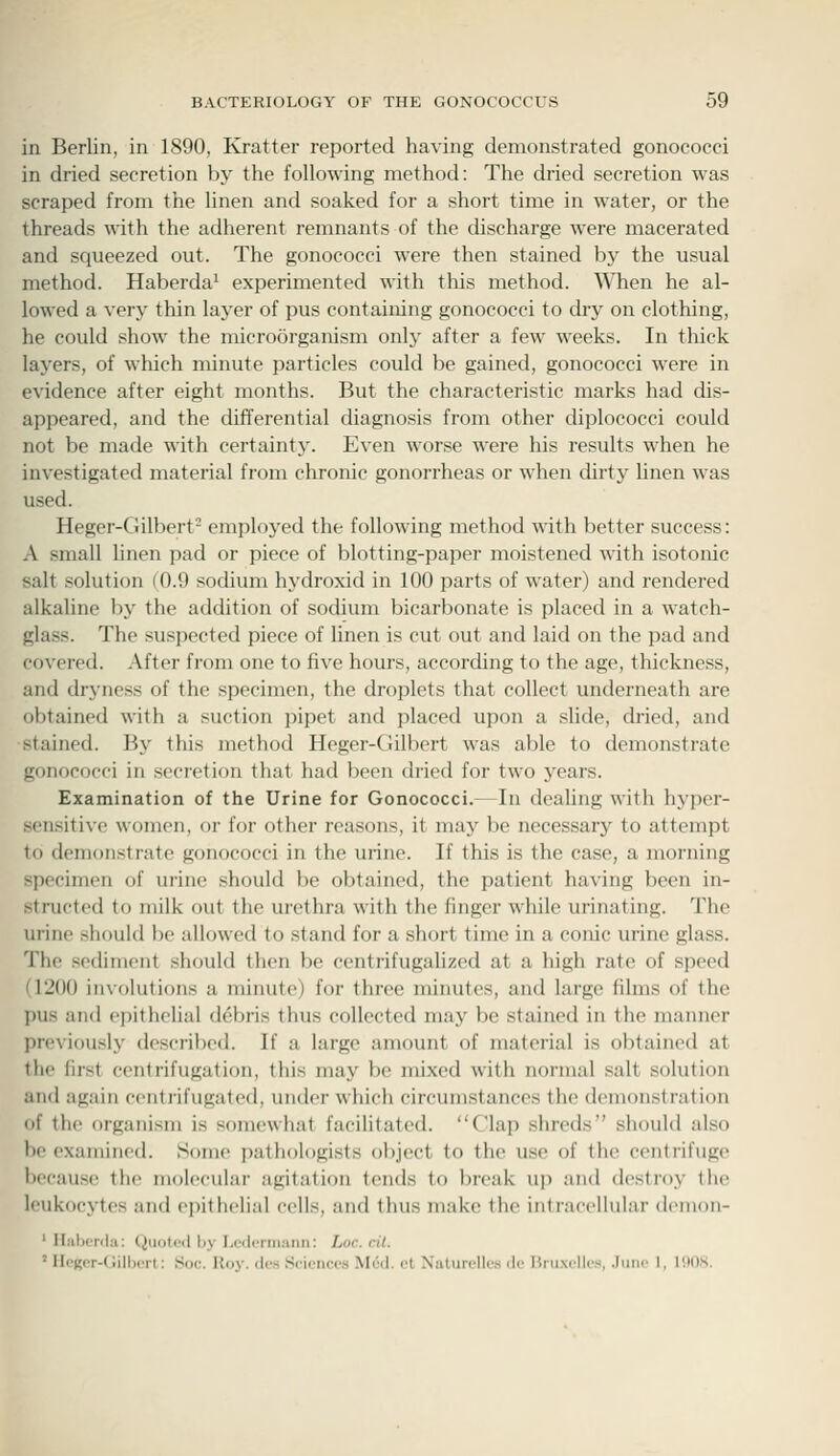 in Berlin, in 1S90, Kratter reported having demonstrated gonococci in dried secretion by the following method: The dried secretion was scraped from the linen and soaked for a short time in water, or the threads with the adherent remnants of the discharge were macerated and squeezed out. The gonococci were then stained by the usual method. Haberda^ experimented with this method. 'When he al- lowed a very thin layer of pus containing gonococci to dry on clothing, he could show the microorganism only after a few weeks. In thick layers, of which minute particles could be gained, gonococci were in evidence after eight months. But the characteristic marks had dis- appeared, and the differential diagnosis from other diplococci could not be made with certainty. Even worse were his results when he investigated material from chronic gonorrheas or when tUrty linen was used. Heger-Gilbert- employed the following method with better success: A small linen pad or piece of blotting-paper moistened with isotonic salt solution (0.9 sodium hydroxid in 100 parts of water) and rendered alkaline by the addition of sodium bicarbonate is placed in a watch- glass. The suspected piece of linen is cut out and laid on the pad and covered. After from one to five hours, according to the age, thickness, and dryness of the specimen, the droplets that collect underneath are obtained with a suction pipet and placed upon a slide, dried, and stained. By this method Heger-Gilbert was able to demonstrate gonococci in secretion that had been dried for two j^ears. Examination of the Urine for Gonococci.—In dealing with hyper- sensitive women, or for other reasons, it may be necessary to attempt to demonstrate gonococci in the urine. If this is the case, a morning specimen of urine .should be obtained, the patient having been in- structed to milk out the urethra with the finger while urinating. The urine shf)ul(l be allowed to stand for a short time in a conic urine glass. The sediment should then be centrifugalizcd at a high rate of speed (1200 involutions a minute) for three minutes, and large films of the pus and epithelial debris thus collected may be stained in the manner previously described. If a large amount of material is obtained at the first centrifugation, this may be mixed with normal salt solution and again ccnti-ifugated, under which circumstances the demonstration of the organism is somewhat facilitated. Clap shreds should also be examined. Some pathologists object to the use of the centrifuge because the molecular agitation tends to break up and destroy the leukocytes and epithelial cells, and thus make the intracellular demon- ' Haberda: Quoted by I-cdcrmann: Loc. cit. 'ircucr-dillicil: Soc. Hov. dcs .Sciences M(;il. ct Natuiellcs ilc Htiixelles, .luiic 1, IHOS.