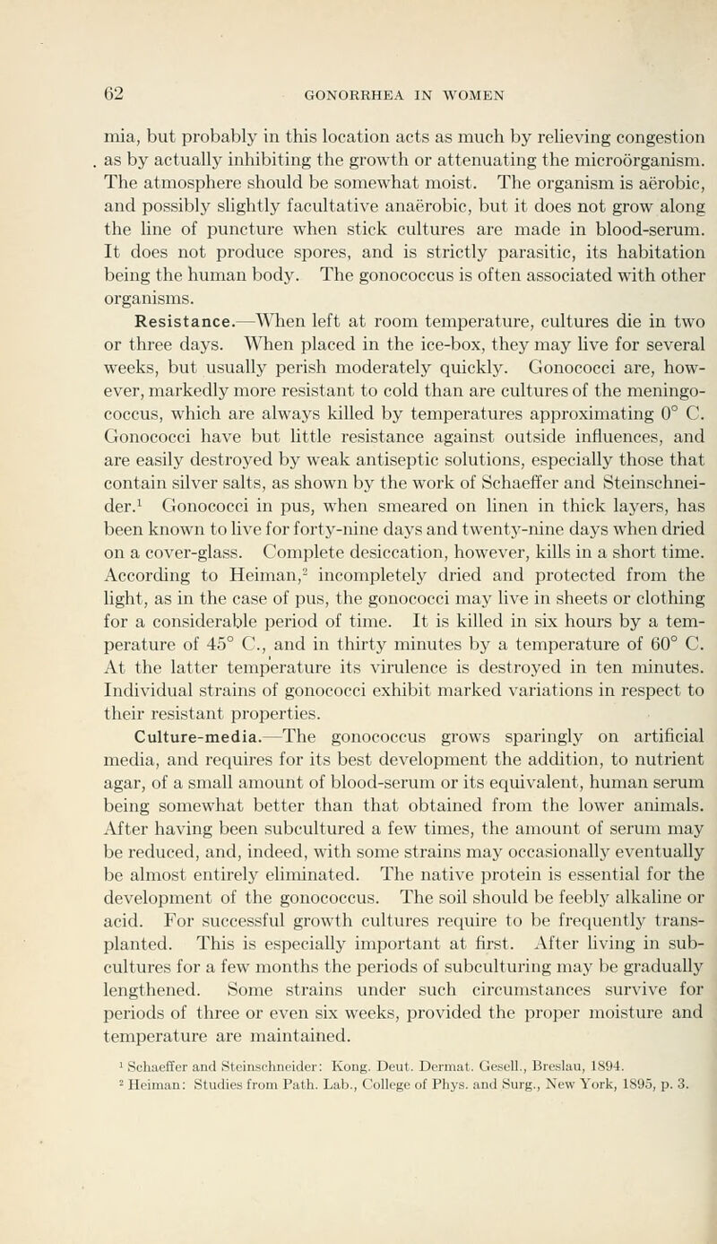 mia, but probably in this location acts as much by relieving congestion as by actually inhibiting the growth or attenuating the microorganism. The atmosphere should be somewhat moist. The organism is aerobic, and possibly slightly facultative anaerobic, but it does not grow along the hne of puncture when stick cultures are made in blood-serum. It does not produce spores, and is strictly parasitic, its habitation being the human body. The gonococcus is often associated with other organisms. Resistance.—When left at room temperature, cultures die in two or three days. When placed in the ice-box, they may live for several weeks, but usually perish moderately quickly. Gonococci are, how- ever, markedly more resistant to cold than are cultures of the meningo- coccus, which are always killed by temperatures approximating 0° C. Gonococci have but little resistance against outside influences, and are easily destroyed by weak antiseptic solutions, especially those that contain silver salts, as shown by the work of Schaeffer and Steinschnei- der.^ Gonococci in pus, when smeared on linen in thick layers, has been known to live for forty-nine days and twentj'-nine days when dried on a cover-glass. Complete desiccation, however, kills in a short time. According to Heiman,- incompletely dried and protected from the light, as in the case of pus, the gonococci may live in sheets or clothing for a considerable period of time. It is killed in six hours by a tem- perature of 45° C, and in thirty minutes by a temperature of 60° C. At the latter temperature its virulence is destroyed in ten minutes. Individual strains of gonococci exhibit marked variations in respect to their resistant properties. Culture-media.—The gonococcus grows sparingly on artificial media, and requires for its best development the addition, to nutrient agar, of a small amount of blood-serum or its equivalent, human serum being somewhat better than that obtained from the lower animals. After having been subcultured a few times, the amount of serum may be reduced, and, indeed, with some strains may occasionally eventually be almost entirely eliminated. The native protein is essential for the developmeiit of the gonococcus. The soil should be feebly alkaline or acid. For successful growth cultures require to be frequently trans- planted. This is especially important at first. After living in sub- cultures for a few months the periods of subculturing may be gradually lengthened. Some strains under such circumstances survive for periods of three or even six weeks, provided the proper moisture and temperature are maintained. ' Schaeffer and Steinschneider: Kong. Deut. Dcrmat. Gesell., Breslau, 1894. 2 Heiman: Studies from Path. Lab., College of Phys. and Surg., New York, 1895, p. 3.