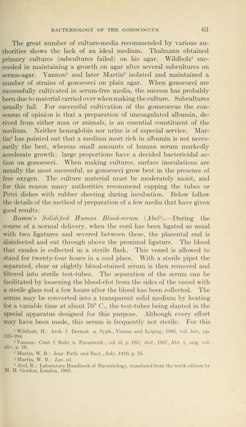 The great number of culture-media recommended by various au- thorities shows the lack of an ideal medium. Thalmann obtained primary cultures (subcultures failed) on his agar. Wildbolz^ suc- ceeded in maintaining a growth on agar after several subcultures on serum-agar. Vannon- and later Martin^ isolated and maintained a number of strains of gonococci on plain agar. WTien gonococci are successfully cultivated in serum-free media, the success has probably been due to material carried o\-er when making the culture. Subcultures usually fail. For successful cultivation of the gonococcus the con- sensus of opinion is that a preparation of uncoagulated albumin, de- rived from either man or animals, is an essential constituent of the medium. Neither hemoglobin nor urine is of especial service. Mar- tin'' has pointed out that a medium most rich in albumin is not neces- sarily the best, whereas small amounts of human serum markedly accelerate growth; large proportions have a decided bactericidal ac- tion on gonococci. When making cultures, surface inoculations are usually the most successful, as gonococci grow best in the presence of free oxygen. The culture material must be moderately moist, and for this reason manj^ authorities recommend capping the tubes or Petri dishes with rubber sheeting during incubation. Below follow the details of the method of preparation of a few media that have given good results: Bumrns Solidified Human Blood-serum (Abel'').—During the course of a normal delivery, when the cord has been ligated as usual with two ligatures and severed between these, the placental end is disinfected and cut through above the proximal ligature. The blood that exudes is collected in a sterile flask. This vessel is allowed to stand for twenty-four hours in a cool place. With a sterile pipet the separated, clear or slightly blood-stained serum is then removed and filtered into sterile test-tubes. The separation of the serum can be facilitated by loosening the blood-clot from the sides of the vessel with a sterile glass rod a few hours after the blood has been collected. The scrum may be converted into a transparent solid medium by heating for a variable time at about 70° ('., the test-tubes being slanted in the special apparatus tlesigned for this j)urpose. Although every effort may have been made, this serum is frecjuently not sterile. For this ' Wildbolz, I[.: Ari-li. f. Dcmmt. u. .Sypli , \i(iui:i and I.i ip/JK, IDOli, vol. Ixiv, pp. 22r>-264. ^Viitinon: Cont. f. Hakl. u. I'aiasitciik., vol. .\1. p. HY>; ibid., 1907, AM. 1, orig. vol. xliv, p. 10. ' .Martin, \\. W.: .Jour. PaUi. and \',iu:\., July, I'JIO, p. 70. ' Martin, W. H.: ]jOc. cit. ' .\l)i'l, R.: Laboratory Handbook of Bacteriology, tran.slatcd from the tenth edition by M. II. (lordon, London, r<)07.