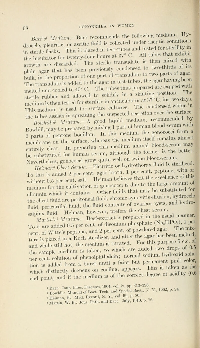 Baer's^ Medvum.-Baev recommends the following medium. Hy- drofdeplem-itic, or ascitic fluid is collected under aseptic condi ions in sterie flasks. This is placed in test-tubes and tested for stenhty m the t ubator for twenty-four hours at 37° C. All tubes that exhibit Irowth are discarded. The sterile transudate is then mixed with Sai agar that has been previously condensed to two-thirds of its ulk in tiie proportion of one part of transudate to two parts of agar. The t Ludatel added to the agar in test-tubes, the agar having b^en melted and cooled to 45° C. The tubes thus prepared are capped with Irle rubber and allowed to solidify in a slantmg position. The medmnlthentestedforste^ ?Ws medium is used for surface cultures. The condensed water m le tXs assists in spreading the suspected secretion over the surface^ BowhilVs' MediuM.-^A good liquid medmm, recommended by Bowhill may be prepared by mixing 1 part of human blood-serum with . 9 par sofpeptone bouillon. In this medium the gonococci form a membrane on the surface, whereas the medium itself remains almost Sely clear. In preparing this medium animal blood-serum may bf Substituted for human serum, although the toiler is the better. . Nevertheless, gonococci grow quite well on swine blo-l.er-m Heiman^ Chest Semm.-Pleuritic or hydrothorax A^^^/^ f «™- To this is added 2 per cent, agar broth, 1 pex cent, peptone, wi h o without 0 5 per cent. salt. Heiman beheves that the excellence of this ni^dium for'the cultivation of gonococci is due to the large amount o a bui^n which it contains. Other fluids that may be substituted for th c'e ttid are peritoneal fluid, chronic synovitis effusion, hydrocele tld pericardial fluid, the fluid contents of ovarian cysts, and hydro- salpinx fluid. Heiman, however, prefers the chest serum^ Martin's^ Medium.-Beef-extract is prepared in t^e usual manner To it are added 0.5 per cent, of disodium f^'^'^'Flt^Tt)^- cent of Witte's peptone, and 2 per cent, of powdered agar The nnx ture is pLed in a Koch steriUzer, and after the agar has been melted and wtS^e still hot, the medium is titrated. For this purpose 5 c.c. o the sample medium is taken, to which are added two drops of 0.5 per ceTtBolution of phenolphthalein; normal sodium hydroxid solu- tion is added from a buret until a faint but perman^n pink color Xch c^stinctly deepens on cooling, appears. This is taken as th Ind point, and if the medium is of the correct degree of acidity (0.6 2 Bowhill: Manual of Bact. Tech. and Special Bact., N. Y., 190-, p. -4. 3 Heiman, H.: Med. Record, N. Y., vol. In., p 80^ 4 Martin, W. B.: Jour. Path, and Bact., July, 1910, p. 76.