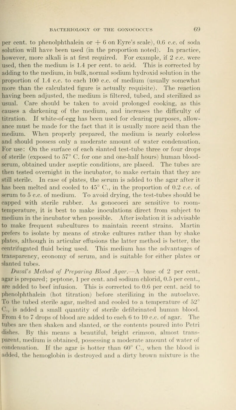 per cent, to phenolphthalein or + 6 on Eyre's scale), 0.6 c.c. of soda solution will have been used (in the proportion noted). In practice, however, more alkali is at first required. For example, if 2 c.c. were used, then the medium is 1.4 per cent, to acid. This is corrected by adding to the medium, in bulk, normal sodium hydroxid solution in the proportion of 1.4 c.c. to each 100 c.c. of medium (usually somewhat more than the calculated figure is actualh' requisite). The reaction having been adjusted, the medium is filtered, tubed, and sterilized as usual. Care should be taken to avoid prolonged cooking, as this causes a darkening of the medium, and increases the difficulty of titration. If white-of-egg has been used for clearing purposes, allow- ance must be made for the fact that it is usually more acid than the medium. TMien properly prepared, the medium is nearly colorless and should possess only a moderate amount of water condensation. For use: On the surface of each slanted test-tube three or four drops of sterile (exposed to 57° C. for one and one-half hours) human blood- serum, obtained under aseptic conditions, are placed. The tubes are then tested overnight in the incubator, to make certain that they are still sterile. In case of plates, the serum is added to the agar after it has been melted and cooled to 45° C, in the proportion of 0.2 c.c. of serum to 5 c.c. of medium. To avoid drying, the test-tubes should be capped with sterile rubber. As gonococci are sensitive to room- temperature, it is best to make inoculations direct from subject to medium in the incubator when possible. After isolation it is advisable to make frequent subcultures to maintain recent strains. ^Martin prefers to isolate by means of stroke cultures rather than by shake plates, although in articular effusions the latter method is better, the centrifugatod fiuid being used. This medium has the advantages of transparency, economy of scrum, and is suitable for cither plates or slanted tubes. Duval's Method of PreimriiKj Blood Agar. \ base of 2 per cent. agar is prepared; ])(>ptone, 1 per cent, and sodium chlorid, 0.5 per cent., are added to beef infusion. This is corrected to 0.6 per cent, acid to phenolphthalein (hot titration) before sterilizing in the autoclave. To the tubed sterile agar, melted and cooled to a temperature of 52° C, is added a small quantity of sterile defibrinated human blood. From 4 to 7 drops of blood are added to each 6 to 10 c.c. of agar. The tubes are then shaken and slanted, or the contents poured into Petri dishes. By this means a beautiful, bright crimson, almost trans- parent, inodium is oljtaiiied, possessing a moderate aniovmt of water of condeiisatidii. If llic agar is hotter tluui 60° ('., when the blood is added, the liciiiiigl(il)in is dcst foycd and a (hrty bi-owii mixluic is tiii-