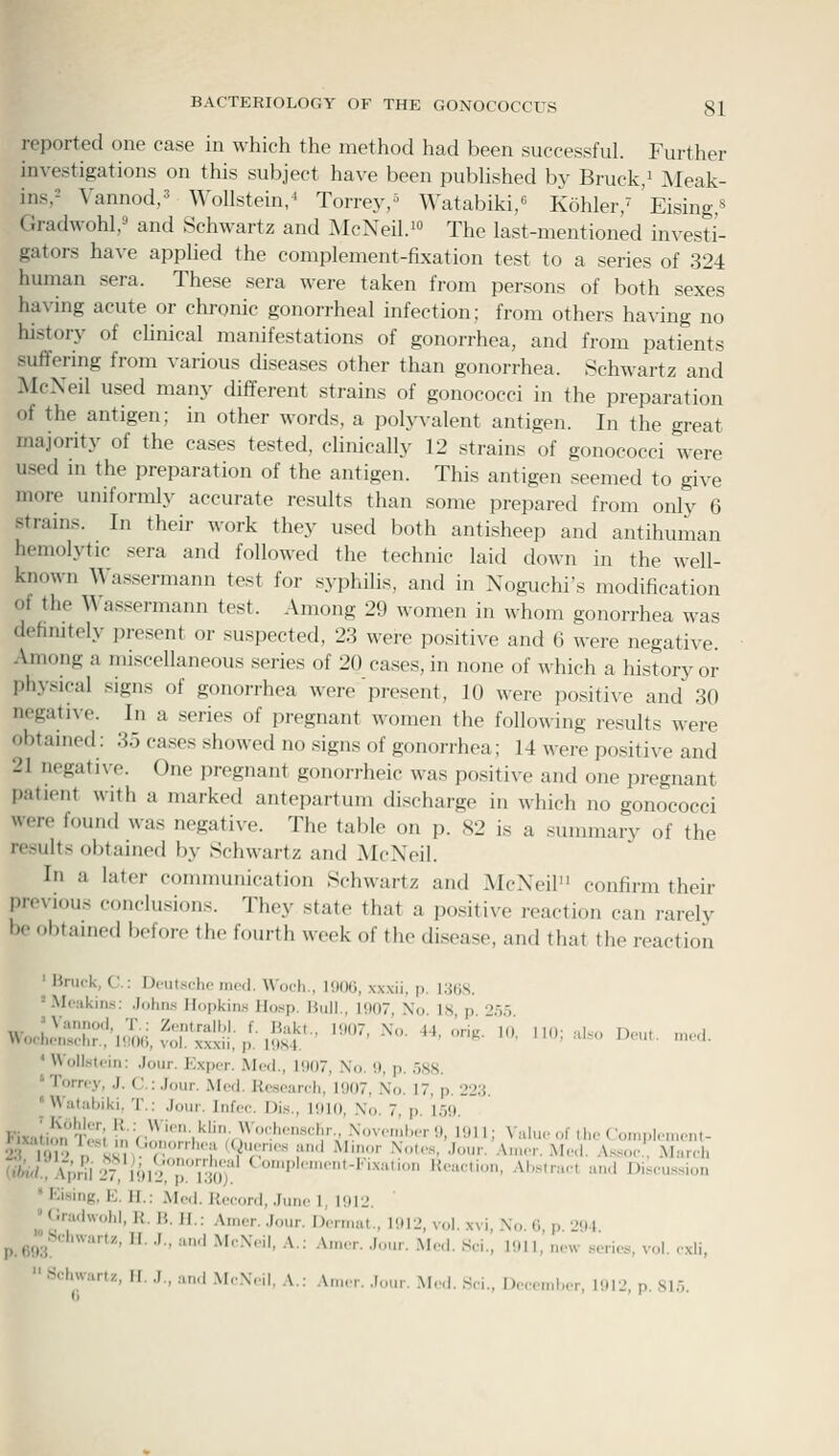 reported one case in \\-hich the method had been successful. Further investigations on this subject have been published by Bruck,i Meak- insr Vanned,' Wollstein/ Torrey/ Watabiki/ Kohler/ 'Eising,^ Gradwohl,^ and Schwartz and McNeil.i The last-mentioned investi- gators have applied the complement-fixation test to a series of 324 human sera. These sera were taken from persons of both sexes having acute or chronic gonorrheal infection; from others having no history of chnical manifestations of gonorrhea, and from patients suffering from various diseases other than gonorrhea. Schwartz and McXeil used many different strains of gonococci in the preparation of the antigen; in other words, a polyvalent antigen. In the great majority of the cases tested, clinically 12 strains of gonococci were used m the preparation of the antigen. This antigen seemed to give more uniformly accurate results than some prepared from only 6 strains. In their work they used both antisheep and antihuman hemolytic sera and followed the technic laid down in the well- known Wa.ssermann test for .syphihs, and in Noguchi's modification of the Wassermann test. Among 29 women in whom gonorrhea was defimtely present or suspected, 23 were positive and 6 were negative. Among a miscellaneous series of 20 cases, in none of which a history or phyi^ical signs of gonorrhea were'present, 10 were positive and 30 negative. In a series of pregnant women the following results were obtained: 35 cases showed no .'^igns of gonorrhea; 14 were positive and 21 negative. One pregnant goiiorrheic was positive and one pregnant patient with a marked antepartum discharge in which no gonococci were found was negative. The table on p. 82 is a summary of the results obtained by Schwartz and McNeil. In a later communication Schwartz and McNeil confirm their previous conclusions. They state that a positive reaction can rarely be obtained before the fourth week of the disease, and that the reaction ' Bruck, C: D.-uis.-l.c „i(d. Woch.. l<)(Hi, xxxii. p. VMiS. 'Mciikins: .Inhn.s Hopkins Ho.-ip. Bull., 1007 \(, Is p >-,-, • Woll.stcin: Jour. Exper. Mod., 1!)07, No. 9, p. 588. ' Torrcy, J. C: .Jour. Mod. Kosoarch, 1907, No. 17, p. 223. 'Hutubiki, T.: Jour. Infoc. Di.s., lilio, \o. 7, p. 15<). FixJion Tos; l^;V,)\''''\'^liv)^'™;''''''«']'-' •^''vw.'.l'.'r '•), 1911; \aluo of Iho Con.plonunt- 2^19 nSS)' T 'V'i':'''' ;' '^'';'.' •^■■^' •''• A.nor.Mod. Asso,., Mur.li Wi !{^nI:^';iHV p''l:S ^■■'''■■■•■-'-' '<-'■'-■ Ai.s.raot and Disoussion  Kising, E. 11.: Mod. Kocord, .Juiio 1, 1012. ^ (iradwohl, U. B. H.: Amcr. .Jour. Domiat., 1912, vol. xvi, No. 6, p 294 p.69:j'!^'''''''''' • ■'■' '' ^''■^'■' '^•- '^''- •'•• ^'<-''- ««'•- 1011. new series, vol. oxli, '■ Sduvuru, H. .1., a,.d .\I,\,.il, A.: Anu-r. .lour. Mod. .Soi., I>oo>nl.or, 1012, p. S1.9.