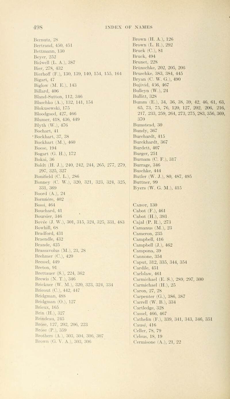 Bernutz, 28 Bertrand, 450, 451 Bettmann, 130 Beyer, 252 Bidwell (L. A.), 387 Bier, 278, 432 Bierhoff (F.), 130, 139, 140, 154, 155, 1 Bigart, 47 Biglow (M. E.), 143 Billard, 406 Bland-Sutton, 112, 346 Blaschko (A.), 132, 141, 154 Blokusewski, 175 Bloodgood, 427, 466 Blumer, 418, 436, 449 Blyth (W.), 476 Bochart, 41 •Bockhart, 37, 38 Bockhart (M.), 460 Boese, 194 Bogart (G. H.), 172 Bokai, 36 Boldt (H. J.), 240, 242, 244, 265, 277, 297, 325, 327 Bonifield (C. L.), 286 Bonney (C. W.), 320, 321, 323, 324, 331, 369 Boord (A.), 24 Bormi^re, 402 Bossi, 464 Bouchard, 41 Boursier, 346 Bov^e (J. W.), 301, 315, 324, 325, 331, BowhiU, 6S Bradford, 431 Braendle, 432 Brande, 425 Brassavolus (M.), 23, 28 Brehmer (C), 420 Bressel, 449 Breton, 91 Brettauer (S.), 224, 362 Brewis (N. T.), 346 Brickner (W. M.), 320, 323, 324, 334 Brieout (C), 442, 447 Bridgman, 488 Bridgman (0.), 127 Brieux, 165 Brin (H.), 327 Brindeau, 245 Brose, 127, 202, 206, 223 Brose (P.), 359 Brothers (A.), 303, 304, 306, 307 Brown (H. A.), 126 Brown (L. R.), 292 Bruck (C), 81 Bruck, 494 Brunei, 228 Brtinschke, 202, 205, 206 Bruschke, 383, 384, 445 Bryan (C. W. G.), 490 Buji\-id, 436, 467 BuUeyn (W.), 24 Bulhtt, 328 Bumm (E.), 34, 36, 38, 39, 42, 46, 61, 63, 65, 73, 75, 76, 120, 127, 202, 206, 216, 217, 233, 2.59, 264, 273, 275, 283, 356, 369, 370 Bumstead, 30 Bundy, 367 Burchardt, 415 Burckhardt, 367 Burdett, 407 Burger, 251 Bui-nam (C. F.), 317 Bui-rage, 346 Buschke, 444 Butler (W. J.), 80, 487, 495 Buttner, 99 Byers (W. G. M.), 415 Cabot, 130 Cabot (F.), 461 Cabot (H.), 393 Cajal (P. R.), 273 Camanus (M.), 23 Cameron, 235 Campbell, 416 Campbell (J.), 462 Campona, 39 Cannbne, 354 Caput, 312, 335, 344, 354 Cardile, 451 Carlslaw, 461 Carmichael (E. S.), 289, 297, 300 Carmichael (H.), 25 Caron, 27, 28 Carpenter (G.), 386, 387 Carrell (W. B.), 334 Cartledge, 328 Cassel, 466, 467 Cathelin (F.), 339, 341, 343, 346, 351 Cause, 416 Celler, 78, 79 Celsus, 18, 19