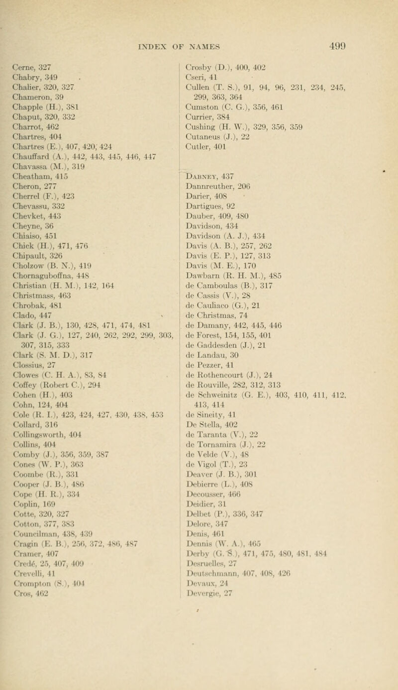 Ceme, 327 Chabry, 349 ChaUer, 320, 327 Chameron, 39 Chappie (H.), 3sl Chaput, 320, 332 Charrot, 462 Chartres, 404 Chartres (E.t, 407, 420; 424 Chauffard (A.), 442, 443, 445, 446, 447 Chavassa (Mj, 319 Cheatham, 415 Cheron, 277 Cherrel (F.), 423 Chevassu, 332 Chevket, 443 Chej'ne, 36 Chiaiso, 451 Chick (H.), 471, 476 Chipault, 326 Cholzow (B. X.), 419 Chornagiiboffna. 44S Christian (H. M.), 142, 164 Christmasis, 463 Chrobak, 481 Clado, 447 Clark (J. B.), 130, 42K, 471, 474, 4S1 Clark (J. G.), 127, 240, 262, 292, 299, 303, 307, 315, 333 Clark (S. M. Dj, 317 Clossius, 27 Clowes (C. H. A.), 83, 84 Coffey (Robert C), 294 Cohen (H.), 403 Cohn, 124, 404 Cole (R. I.), 423, 424, 427, 430, 438, 453 Collard, 316 Collingsworth, 404 Collins, 404 Comby (.!.), 356, 359, 387 Cones (W. P.), 363 Coombc (R.), 331 Cooper (J. B.), 486 Cope (H. R.), 334 Coplin, 169 Cotte, 320, 327 Cotton, 377, 383 Councilman, 438, 439 Cragin (E. B.), 256, 372, 4.S6, 487 Cramer, 407 Cred6, 25, 407, 409 Crevelli, 41 Crompton (Si, 104 Oos, 462 Crosby (D.), 400, 402 Cseri, 41 Cullen (T. S.), 91, 94, 96, 231, 234, 245, 299, 363, 364 Cumston (C. G.), 356, 461 Currier, 384 Gushing (H. W.), 329, 356, 359 Cutaneus (J.), 22 Cutler, 401 Dabney, 437 Dannreuther, 206 Darier, 408 Dartigues, 92 Dauber, 409, 480 Da\idson, 434 Davidson (A. J.), 434 Davis (A. B.), 257, 262 Davis (E. P.), 127, 313 Davis (M. E.), 170 Dawbarn (R. H. M.), 485 de Camboulas (B.), 317 de Cassis (V.), 28 de Cauliaco (G.), 21 de Christmas, 74 de Damany, 442, 445, 446 de Forest, 154, 155, 401 de Gaddesden (J.), 21 do Landau, 30 de Pezzer, 41 de Rothencourt (J.), 24 de Rouville, 282, 312, 313 de Schweinitz (G. E.), 403, 410, 411, 412. 413, 414 de Sineity, 41 De Stella, 402 de Taranta (V.), 22 de Tornamira (J.), 22 de Velde (V.), 48 de Vigol (T.), 23 Deaver (J. B.), 301 Debierre (L.), 408 Decousser, 466 Deidier, 31 Delbet (P.), 336, 347 Delore, 347 Denis, 461 Dennis (\V. A.), 465 Derby (CS), 471, 475, 480, 481, 484 Desruelles, 27 Deutschmann, 407, 408, 426 Devaux, 24 Devergie, 27