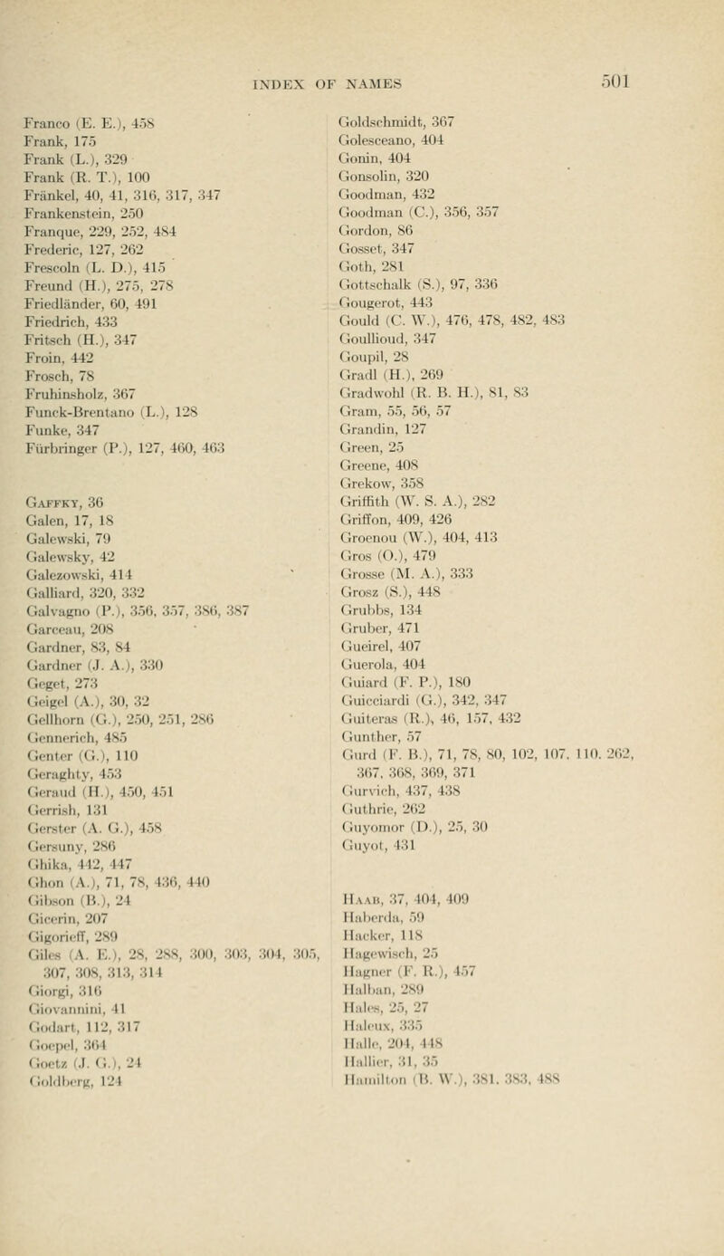 Franco (E. E.), 458 Frank, 175 Frank (L.), 329 Frank (R. T.), 100 Friinkel, 40, 41, 31t), 317, 347 Frankenstein, 250 Franque, 229, 252, 484 Frederic, 127, 262 Frescoln (L. D.), 415 Freund (H.), 275, 278 Friedlander, 60, 491 Friedrich, 433 Fritsch (H.), 347 Froin, 442 Frosch, 78 Fruhin.sholz, 367 Funck-Brentano (L.), 128 Funke, 347 Fiirbringcr (P.), 127, 460, 463 G.^JFKY, 36 Galen, 17, 18 Galewski, 79 Galewsky, 42 Galezovvski, 414 Galliard, 320, 332 Galvagno (P.), 356, 357, 386, 387 Garceau, 208 Gardner, 83, 84 Gardner (J. A.), 330 Geget, 273 Geigel (A.), 30, 32 Gellhorn (G.), 250, 251, 286 Gennerich, 485 Genter (G.), 110 Geraghty, 453 Geraud (H.), 450, 451 Gerrish, 131 Gerster (A. G.), 458 Gersuny, 286 Ghika, 442, 447 Ghon (A.J, 71, 78, 436, 440 Gilison (B.), 24 Gicerin, 207 Gigorieff, 289 Giles (A. E.), 28, 288, 300, 303, 304, 305 307, 308, 313, 314 Giorgi, 316 Giovannini, 41 Godart, 112, 317 Goopel, 364 Coctz (.]. (•,.). 24 GdldlHTK, 124 Cioldschmidt, 367 CJolesceano, 404 Gonin, 404 (ionsolin, 320 (Joodnian, 432 Goodman (C), 356, 357 Ciordon, 86 Gossct, 347 Goth, 281 Gottschalk (S.), 97, 336 fiougerot, 443 Gould (C. W.), 476, 478, 482, 483 GouUioud, 347 Goupil, 28 Gradl (H.), 269 Gradwohl (R. B. H.), 81, S3 (■ram, 55, 56, 57 Grandin, 127 Green, 25 Greene, 408 (irekow, 358 Ch-iffith (W. S. A.), 282 Griffon, 409, 426 Groenou (W.), 404, 413 Gros (O.), 479 Grosse (M. A.), 333 Grosz (S.), 448 Cinibbs, 134 (irubor, 471 Gucirel, 407 tiuerola, 404 Giiiard (F. P.), 180 (iuicciardi (G.), 342, 347 (liiiteras (R.), 46, 157, 432 Gunther, 57 Gurd (F. B.), 71, 78, 80, 102, 107. 110. 3()7. 368, 369, 371 Gurvich, 437, 438 (Juthrie, 262 Guyomor (D.), 25, 30 Guyot, 431 IIa.mi, 37, 404, 409 IIal)erda, 50 Hacker, 118 llagewisch, 25 Hagner (F. R.), 457 Ilalban, 289 Hales, 25, 27 Hali'iix, 335 Hullc, 204, 448 ll.dli.r. 31, 35 II.MiMilhin iB. \V.), .381.
