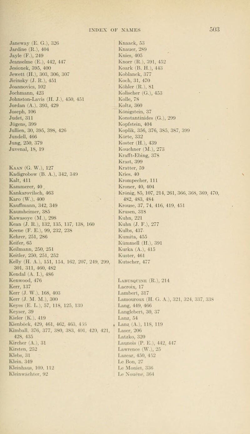 Janeway (E. G.), 326 Jardine (R.), 404 Jayle fF.), 249 Jeanselme (E.), 442, 447 Jesionek, 395, 400 Jewett (H.), 303, 306, 307 Jieinsky (J. R.), 451 Joanno\^cs, 102 Jochmann, 423 Johnston-Lavis (H. J.), 450, 451 Jordan (A.). 393, 429 Joseph, 106 Judet, 311 Jugens, 399 Jullien, 30, 395, 398, 426 Jiindell, 466 Jung, 250, 379 Juvenal, 18, 19 Kaan (G. W.), 127 Kadigrobow (B. A.), 342, 349 Kalt, 411 Kammerer, 40. Kanka^o^^lsch, 463 Karo (W.), 400 Kauffniann, 342, 349 Kauniheimer, 385 Kawawoyc (M.), 298 Kean (J. R.), 132, 135, 137, 138, 160 Keene (F. E.), 99, 232, 238 Kehrer, 251, 286 Keifer, 65 Keilmann, 250, 251 Keillor, 250, 251, 252 Kelly (II. A.), 151, 151, 102, 207, 249, 299, 301, 311,460,482 Kendal (A. I.), 486 Kenwood, 476 Kerr, 137 Kerr (J. W.), 168, 403 Kerr (J. M. M.), 300 Keyes (E. L.), 57, 118, 125, 130 Keyser, 39 Kieler (K.), 419 Kienbock, 429, 461, 462, 463, 4 ili Kimball. 376, 377, 380, 383, 401. 420, 421, 428, 435 Kircher (A.), 31 Kirslen, 252 Klebs, 31 Klein. 349 Kleinhaus, 109, U2 Kloin\v;ichler, 92 Knaack, 53 Knauer, 289 Knies, 405 Knorr (R.), .391, 4.V2 Koark (B. H.), 443 Koblanck, 377 Koch, 31, 470 Kohler (R.), 81 Kolischer (G.), 453 Kolle, 78 Koltz, 360 Konigstein, 37 Konstantinides (G.), 299 Kopfstein, 404 Koplik, 356, 376, 385, 387, 399 Korte, 332 Koster (H.), 439 Kouchner (M.), 273 Krafft-Ebing, 378 Krast, 399 Kratter, 59 Kries, 40 Krompeeher, 111 Kroner, 40, 404 Kninig, 85, 107, 214, 261, 366, 3()8, 369, 470, 482, 483, 484 Krouse, 37, 74. 416, 419, 451 Krusen, 318 Kuhn, 221 Kuhn (J. F.), 277 Kulb.s, 437. Kuniita, 455 Kiimmell (H.), 391 Kurka (A.), 415 Kuster, 461 Kutscher, 477 L.\BUSQrixE (R.), 214 Lacroix, 17 Lambert, 317 Lamouroux (H. G. A.), 321, 324, 337, 338 Lang, 449, 466 Langlebert, 30, 37 Lanz, 54 , Lanz. (A.), 118, 119 La.ser, 206 Latzko, 320 Launois (P. E.), 412, 447 Lawrence (W.), 25 Lazcar, 450, 4.)2 Le Bon, 27 Le Moiiiol, 336 I.c Nouene, 364