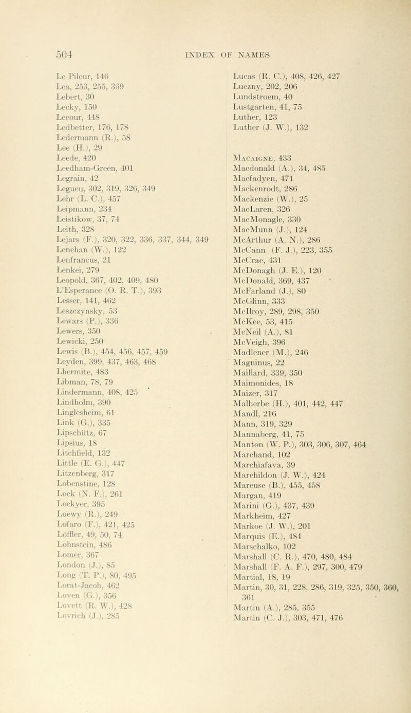 Le Pileur, 146 Lea, 253, 255, 3o9 Lebert, 30 Lecky, 150 Lecour, 448 Ledbetter, 176, 178 Ledermann (R.), 58 Lee (H.), 29 Leede, 420 Leedham-Gieen, 401 Legrain, 42 Legueu, 302, 319, 326, 349 Lehr (L. C), 457 Leipmann, 234 Leistikow, 37, 74 Leith, 328 Lejars (F.), 320, 322, 336, 337, 344, 349 Lenehan (W.), 122 Lenfrancus, 21 Lenkei, 279 Leopold, 367, 402, 409, 480 L'Esperance (O. R. T.), 393 Lesser, 141, 462 Leszczynsky, 53 Lewars (P.), 336 Lewers, 350 Lewicki, 250 Lewis (B.), 454, 456, 457, 459 Leyden, 399, 437, 463, 468 Lhermite, 483 Libman, 78, 79 Lindermann, 408, 425 Lindholm, 390 Linglesheim, 61 Link (G.), 335 Lipschiitz, 67 Lipsius, 18 Litchfield, 132 Little (E. G.), 447 Litzenberg, 317 Lobenstine, 128 Lock (N. F.), 261 Lockyer, 395 Loewy (R.), 249 Lofaro (F.), 421, 425 LoflHer, 49, 50, 74 Lohnstein, 486 Lomer, 367 London (J.), 85 Long (T. P.), 80, 495 Lorat-Jacob, 462 Loven (G.), 356 Lovett (R. W.), 428 Lovrich (J.), 285 Lucas (R. C), 408, 426, 427 Luczny, 202, 206 Lundstroem, 40 Lustgarten, 41, 75 Luther, 123 Luther (J. W.), 132 Macaignb, 433 Macdonald (A.), 34, 485 Macfadyen, 471 Mackenrodt, 286 Mackenzie (W.), 25 MacLaren, 326 MacMonagle, 330 MacMunn (J.), 124 Mc.\rthur (A. N.), 286 McCann (F. J.), 223, 355 McCrae, 431 McDonagh (J. E.), 120 McDonald, 369, 437 McFarland (J.), SO McGlinn, 333 Mcllroy, 289, 298, 350 McKee, 53, 415 McNeil (A.), 81 McVeigh, 396 Madlener (M,), 246 Magninus, 22 Maillard, 339, 350 Maimonides, IS Maizer, 317 Malherbe (H.), 401, 442, 447 Mandl, 216 Mann, 319, 329 Mannaberg, 41, 75 Manton (W. P.), 303, 306, 307, 464 Marchand, 102 Marchiafava, 39 Marchildon (J. W.), 424 Marcuse (B.), 455, 458 Margan, 419 Marini (G.), 437, 439 Markheim, 427 Markoe (J. W.), 201 Marquis (E.), 484 Marschalko, 102 Marshall (C. R.), 470, 480, 484 Marshall (F. A. F.), 297, 300, 479 Martial, 18, 19 Martin, 30, 31, 228, 286, 319, 325, 350, 360, 361 Martin (A.), 285, 355 Martin (C, J.), 303, 471, 476