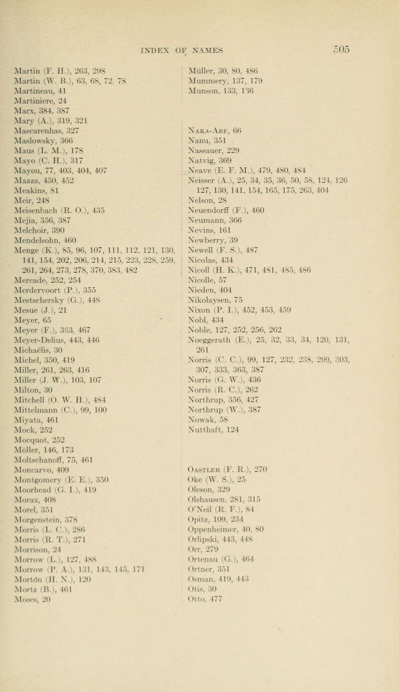 Martin iF. H.), 263, 298 Martin (.W. B.), 63, 68, 72, 78 Martineau, 41 Martiniere, 24 Marx, 384. 387 Mary (A.), 319, 321 Mascarenhas, 327 Maslowsky, 366 Maus (L. M.), 178 Mayo (C. H.), 317 Mayou, 77. 403. 404, 407 Mazza, 4.50, 4.52 Meakins, 81 Meir, 248 Mei.senbaph (R. O.), 435 Mejia, 3.56, 387 Melchoir, 390 Mendelsohn, 460 Menge (K), 8.5, 96, 107, 111, 112. 121, 130, 141, 1.54, 202, 206, 214, 215, 223, 228, 2.59, 261, 264, 273, 278, 370, 383, 482 Mercade, 252, 254 Merdervoort (P.), 355 Mestsehersky (G.), 448 Mesue (J.), 21 Meyer, 65 Meyer (F.), 303, 467 Meyer-Delius, 443, 446 Michaclis, .30 Michel, 3.50. 419 Miller, 261, 263, 416 Miller (J. W.), 10.3, 107 Milton, .30 Mitchell (O. \V. II.), 4S4 Mittehnann (C), 99, 100 Miyata, 461 Mock, 2.52 Mocquot, 2.52 Moller, 146, 173 Molt.schanoff, 75, 461 -Moncarvo, 409 Moiitjsomery (E. E.), 3.50 Moorhead (G. I.), 419 Mora.v, 408 Morel, .351 MorRcaslein, 37.S Morris (L. G.I, 28t) Morri.s (U. T.l, 271 Morrison, 24 Morrow (L.), 127, 4.S8 Morrow (P. A.), 131. 143. 145, 171 Mortdn (H. N.), 120 Mortz (B.), 461 Moses, 20 Miiller, 30, SO, 486 Mummery, 137, 179 Munson, 133, 136 XaK-a-Abe, 66 Xanu, 351 Xassauer, 229 Xatvig, 369 Xeave (E. F. M.), 479, 480, 484 Xeisser (A.), 25, 34, 35, 36. 50, .58, 124, 126 127, 130, 141. 154, 165, 175. 263, 404 Nelson, 28 Neuendorf! iF.), 460 Neumann, 366 Ne\-ins, 161 Newberry, 39 Newell (F. S.), 487 Nicolas, 434 NicoU (H. K.), 471, 481, 48.5, 486 NicoUe, 57 Nieden, 404 Nikolaysen, 75 Nixon (P. I.), 452, 4.53, 4.59 Nobl, 434 Noble, 127, 252, 256, 262 Noeggerath (E.), 25, ,32, 33, 34, 120, 131, 261 Norris (C. C.), 99, 127, 232, 238, 299, 303, 307, 333, 363, 387 Norris (G. W.), 436 Norris (K. G.), 262 Northrup, 356, 427 Northrup (,W.), .387 Nowak. .58 Nutthaft, 124 Oastler (F. R.), 270 Oke (W. S.), 25 Oleson, 329 OLshausen, 281, 315 O'Neil (R. F.), S4 Opitz, 109, 234 Opponheimer, 40, 80 Oriipski, 443, 448 Orr, 279 Ortenau (G.), 464 Ortner, 351 Osman, 419, 443 Otis, 30 Otto, 477