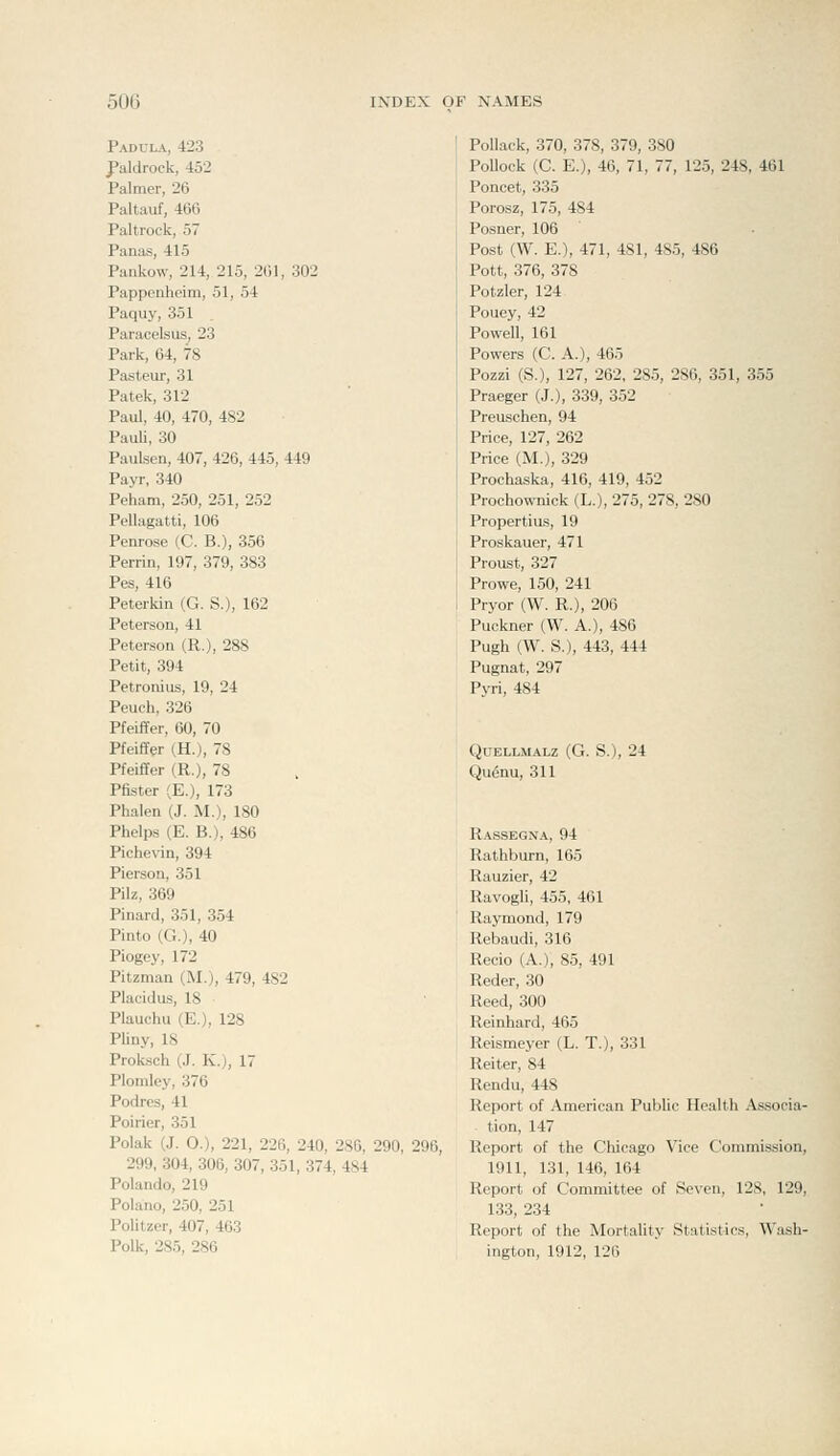 Padula, 423 J'aldrock, 452 Palmer, 26 Paltauf, 466 Paltrock, 57 Panas, 415 Pankow, 214, 215, 201, 302 Pappenheim, 51, 54 Paquy, 351 Paracelsus, 23 Park, 64, 78 Pasteur, 31 Patek, 312 Paul, 40, 470, 482 Pauli, 30 Paulsen, 407, 426, 445, 449 Payr, 340 Peham, 250, 251, 252 Pellagatti, 106 Penrose (C. B.), 356 Perrin, 197, 379, 383 Pes, 416 Peterkin (G. S.), 162 Peterson, 41 Peterson (R.), 288 Petit, 394 Petronius, 19, 24 Peuch, 326 Pfeiffer, 60, 70 Pfeiffer (H.), 78 Pfeiffer (R.), 78 Pfister (E.), 173 Phalen (J. M.), 180 Phelps (E. B.), 486 Piche\an, 394 PiersoQ, 351 Pilz, 369 Pinard, 351, 354 Pinto (G.), 40 Piogey, 172 Pitzman (M.), 479, 482 Placidas, 18 Plauchu (E.), 128 Pliny, 18 Proksch (J. K.), 17 Plomley, 376 Podrcs, 41 Poirier, 351 Polak (J. O.), 221, 226, 240, 286, 290, 296, 299, 304, 306, 307, 351, 374, 484 Polando, 219 Polano, 250, 251 Politzer, 407, 463 Polk, 285, 286 Pollack, 370, 378, 379, 380 Pollock (C. E.), 46, 71, 77, 125, 248, 461 Poncet, 335 Porosz, 175, 484 Posner, 106 Post (W. E.), 471, 481, 485, 486 Pott, 376, 378 Potzler, 124 Pouey, 42 Powell, 161 Powers (C. A.), 465 Pozzi (S.), 127, 262, 285, 286, 351, 355 Praeger (J.), 339, 352 Preuschen, 94 Price, 127, 262 Price (M.), 329 Prochaska, 416, 419, 452 Prochownick (L.), 275, 278, 280 Propertius, 19 Proskauer, 471 Proust, 327 Prowe, 150, 241 Pryor (W. R.), 206 Puckner (W. A.), 486 Pugh (W. S.), 443, 444 Pugnat, 297 Pyri, 484 QUELLMALZ (G. S.), 24 Qugnu, 311 Rassegna, 94 Rathburn, 165 Rauzier, 42 Ravogli, 455, 461 Raymond, 179 Rebaudi, 316 Recio (A.), 85, 491 Reder, 30 Reed, 300 Reinhard, 465 Reismeyer (L. T.), 331 Reiter, 84 Rendu, 448 Report of American Public Health Associa- tion, 147 Report of the Chicago Vice Commission, 1911, 131, 146, 164 Report of Committee of Seven, 128, 129, 133, 234 Report of the Mortality Statistics, Wash- ington, 1912, 126