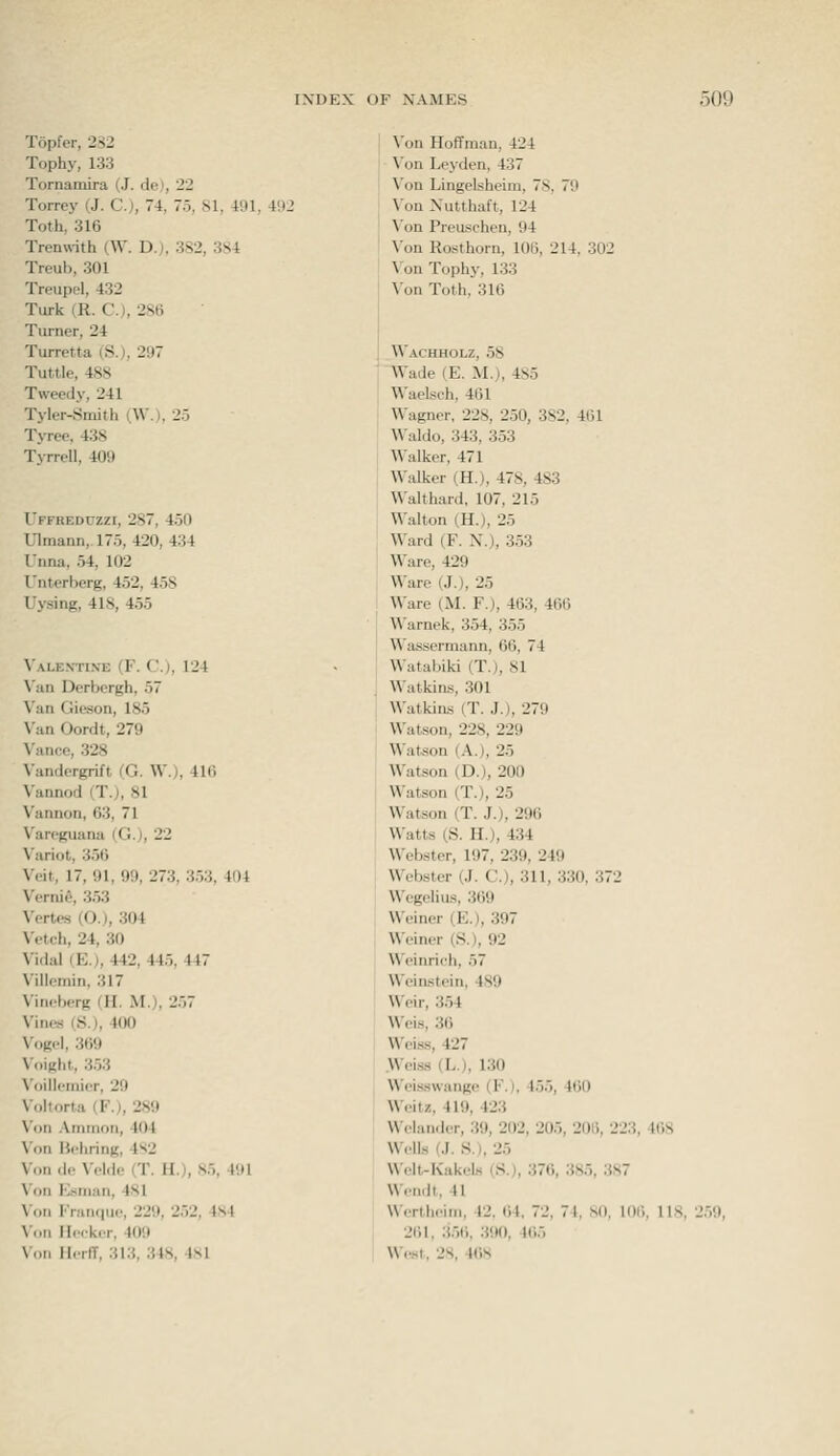 Topfer, 232 Tophy, 133 Tornamira (J. de), 22 Torrey (J. C), 74, 75, 81, 491, 492 Toth, 316 Trenw-ith (W. D.), 382, 384 Treub, 301 Treupel, 432 Turk (R. C), 286 Turner, 24 Turretta (S.), 297 Tuttle, 488 Tweedy, 241 Tyler-Smitli (W.), 25 Tyree. 438 T>rreII, 409 Uffreduzzi, 287, 450 Ulmann,.175, 420, 434 Unna, 54, 102 Unterberg, 452, 458 Uysing, 418, 455 Valentine (F. C), 124 \';iii Derbergh, 57 Van Gieson, 185 Van Oordt, 279 Vance, 328 Vandergrift (G. W.), 416 Vanned (T.), 81 Vannon, 63, 71 Vareguana (0.), 22 Variot, 356 Veit, 17, 91, 99, 273, 353, 404 Verni6, 353 Vertes (O.), 304 Vetch, 24, 30 Vidal (E.), 442, 445, 447 Villcmin, 317 Viiieberg (H. M.), 257 Vines (S.), 400 Vogel, 369 Voight, 353 Voillemicr, 29 Voltorta (F.), 289 Von Ammon, 404 Von Behring, 4s2 \'on de Velde (T. H.), 85, 491 \iiii fenian, 481 \<Mi FniiKiuc, 229, 252, 4S4 \nn ll.Mkcr, 409 \ nn IIcilT, 313, 348, 481 \'on Hoffman, 424 \'on Leyden, 437 \'on Lingelsheim, 78, 79 \'on Xutthaft, 124 \'<)n Prcuscheu, 94 \'on Rosthorn, 106, 214. 302 \'on Tophy, 133 \'an Toth, 316 Wachholz, 58 Wade (E. M.), 485 Waelsch, 461 Wagner, 228, 250, 382, 461 Waldo, 343, 353 Walker, 471 Walker (H.), 478, 483 Walthard, 107, 215 Walton (H.), 25 Ward (F. N.), 353 Ware, 429 Ware (J.), 25 Ware (M. F.), 463, 466 Warnek, 354, 355 Wassermann, 66, 74 Watabiki (T.), 81 Watkins, 301 Watkins (T. J.), 279 Watson, 228, 229 Watson (A.), 25 Watson (D.), 200 Watson (T.), 25 Watson (T. J.), 296 Watts (S. H.), 434 Webster, 197, 239, 249 Webster (J. C), 311, 330, 372 Wegelius, 369 Weiner (E.), 397 Weiner (S.), 92 Weinrich, 57 Weinstein, 489 Weir, 354 Weis, 36 Weiss, 427 .Weiss (L.), 130 Weisswange (F.), 455, 460 Weitz, 419, 423 Welandcr, 39, 202, 205, 206, 223, 468 Wells (J. S.I, 25 Welt-Kakels (S.), 376, 385, 387 Wendt, 41 Wertheim, 42. 64, 72, 74, SO, lOli, 118, 261, 3.-16, 390, 465 Wp.st, 2S, 4()S