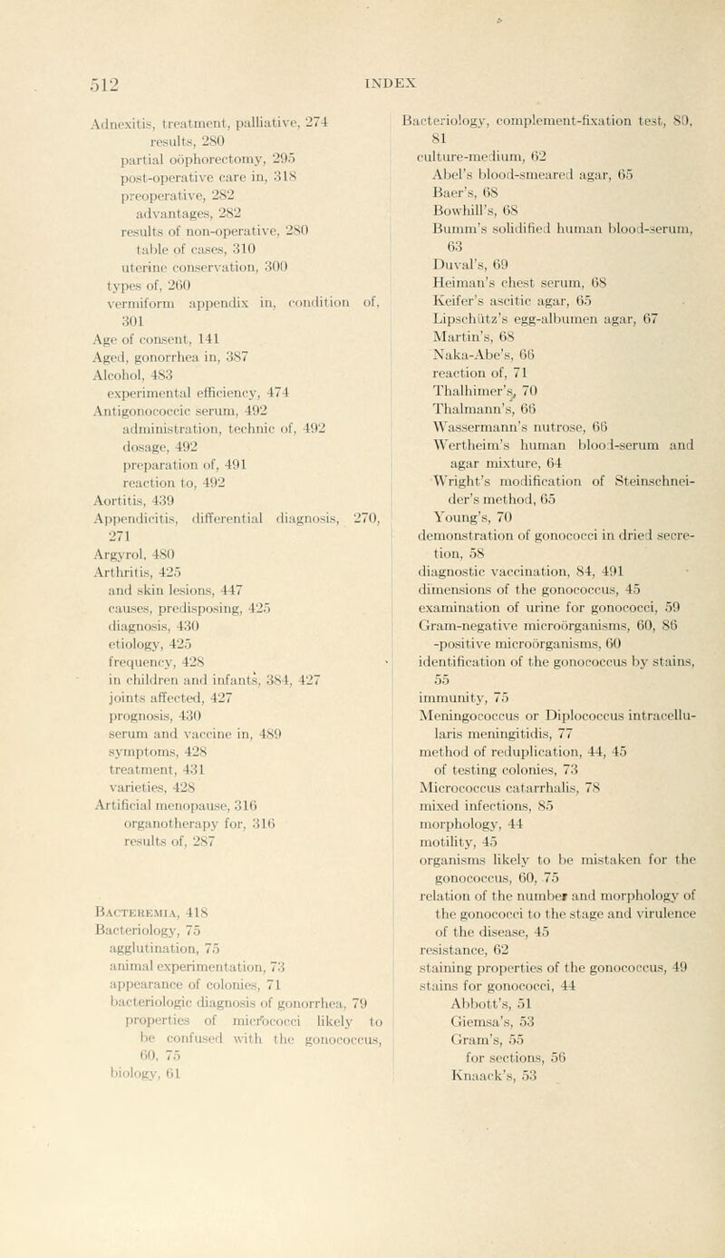 Adnexitis, treatment, palliative, 274 results, 280 partial oophorectomy, 295 post-operative care in, 318 preoperative, 282 advantages, 282 results of non-operative, 280 table of cases, 310 uterine conservation, 300 types of, 260 vermiform appendix in, condition of, 301 Age of consent, 141 Aged, gonorrhea in, 387 Alcohol, 483 experimental efficiency, 474 Antigonococcic serum, 492 administration, technic of, 492 dosage, 492 preparation of, 491 reaction to, 492 Aortitis, 439 differential liagnosis, 270, Appendicitii 271 Argyrol, 480 Arthritis, 425 and skin lesions, 447 causes, predisposing, 425 diagnosis, 430 etiology, 425 frequency, 428 in children and infants, 3S4, 427 joints affected, 427 prognosis, 430 serum and vaccine in, 489 symptoms, 428 treatment, 431 varieties, 428 Artificial menopause, 316 organotherapy for, 316 results of, 287 Bacteremia, 418 Bacteriology, 75 agglutination, 75 animal experimentation, 7:i appearance of colonies, 71 hacteriologic diagnosis of gonorrhea, 79 properties of micrococci likely to he confused vnth the gonococcus, 60, 75 biology, 61 Bacteriology, complement-fixation test, 80, 81 cidture-medium, 02 Abel's blood-smeared agar, 65 Baer's, 68 Bowhill's, 68 Bunim's solidified human blood-serum, 63 Duval's, 69 Heiman's chest serum, 68 Keifer's ascitic agar, 65 Lipschiitz's egg-albiunen agar, 67 Martin's, 68 Naka-Abe's, 66 reaction of, 71 Thalhimer's, 70 Thalmann's, 66 Wassermann's nutrose, 66 Wertheim's human blool-serum and agar mixture, 64 Wright's modification of SteirLschnei- der's method, 65 Young's, 70 demonstration of gonococci in dried secre- tion, 58 diagnostic vaccination, 84, 491 dimensions of the gonococcus, 45 examination of urine for gonococci, 59 Gram-negative microorganisms, 60, 86 -positive microorganisms, 60 identification of the gonococcus by stains, 55 immunity, 75 Meningococcus or Diplococcus intracellu- laris meningitidis, 77 method of reduplication, 44, 45 of testing colonies, 73 Micrococcus catarrhalis, 78 mixed infectioiLs, 85 morphology, 44 motility, 45 organisms likely to be mistaken for the gonococcus, 60, 75 relation of the numbei and morphology of the gonococci to the stage and virulence of the disease, 45 resistance, 62 staining properties of the gonococcus, 49 stains for gonococci, 44 Abbott's, 51 Giemsa's, 53 Gram's, 55 for sections, 56 Knaack's, 53