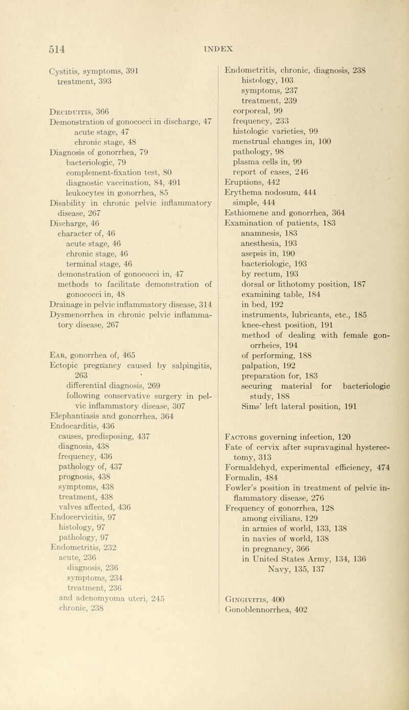 Cj'stitis, symptoms, 391 treatment, 393 Deciduitis, 366 Demonstration of gonococci in discharge, 47 acute stage, 47 chronic stage, 48 Diagnosis of gonorrhea, 79 bacteriologic, 79 complement-fixation test, 80 diagnostic vaccination, 84, 491 leukocytes in gonorrhea, 85 DisabiUty in chronic pehic inflammatory disease, 267 Discharge, 46 character of, 46 acute stage, 46 chronic stage, 46 terminal stage, 46 demonstration of gonococci in, 47 methods to facilitate demonstration of gonococci in, 48 Drainage in pelvic inflammatory disease, 314 Dysmenorrhea in chronic pelvic inflamma- tory disease, 267 Ear, gonorrhea of, 465 Ectopic pregnancy caused by salpingitis, 263 differential diagnosis, 269 following conservative surgery in pel- vic inflammatory disease, 307 Elephantiasis and gonorrhea, 364 Endocarditis, 436 causes, predisposing, 437 diagnosis, 438 frequency, 436 pathology of, 437 prognosis, 438 sj'mptoms, 438 treatment, 438 valves affected, 436 Endocervicitis, 97 histology, 97 pathology, 97 Endometritis, 232 acute, 236 diagnosis, 236 symptoms, 234 treatment, 236 and adenomyoma uteri, 245 chronic, 238 Endometritis, chronic, diagnosis, 238 histology, 103 symptoms, 237 treatment, 239 corporeal, 99 frequency, 233 histologic varieties, 99 menstrual changes in, 100 pathology, 98 plasma cells in, 99 report of cases, 246 Eruptions, 442 Erythema nodosum, 444 simple, 444 Esthiomene and gonorrhea, 364 Examination of patients, 183 anamnesis, 183 anesthesia, 193 asepsis in, 190 bacteriologic, 193 by rectum, 193 dorsal or Uthotomy position, 187 examining table, 184 in bed, 192 instruments, lubricants, etc., 185 knee-chest position, 191 method of deaUng with female gon- orrheics, 194 of performing, 188 palpation, 192 preparation for, 183 securing material for bacteriologic study, 188 Sims' left lateral position, 191 Factors governing infection, 120 Fate of cervix after supravaginal hysterec- tomy, 313 Formaldehyd, experimental efficiency, 474 FormaUn, 484 Fowler's position in treatment of pelvic in- flammatory disease, 276 Frequency of gonorrhea, 128 among civilians, 129 in armies of world, 133, 138 in navies of world, 138 in pregnancy, 366 in United States Army, 134, 136 Navy, 135, 137 Gingivitis, 400 Gonoblennorrhea, 402