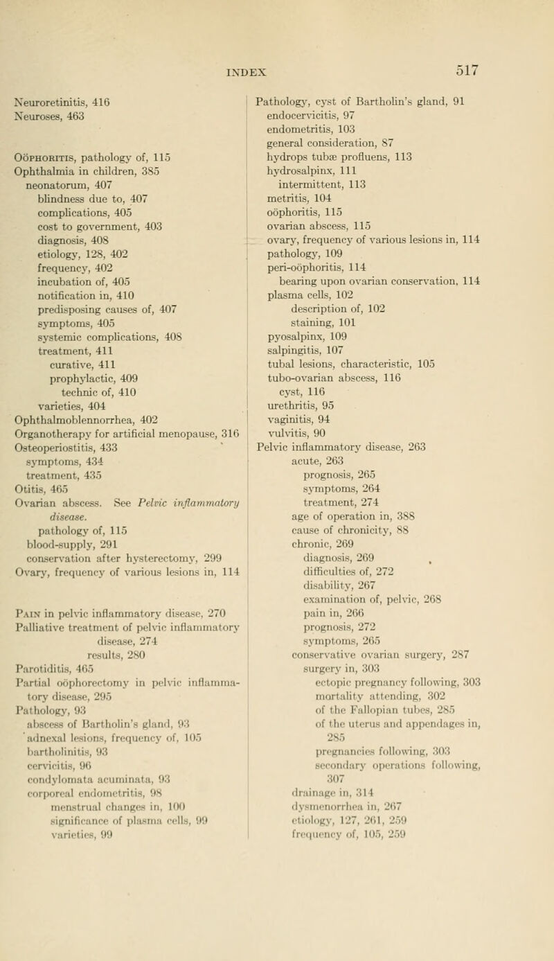 Neuroretinitis, 416 Neuroses, 463 Oophoritis, pathology of, 115 Ophthalmia in children, 3S5 neonatorum, 407 blindness due to, 407 complications, 405 cost to government, 403 diagnosis, 408 etiology, 128, 402 frequency, 402 incubation of, 405 notification in, 410 predisposing causes of, 407 symptoms, 405 systemic complications, 408 treatment, 411 curative, 411 prophylactic, 409 technic of, 410 varieties, 404 Ophthalmoblennorrhea, 402 Organotherapy for artificial menopause, 316 Osteoperiostitis, 433 symptoms, 434 treatment, 435 Otitis, 465 Ovarian abscess. See Pelvic inflammalory disease. pathology of, 115 blood-supply, 291 conservation after hysterectomy, 299 Ovary, frequency of various lesions in, 114 Pain in pehic inflammatory disease, 270 Palliative treatment of pelvic inflammatory disease, 274 results, 280 Parotiditis, 465 Partial oophorectomy in pehic iiiHamma- torj' disease, 295 Pathology, 93 abscess of Bartholin's gland, 93 adnexal lesions, frequency of, 105 bartholinitis, 93 cervicitis, 9() condylomata acuminata, 93 corporeal endometritis, 98 menstrual changes in, 100 significance of plasma cells, 99 varieties, 99 Pathologj', cj-st of Bartholin's gland, 91 endocervicitis, 97 endometritis, 103 general consideration, 87 hydrops tubae profluens, 113 hydrosalpinx, 111 intermittent, 113 metritis, 104 oophoritis, 115 ovarian abscess, 115 ovary, frequency of various lesions in, 114 pathology, 109 peri-oophoritis, 114 bearing upon ovarian conservation, 114 plasma cells, 102 description of, 102 staining, 101 pyosalpinx, 109 salpingitis, 107 tubal lesions, characteristic, 105 tubo-ovarian abscess, 116 cyst, 116 urethritis, 95 vaginitis, 94 vulvitis, 90 Pelvic inflammatory disease, 263 acute, 263 prognosis, 265 symptoms, 264 treatment, 274 age of operation in, 388 cause of chronicity, 88 chronic, 269 diagnosis, 269 , difficulties of, 272 disability, 267 examination of, pelvic, 268 pain in, 266 prognosis, 272 symptoms, 265 conservative ovarian surgery, 287 surgery in, 303 ectopic pregnancy following, 303 mortality attending, 302 of the Fallopian tubes, 285 of the uterus and appendages in, 285 pregnancies following, .303 secondary operations follow-ing, 307 drainage in, 314 dysmenorrhea in, 267 etiology, 1'27, '261, 259 freciucncy of, 105, '259