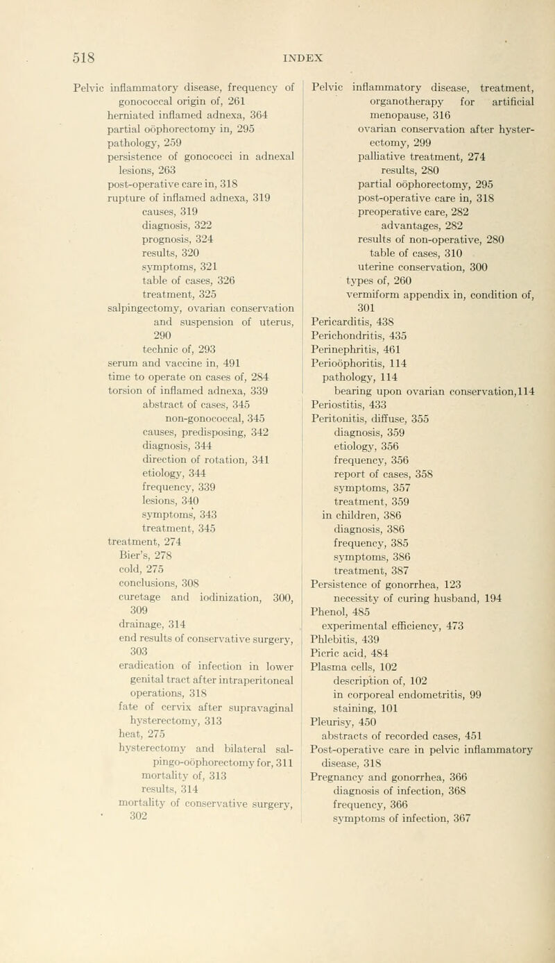 Pelvic inflammatory disease, frequency of gonococcal origin of, 261 herniated inflamed adnexa, 364 partial oophorectomy in, 295 pathology, 259 persistence of gonococci in adnexal lesions, 263 post-operative care in, 318 rupture of inflamed adnexa, 319 causes, 319 diagnosis, 322 prognosis, 324 results, 320 symptoms, 321 table of cases, 326 treatment, 325 salpingectomy, ovarian conservation and suspension of uterus, 290 technic of, 293 serum and vaccine in, 491 time to operate on cases of, 284 torsion of inflamed adnexa, 339 abstract of cases, 345 non-gonococcal, 345 causes, predisposing, 342 diagnosis, 344 direction of rotation, 341 etiology, 344 frequency, 339 lesions, 340 symptoms, 343 treatment, 345 treatment, 274 Bier's, 278 cold, 275 conclusions, 308 curetage and iodinization, 300, 309 drainage, 314 end results of conservative surgery, 303 eradication of infection in lower genital tract after intraperitoneal operations, 318 fate of cervix after supravaginal hysterectomy, 313 heat, 275 hysterectomy and bilateral sal- pingo-oophorectomy for, 311 mortality of, 313 results, 314 mortality of conservative surgery, 302 Pelvic inflammatory disease, treatment, organotherapy for artificial menopause, 316 ovarian conservation after hyster- ectomy, 299 palliative treatment, 274 results, 280 partial oophorectomy, 295 post-operative care in, 318 preoperative care, 282 advantages, 282 results of non-operative, 280 table of cases, 310 uterine conservation, 300 types of, 260 vermiform appendix in, condition of, 301 Pericarditis, 438 Perichondritis, 435 Perinephritis, 461 Perioophoritis, 114 pathology, 114 bearing upon ovarian conservation, 114 Periostitis, 433 Peritonitis, diffuse, 355 diagnosis, 359 etiology, 356 frequency, 356 report of cases, 358 symptoms, 357 treatment, 359 in children, 386 diagnosis, 386 frequency, 385 symptoms, 386 treatment, 387 Persistence of gonorrhea, 123 necessity of curing husband, 194 Phenol, 485 experimental efficiency, 473 Phlebitis, 439 Picric acid, 484 Plasma cells, 102 description of, 102 in corporeal endometritis, 99 staining, 101 Pleurisy, 450 abstracts of recorded cases, 451 Post-operative care in pelvic inflammatory disease, 318 Pregnancy and gonorrhea, 366 diagnosis of infection, 368 frequency, 366 symptoms of infection, 367