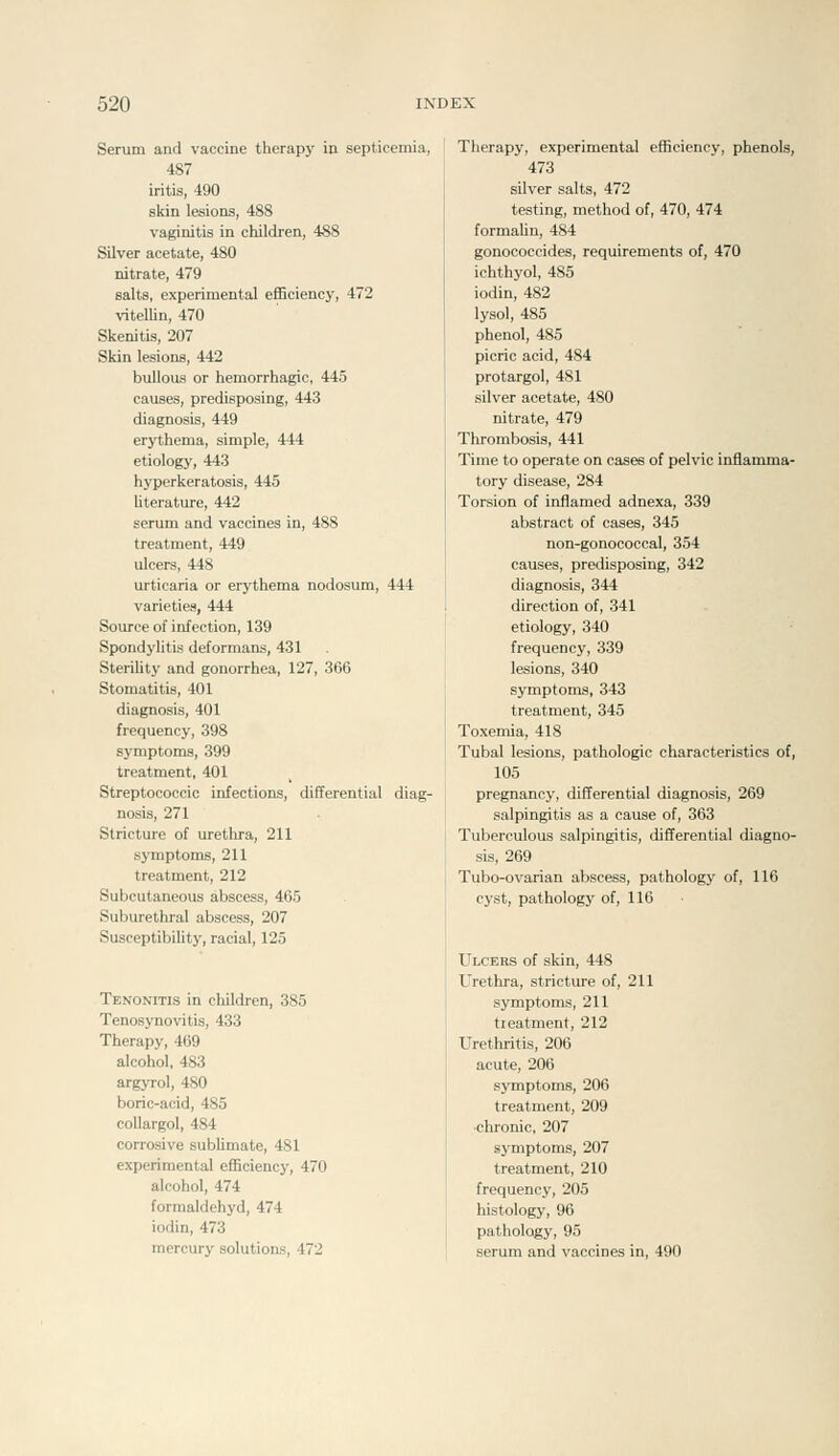 Serum and vaccine therapy in septicemia, 487 iritis, 490 skin lesions, 488 vaginitis in children, 488 Silver acetate, 480 nitrate, 479 salts, experimental efficiency, 472 vitellin, 470 Skenitis, 207 Skin lesions, 442 bullous or hemorrhagic, 445 causes, predisposing, 443 diagnosis, 449 erythema, simple, 444 etiology, 443 hyperkeratosis, 445 literature, 442 serum and vaccines in, 488 treatment, 449 ulcers, 448 urticaria or erythema nodosum, 444 varieties, 444 Source of infection, 139 Spondylitis deformans, 431 SteriUty and gonorrhea, 127, 366 Stomatitis, 401 diagnosis, 401 frequency, 398 symptoms, 399 treatment, 401 Streptococcic infections, differential diag- nosis, 271 Stricture of urethra, 211 symptoms, 211 treatment, 212 Subcutaneous abscess, 465 Suburethral abscess, 207 Susceptibility, racial, 125 Tenonitis in children, 385 Tenosynovitis, 433 Therapy, 469 alcohol, 483 argyrol, 480 boric-acid, 485 collargol, 484 corrosive sublimate, 481 experimental efficiency, 470 alcohol, 474 forraaldehyd, 474 iodin, 473 mercury solutions, 472 Therapy, experimental efficiency, phenols, 473 silver salts, 472 testing, method of, 470, 474 formalin, 484 gonococcides, requirements of, 470 ichthyol, 485 iodin, 482 lysol, 485 phenol, 485 picric acid, 484 protargol, 481 silver acetate, 480 nitrate, 479 Thrombosis, 441 Time to operate on cases of pelvic inflamma- tory disease, 284 Torsion of inflamed adnexa, 339 abstract of cases, 345 non-gonococcal, 354 causes, predisposing, 342 diagnosis, 344 direction of, 341 etiology, 340 frequency, 339 lesions, 340 symptoms, 343 treatment, 345 Toxemia, 418 Tubal lesions, pathologic characteristics of, 105 pregnancy, differential diagnosis, 269 salpingitis as a cause of, 363 Tuberculous salpingitis, differential diagno- sis, 269 Tubo-ovarian abscess, pathology of, 116 cyst, pathology of, 116 Ulcers of skin, 448 Urethra, stricture of, 211 symptoms, 211 tieatment, 212 Urethritis, 206 acute, 206 symptoms, 206 treatment, 209 ■clu-onic, 207 symptoms, 207 treatment, 210 frequency, 205 histology, 96 pathology, 95 serum and vaccines in, 490