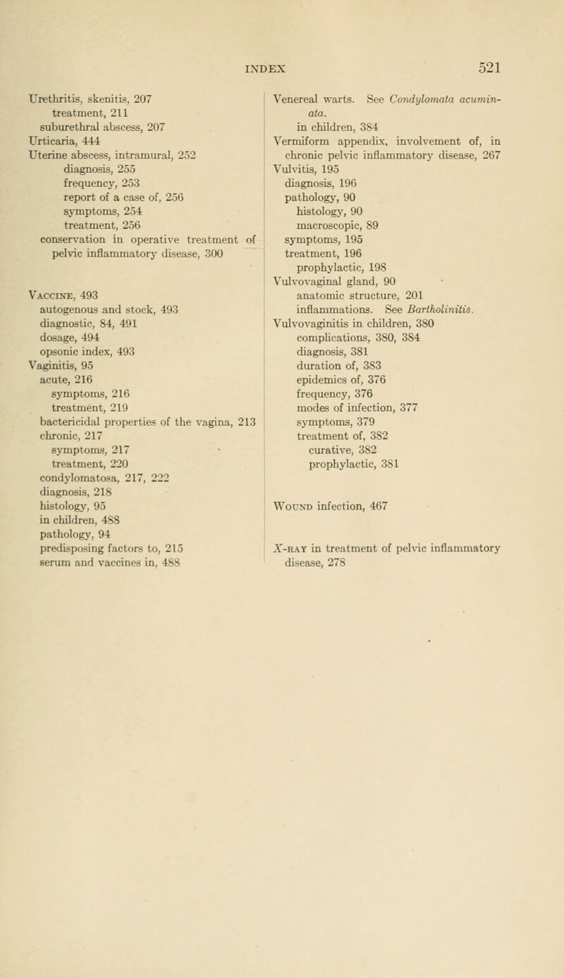 Urethritis, skenitis, 207 treatment, 211 suburethral abscess, 207 Urticaria, 444 Uterine abscess, intramural, 252 diagnosis, 255 frequency, 253 report of a case of, 256 aj'mptoms, 254 treatment, 256 conservation in operative treatment of pelvic inflammatorj' disease, 300 Vaccixe, 493 autogenous and stock, 493 diagnostic, 84, 491 dosage, 494 opsonic index, 493 Vaginitis, 95 acute, 216 symptoms, 216 treatment, 219 bactericidal properties of the vagina, 213 chronic, 217 symptoms, 217 treatment, 220 condylomatosa, 217, 222 diagnosis, 218 histology, 95 in children, 488 pathology, 94 predisposing factors to, 215 serum and vaccines in, 488 Venereal warts. See Condylomata acumin- ata. in children, 384 Vermiform appendix, involvement of, in chronic peKic inflammatory disease, 267 Vul\-itis, 195 diagnosis, 196 pathology, 90 histology, 90 macroscopic, 89 symptoms, 195 treatment, 196 prophylactic, 198 Vulvovaginal gland, 90 anatomic structure, 201 inflammations. See Bartholinitis. Vulvovaginitis in children, 380 complications, 380, 384 diagnosis, 381 duration of, 383 epidemics of, 376 frequency, 376 modes of infection, 377 symptoms, 379 treatment of, 382 curative, 382 prophylactic, 381 Wound infection, 467 X-RAY in treatment of pelvic inflammatory disease, 278