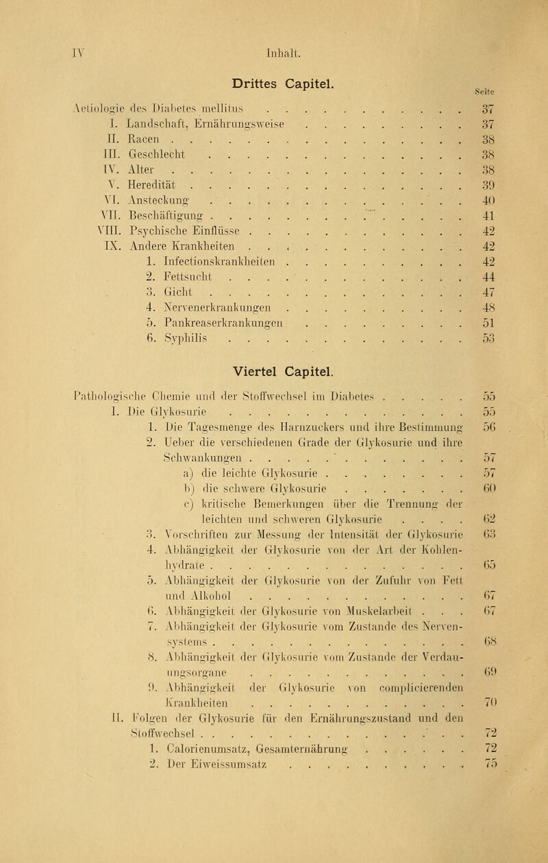 Drittes Capitel. ^ Seite Aetiologie des Diabetes mellitus 37 I. Landschaft, Ernährungsweise 37 IL Racen 38 in. Geschlecht 38 IV. Alter 38 V. Heredität 30 VI. Ansteckung 40 VII. Beschäftigung .' 41 VIII. Psychische Einflüsse 42 IX. Andere Kranldieiten 42 1. Infectionsla'anlcheilen 42 2. Fettsucht . . . . ' 44 0. Gicht 47 4. Nervener]<raül<ungen 48 ö. Pankreaserkrankungen 51 6. Syphilis 53 Viertel Capitel. Pathologische Gliemie und der Stoffwechsel im Diabetes 55 I. Die Glykosurie 55 1. Die Tagesmenge des Harnzuckers und ihre Bestimmung 5G 2. Ueber die verschiedenen Grade der Glykosurie und ihre Schwankungen ' 57 a) die leichte Glykosurie 57 b) die schwere Glykosurie 60 c) kritische Bemerkungen ülier die Trennung der leichten und scdiAveren Glykosurie .... ()2 3. Voi'schriften zur Messung der Intensität der Glykosiuic (53 4. Abhängigkeit der Glykosurie von der Art der Kohlen- hydrate 65 5. Abhängigkeit der Glykosurie von der Zufuhr von Fett und Alkohol 67 B. Abhängigkeit der Glykosurie von Muskelarbeit ... G7 7. Abhängigkeit der Glykosurie vom Zustande des Nerven- systems 08 8. Abhängigkeil der Glyivosurie vom Zustande der Verdau- ungsorgane Gl> 9. Abhängigkeit der Glykosurie von complicierenden Ivrankh eilen 70 II. l'Vilgen der Glykosurie für den Ernährungszustaud und den Stoffwechsel . 72 1. Calorienumsatz, Gesamternährunii 72 2. Der Eiweissumsatz 75