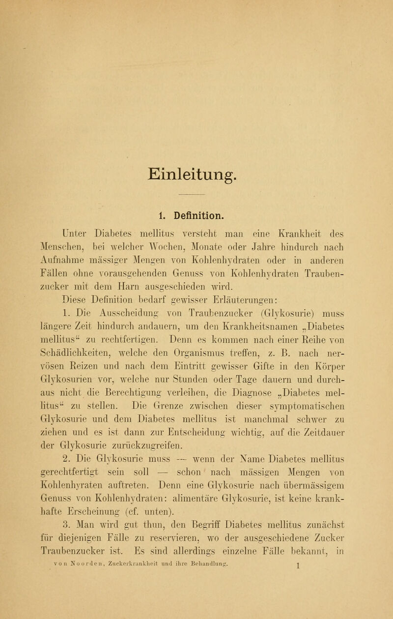 Einleitung. 1. Definition. Unter Diabetes mellitus verstellt man eine Krankheit des Menschen, bei welcher Wochen, Monate oder Jahre hindurch nach Aufnahme massiger Mengen von Kohlenhydraten oder in anderen Fällen ohne vorausgehenden Genuss von Kohlenhydraten Trauben- zucker mit dem Harn ausgeschieden wird. Diese Definition bedarf gewisser Erläuterungen: 1. Die Ausscheidung von Traubenzucker fGlykosurie) muss längere Zeit hindurch andauern, um den Krankheitsnamen „Diabetes mellitus zu rechtfertigen. Denn es kommen nach einer Reihe von Schädlichkeiten, welche den Organismus treffen, z. B. nach ner- vösen Eeizen und nach dem Eintritt gewisser Gifte in den Körper Glykosurien vor, welche nur Stunden oder Tage dauern und durch- aus nicht die Berechtigung verleihen, die Diagnose „Diabetes mel- litus- zu stellen. Die Grenze zwischen dieser symptomatischen Gl3'kosurie und dem Diabetes mellitus ist manchmal schwer zu ziehen und es ist dann zur Entscheidung wichtig, auf die Zeitdauer der Glykosurie zurückzugreifen. 2. Die Glykosurie muss — wenn der Xame Diabetes mellitus gerechtfertigt sein soll — schon nach massigen Mengen von Kohlenhyraten auftreten. Denn eine Glykosurie nach übermässigem Genuss von Kohlenhydraten: alimentäre Glykosurie, ist keine krank- hafte Erscheinung (cf. unten). 3. 3Ian wird gut thun, den Begriff Diabetes mellitus zunächst für diejenigen Fälle zu reservieren, wo der ausgeschiedene Zucker Traubenzucker ist. Es sind allerdings einzelne Fälle bekannt, in