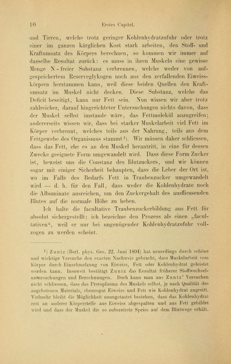 und Tieren, welche trotz geringer Kohlenhydratznfnhr oder trotz einer im ganzen kärglichen Kost stark arbeiten, den Stoff- und Kraftumsatz des Körpers berechnen, so kommen wir immer auf dasselbe Resultat zurück: es muss in ihren Muskeln eine gewisse Menge N - freier Substanz verbrennen, welche weder von auf- gespeichertem Reserveglykogen noch aus den zerfallenden Eiweiss- körpern herstammen kann, weil diese beiden Quellen den Kraft- umsatz im Muskel nicht decken. Diese Substanz, welche das Deficit beseitigi, kann nur Fett sein. Nun wissen wir aber trotz zahlreicher, darauf hingerichteter Untersuchungen nichts davon, dass der Muskel selbst imstande wäre, das Fettmolekül anzugreifen; andererseits wissen wir, dass bei starker Muskelarbeit viel Fett im Körper verbrennt, welches teils aus der Nahrung, teils aus dem Fettgewebe des Organismus stammt i). Wir müssen daher schliessen, dass das Fett, ehe es an den Muskel herantritt, in eine für dessen Zwecke geeignete Form umgewandelt wird. Dass diese Form Zuckej- ist, beweist uns die Constanz des Blutzuckers, und wir können sogar mit einiger Sicherheit behaupten, dass die Leber der Ort ist, wo im Falle des Bedarfs Fett in Traubenzucker umgewandelt wird — d. h. für den Fall, dass weder die Kohlenhydrate noch die Albuminate ausreichen, um den Zuckergehalt des ausfliessenden Blutes auf die normale Höhe zu heben. Ich halte die facultative Traubenzuckerbildung aus Fett für absolut sichergestellt; ich bezeichne den Prozess als einen „facul- tativen, weil er nur bei ungenügender Kohlenhydratzufuhr voll- zogen zu werden scheint. ij Zuntz (ßerl. pliys. Ges. 22. .luni 1894j liat neuerdings durch schöne und wichtige Versuche den exacten Nachweis gebracht, dass MuskelarVieit vom Körper durch Einschmelzung von Eiweiss, Fett oder Kohienhydrat geleistet werden kann. Insoweit bestätigt Zuntz das Resultat früherer Stoft'wechsel- untersuchungen und Berechnungen. Doch kann man aus Zuntz' Versuchen nicht schliessen, dass das Protoplasma des Muskels selbst, je nach Qualität des angebotenen Materials, ebensogut Eiweiss und Fett wie Kohlenhydrat angreift. Vielmehr bleibt die Möglichkeit unangetastet bestehen, dass das Kohlenhydrat erst an anderer Körperstelle aus Eiweiss abgespalten und aus Fett gebildet wird und dass der Muskel die so zubereitete Speise auf dem Blulwege erhält.