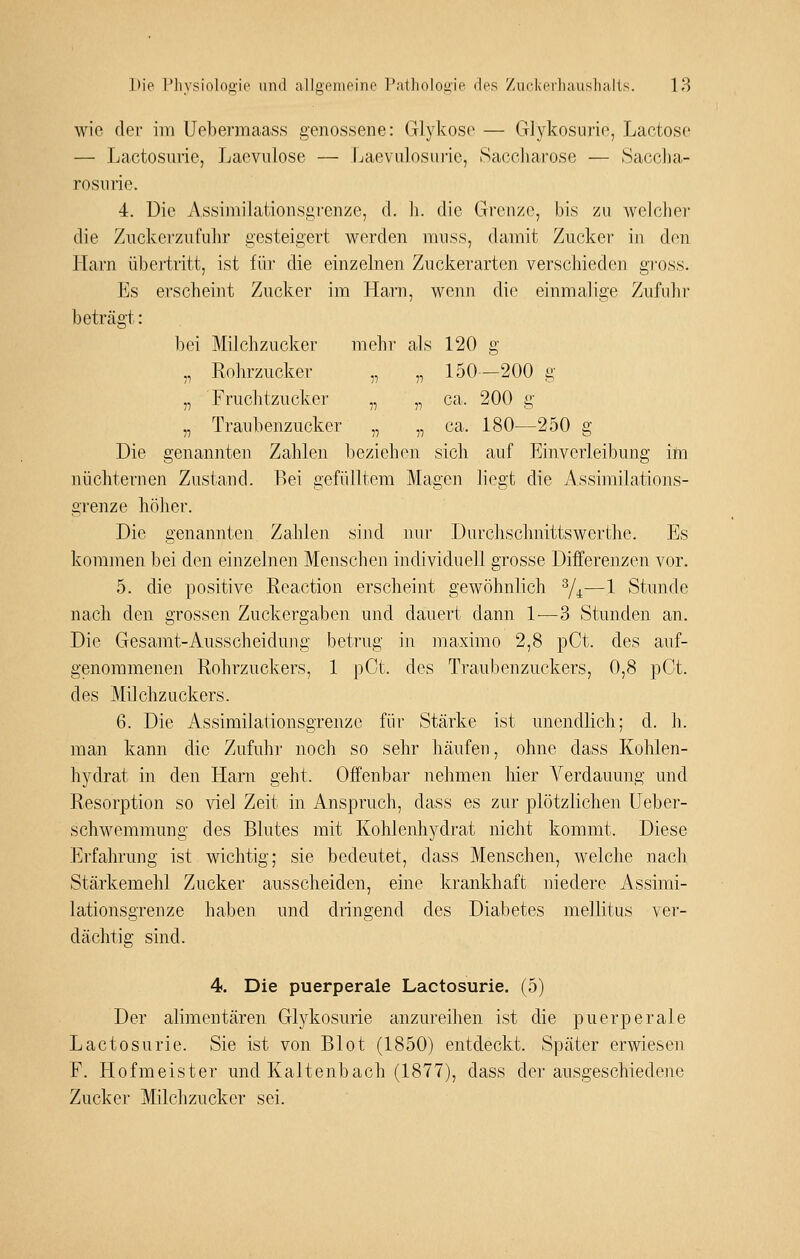 wie der im Uebermaass genossene: Glykose — Glykosurie, Lactose — Lactosurie, Laevulose — Ijaevulosm-ie, Saccharose — Sacclia- rosnrie. 4. Die Assimilationsgrenze, d. h. die Grenze, bis zu welclier die Ziickcrzufuhr gesteigert werden mnss, damit Zucker in den Harn übei'tritt, ist für die einzelnen Zuckerarten verschieden gi'oss. Es erscheint Zucker im Harn, wenn die einmalige Zufuhr beträgt: bei Milchzucker mehr als 120 g „ Rolirzucker- „ „ 150-200 g „ Fruchtzucker „ „ ca. 200 g „ Traubenzucker „ „ ca. 180—250 g Die genannten Zahlen beziehen sich auf Einverleibung ifti nüchternen Zustand. Bei gefülltem Magen liegt die Assimilations- grenze höher. Die genannten Zahlen sijid nui- Durchschnittswerthe. Es kommen bei den einzelnen Menschen individuell grosse Differenzen vor. 5. die positive Reaction erscheint gewöhnlich ^4—1 Stunde nach den grossen Zuckergaben und dauert dann 1^—3 Stunden an. Die Gesamt-Ansscheidung betrug in raaximo 2,8 pCt. des auf- genommenen Rohrzuckers, 1 pCt. des Traubenzuckers, 0,8 pCt. des Milchzuckers. 6. Die Assimilationsgrenze für Stärke ist unendlich; d. h. man kann die Zufuhr noch so sehr häufen, ohne dass Kohlen- hydrat in den Harn geht. Offenbar nehmen hier Verdauung und Resorption so viel Zeit in Anspruch, dass es zur plötzlichen üeber- schwemmung des Blutes mit Kohlenhydrat nicht kommt. Diese Erfahrung ist wichtig; sie bedeutet, dass Menschen, welche nach Stärkemehl Zucker ausscheiden, eine krankhaft niedere Assimi- lationsgrenze haben und dringend des Diabetes mellitus ver- dächtig sind. 4. Die puerperale Lactosurie. (5) Der alimentären Glykosurie anzureihen ist die puerperale Lactosurie. Sie ist von Blot (1850) entdeckt. Später erwiesen F. Hofmeister und Kaltenbach (1877), dass der ausgeschiedene Zucker Milchzucker sei.