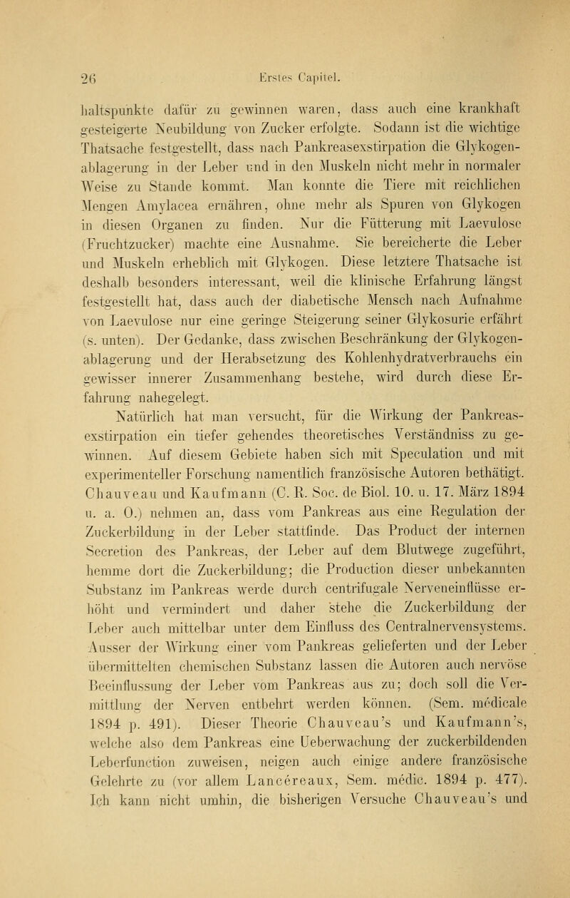 lialtspunkte dafür zu gewinnen waren, dass auch eine krankhaft gesteigerte Neubildung von Zucker erfolgte. Sodann ist die wichtige Thatsache festgestellt, dass nach Paiikreasexstirpation die Glykogen- ablagerung in der Leber und in den Muskeln nicht mehr in normaler Weise zu Stande kommt. ]\Ian konnte die Tiere mit reichlichen Mengen Araylacea ernähren, ohne mehr als Spuren von Glykogen in diesen Organen zu finden. Nur die Fütterung mit Laevulosc (Fruchtzucker) machte eine Ausnahme. Sie bereicherte die Leber und Muskeln erheblich mit Glykogen. Diese letztere Thatsache ist deshalb besonders interessant, weil die klinische Erfahrung längst festgestellt hat, dass auch der diabetische Mensch nach Aufnahme von Laevulose nur eine geringe Steigerung seiner Glykosurie erfährt (s. unten). Der Gedanke, dass zwischen Beschränkung der Glykogen- ablagerung und der Herabsetzung des Kohlenhydratverbrauchs ein gewisser innerer Zusammenhang bestehe, wird durch diese Er- fahrung nahegelegt. Natürlich hat man versucht, für die AVirkung der Pankreas- exstirpation ein tiefer gehendes theoretisches Verständniss zu ge- winnen. Auf diesem Gebiete haben sich mit Speculation und mit experimenteller Forschung namentlich französische Autoren bethätigt. Chauveau und Kaufmann (C. E. Soc. de BioL 10. u. 17. März 1894 u. a. 0.) nehmen an, dass vom Pankreas aus eine Regulation der Zuckerbildung in der Leber stattfinde. Das Product der internen Secretion des Pankreas, der Leber auf dem Blutwege zugeführt, hemme dort die Zuckerbildung; die Production diesei- unbekannten Substanz im Pankreas werde durch centrifugale Nerveneinflüsse er- höht und vermindert und daher stehe die Zuckerbildung der Leber auch mittelbar unter dem Einfluss des Centralnervensystems. i\usser der Wirkung einer vom Pankreas gelieferten und der Leber übemiittelten chemischen Substanz lassen die Autoren auch nervöse Beeinflussung der Leber vom Pankreas aus zu; doch soll die Ver- mittlung der Nerven entbehrt werden können. (Sem. medicale 1894 p. 491). Dieser Theorie Chauvoau's und Kaufmann's, welche also dem Pankreas eine LJeberwachung der zuckerbildenden Leberfunction zuweisen, neigen auch einige andere französische Gelehrte zu (vor allem Lancereaux, Sem. medic. 1894 p. 477). Ich kann nicht umhin, die bisherigen Versuche Chauveau's und