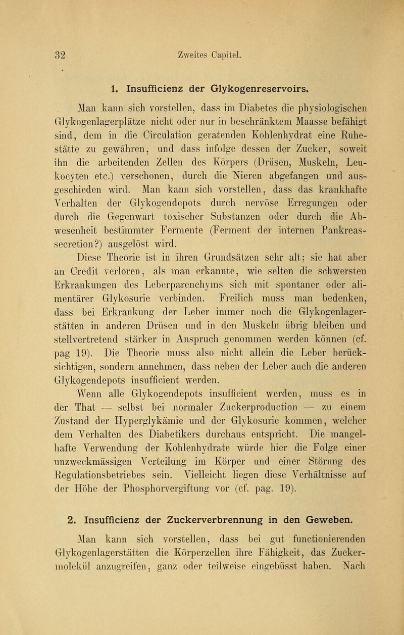 1. Insufficienz der Glykogenreservoirs. Man kann sich vorstellen, dass im Diabetes die physiologischen Glykogenlagerplätze nicht oder nur in beschränktem Maasse befähigt sind, dem in die Circulation geratenden Kohlenhydrat eine Ruhe- stätte zu gewähren, und dass infolge dessen der Zucker, soweit ihn die arbeitenden Zellen des Körpers (Drüsen, Muskeln, Leu- kocyten etc.) verschonen, durch die Nieren abgefangen und aus- geschieden wird. Man kann sich vorstellen, dass das krankhafte Verhalten der Glykogendepots durch nervöse Erregungen oder durch die Gegenwart toxischer Substanzen oder durch die Ab- wesenheit bestimmter Fermente (Ferment der internen Pankreas- secretion?) ausgelöst wird. Diese Theorie ist in ihren Grundsätzen sehr alt; sie hat aber an Credit verloren, als man erkannte, wie selten die schwersten Erkrankungen des Lebcrparenchyms sich mit spontaner oder ali- mentärer Glykosurie verbinden. Freilich muss man bedenken, dass bei Erkrankung der Leber immer noch die Glykogenlager- stätten in anderen Drüsen und in den Muskeln übrig bleiben und stellvertretend stärker in Anspruch genommen werden können (cf. pag 19). Die Theorie muss also nicht allein die Leber berück- sichtigen, sondern annehmen, dass neben der Leber auch die anderen Glykogendepots insufficient werden. Wenn alle Glykogendepots insufficient werden, muss es in der That — selbst bei normaler Zuckerproduction — zu einem Zustand der Hypergiykämie und der Glykosurie kommen, welcher dem Verhalten des Diabetikers durchaus entspricht. Die mangel- hafte Verwendung der Kohlenhydrate würde hier die Folge einer unzweckmässigen Verteilung im Körper und einer Störung des Regulationsbetriebes sein. Vielleicht liegen diese Verhältnisse auf der Höhe der Phosphorvergiftung vor (cf. pag. 19). 2. Insufficienz der Zuckerverbrennung in den Geweben. Man kann sich vorstellen, dass bei gut functionierenden Glykogenlagerstätten die Körperzellen ihre Fähigkeit, das Zucker- molekül anzugreifen, ganz oder teilweise eingebüsst liaben. Nach