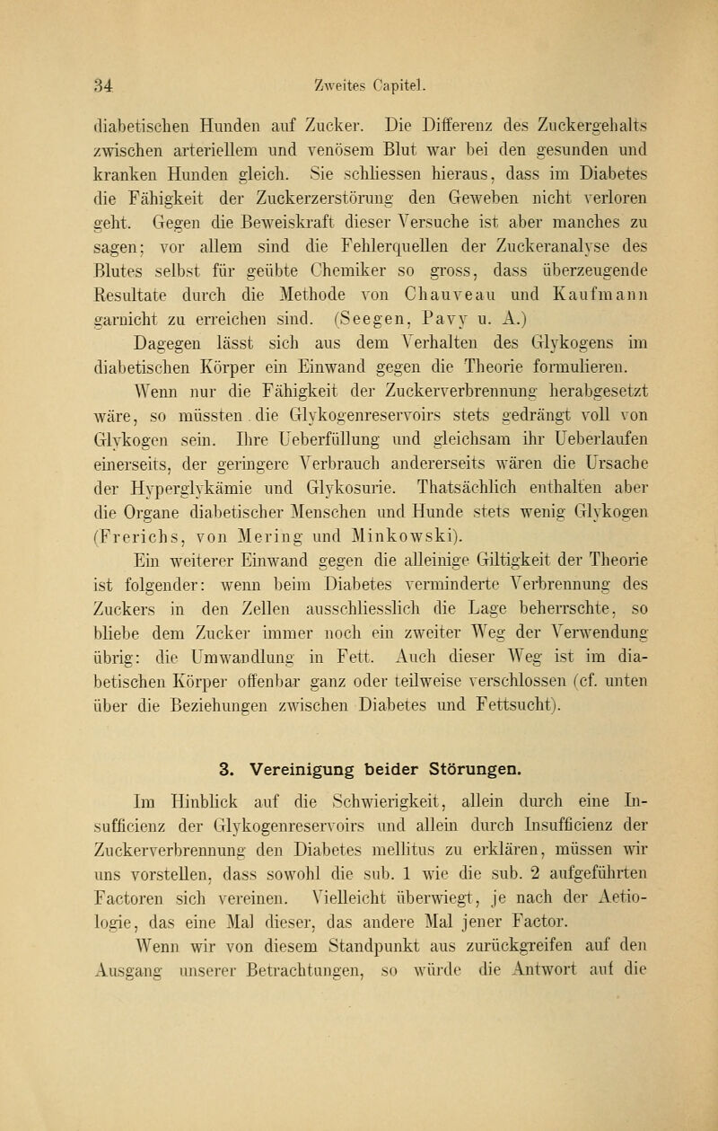 diabetischen Hunden auf Zucker. Die Differenz des Zuckergehalts zwischen arteriellem und venösem Blut war bei den gesunden und kranken Hunden gleich. Sie schüessen hieraus, dass im Diabetes die Fähigkeit der Zuckerzerstörung den Geweben nicht verloren geht. Gegen die Beweiskraft dieser Versuche ist aber manches zu sagen; vor allem sind die Fehlerquellen der Zuckeranalyse des Blutes selbst für geübte Chemiker so gross, dass überzeugende Resultate durch die Methode von Chauveau und Kaufmann garaicht zu erreichen sind. (Seegen, Pavy u. A.) Dagegen lässt sich aus dem A'erhalten des Glykogens im diabetischen Körper ein Einwand gegen die Theorie formulieren. AVenn nur die Fähigkeit der Zuckerverbrennung herabgesetzt wäre, so müssten . die Glykogenreservoirs stets gedrängt voll von Glvkogen sein. Ihre Üeberfüllung und gleichsam ihr üeberlaufen emerseits, der geringere Verbrauch andererseits wären die Ursache der Hyperglykämie und Glykosurie. Thatsächlich enthalten aber die Organe diabetischer Menschen und Hunde stets wenig Glykogen fFrerichs, von Mering und Minkowski). Ein weiterer Einwand gegen die alleinige Giltigkeit der Theorie ist folgender: wenn beim Diabetes verminderte Verbrennung des Zuckers in den Zellen ausschliesslich die Lage beheiTschte. so bliebe dem Zucker immer noch ein zweiter Weg der Verwendung übrig: die Umwandlung in Fett. i\.uch dieser Weg ist im dia- betischen Körper offenbar ganz oder teilweise verschlossen (cf. unten über die Beziehungen zwischen Diabetes und Fettsucht). 3. Vereinigung beider Störungen. Im Hinblick auf die Schwierigkeit, allein durch eine In- sufficienz der Glykogenreservoirs und allein durch Insufficienz der Zuckerverbrennung den Diabetes mellitus zu erklären, müssen wir uns vorstellen, dass sowohl die sub. 1 wie die sub. 2 aufgeführten Factoren sich vereinen. Vielleicht überwiegt, je nach der Aetio- logie, das eine Mal dieser, das andere Mal jener Factor. Wenn wir von diesem Standpunkt aus zurückgTeifen auf den Ausgang unserer Betrachtungen, so würde die Antwort auf die